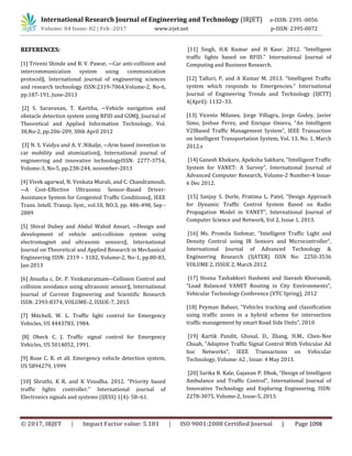 International Research Journal of Engineering and Technology (IRJET) e-ISSN: 2395 -0056
Volume: 04 Issue: 02 | Feb -2017 www.irjet.net p-ISSN: 2395-0072
© 2017, IRJET | Impact Factor value: 5.181 | ISO 9001:2008 Certified Journal | Page 1098
REFERENCES:
[1] Triveni Shinde and B. V. Pawar, ―Car anti-collision and
intercommunication system using communication
protocol‖, International journal of engineering sciences
and research technology ISSN:2319-7064,Volume-2, No-6,
pp.187-191, June-2013
[2] S. Saravanan, T. Kavitha, ―Vehicle navigation and
obstacle detection system using RFID and GSM‖, Journal of
Theoretical and Applied Information Technology, Vol.
38,No-2, pp.206-209, 30th April 2012
[3] N. S. Vaidya and A. V .Nikalje, ―Arm based invention in
car mobility and atomization‖, International journal of
engineering and innovative technologyISSN: 2277-3754,
Volume-3, No-5, pp.238-244, november-2013
[4] Vivek agarwal, N. Venkata Murali, and C. Chandramouli,
―A Cost-Effective Ultrasonic Sensor-Based Driver-
Assistance System for Congested Traffic Conditions‖, IEEE
Trans. Intell. Transp. Syst., vol.10, NO.3, pp. 486-498, Sep -
2009
[5] Shival Dubey and Abdul Wahid Ansari, ―Design and
development of vehicle anti-collision system using
electromagnet and ultrasonic sensors‖, International
Journal on Theoretical and Applied Research in Mechanical
Engineering ISSN: 2319 – 3182, Volume-2, No-1, pp.80-83,
Jan-2013
[6] Anusha c, Dr. P. Venkataratnam―Collision Control and
collision avoidance using ultrasonic sensor‖, International
Journal of Current Engineering and Scientific Research
ISSN: 2393-8374, VOLUME-2, ISSUE-7, 2015
[7] Mitchell, W. L. Traffic light control for Emergency
Vehicles, US 4443783, 1984.
[8] Obeck C. J. Traffic signal control for Emergency
Vehicles, US 5014052, 1991.
[9] Rose C. R. et all. Emergency vehicle detection system,
US 5894279, 1999
[10] Shruthi, K R, and K Vinodha. 2012. “Priority based
traffic lights controller.” International journal of
Electronics signals and systems (IJESS) 1(4): 58–61.
[11] Singh, H.K Kumar and H Kaur. 2012. “Intelligent
traffic lights based on RFID.” International Journal of
Computing and Business Research.
[12] Talluri, P, and A Kumar M. 2013. “Intelligent Traffic
system which responds to Emergencies.” International
Journal of Engineering Trends and Technology (IJETT)
4(April): 1132–33.
[13] Vicente Milanes, Jorge Villagra, Jorge Godoy, Javier
Simo, Joshue Perez, and Enrique Onieva, “An Intelligent
V2IBased Traffic Management System”, IEEE Transaction
on Intelligent Transportation System, Vol. 13, No. 1, March
2012.s
[14] Ganesh Khekare, Apeksha Sakhare, “Intelligent Traffic
System for VANET: A Survey”, International Journal of
Advanced Computer Research, Volume-2 Number-4 Issue-
6 Dec 2012.
[15] Sanjay S. Dorle, Pratima L. Patel, “Design Approach
for Dynamic Traffic Control System Based on Radio
Propagation Model in VANET”, International Journal of
Computer Science and Network, Vol 2, Issue 1, 2013.
[16] Ms. Promila Sinhmar, “Intelligent Traffic Light and
Density Control using IR Sensors and Microcontroller”,
International Journal of Advanced Technology &
Engineering Research (IJATER) ISSN No: 2250-3536
VOLUME 2, ISSUE 2, March 2012.
[17] Hosna Tashakkori Hashemi and Siavash Khorsandi,
“Load Balanced VANET Routing in City Environments”,
Vehicular Technology Conference (VTC Spring), 2012
[18] Peyman Babaei, “Vehicles tracking and classification
using traffic zones in a hybrid scheme for intersection
traffic management by smart Road Side Units”, 2010
[19] Kartik Pandit, Ghosal, D., Zhang, H.M., Chen-Nee
Chuah, “Adaptive Traffic Signal Control With Vehicular Ad
hoc Networks”, IEEE Transactions on Vehicular
Technology, Volume: 62 , Issue: 4 May 2013.
[20] Sarika B. Kale, Gajanan P. Dhok, “Design of Intelligent
Ambulance and Traffic Control”, International Journal of
Innovative Technology and Exploring Engineering, ISSN:
2278-3075, Volume-2, Issue-5, 2013.
 