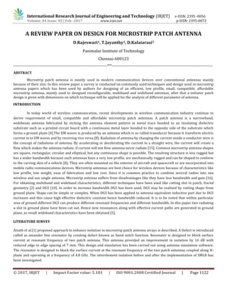 International Research Journal of Engineering and Technology (IRJET) e-ISSN: 2395 -0056
Volume: 04 Issue: 02 | Feb -2017 www.irjet.net p-ISSN: 2395-0072
© 2017, IRJET | Impact Factor value: 5.181 | ISO 9001:2008 Certified Journal | Page 1122
A REVIEW PAPER ON DESIGN FOR MICROSTRIP PATCH ANTENNA
D.Rajeswari1, T.Jayanthy2, D.Kalaiarasi3
Panimalar Institute of Technology
Chennai-600123
----------------------------------------------------------------------------***----------------------------------------------------------------------------------
ABSTRACT
Microstrip patch antenna is mostly used in modern communication devices over conventional antennas mainly
because of their size. In this review paper a survey is conducted on commonly used techniques and design used in microstrip
antenna papers which has been used by authors for designing of an efficient, low profile, small, compatible, affordable
microstrip antenna, mainly used to designed reconfigurable, multiband and wideband antennas, after that a initiator patch
design is given with dimensions on which technique will be applied for the analysis of different parameter of antenna.
INTRODUCTION
In today world of wireless communication, recent developments in wireless communication industry continue to
derive requirement of small, compatible and affordable microstrip patch antennas. A patch antenna is a narrowband,
widebeam antenna fabricated by etching the antenna element pattern in metal trace bonded to an insulating dielectric
substrate such as a printed circuit board with a continuous metal layer bonded to the opposite side of the substrate which
forms a ground plane [4].The EM waves is produced by an antenna which is so called transducer because it transform electric
current in to EM waves and by receiving vice versa [8]. Radiation of antenna by changing the current inside a conductor wire is
the concept of radiations of antenna. By accelerating or decelerating the current in a straight wire, the current will create a
flow which makes the antenna radiate, if current will not flow antenna never radiate [15]. Common microstrip antenna shapes
are square, rectangular, circular and elliptical, but any continuous shape is possible. The resulting structure is less rugged but
has a wider bandwidth because such antennas have a very low profile, are mechanically rugged and can be shaped to conform
to the curving skin of a vehicle [8]. They are often mounted on the exterior of aircraft and spacecraft or are incorporated into
mobile radio communications devices. Microstrip antennas are best choice for wireless devices because of characteristics like
low profile, low weight, ease of fabrication and low cost. Since it is common practice to combine several radios into one
wireless and use single antenna. Microstrip antenna suffers from disadvantages like they have less bandwidth and gain [16].
For obtaining multiband and wideband characteristics, different techniques have been used like cutting slot in patch, fractal
geometry [2] and DGS [10]. In order to increase bandwidth DGS has been used. DGS may be realized by cutting shape from
ground plane. Shape can be simple or complex. When DGS has been applied to antenna equivalent inductive part due to DGS
increases and this cause high effective dielectric constant hence bandwidth reduced. It is to be noted that within particular
area of ground different DGS can produce different resonant frequencies and different bandwidth. In this paper two radiating
u slot in ground plane have been cut out. Hence new resonances along with effective current paths are generated in ground
plane, as result wideband characteristics have been obtained [5].
LITERATURE SURVEY
Alsath et al.[1] proposed approach to enhance isolation in microstrip patch antenna arrays is described. A Defect is introduced
called as meander line resonator by creating defect known as band notch function. Resonator is designed to block surface
current at resonant frequency of two patch antenna. This antenna provided an improvement in isolation by 16 dB with
reduced edge to edge spacing of 7 mm. This design and simulation has been carried out using antenna simulation software.
The resonator is designed to block the surface current at the resonant frequency of the two patch antennas coupled along H-
plane and operating at a frequency of 4.8 GHz. The interelement isolation before and after the implementation of SMLR has
been investigated.
 