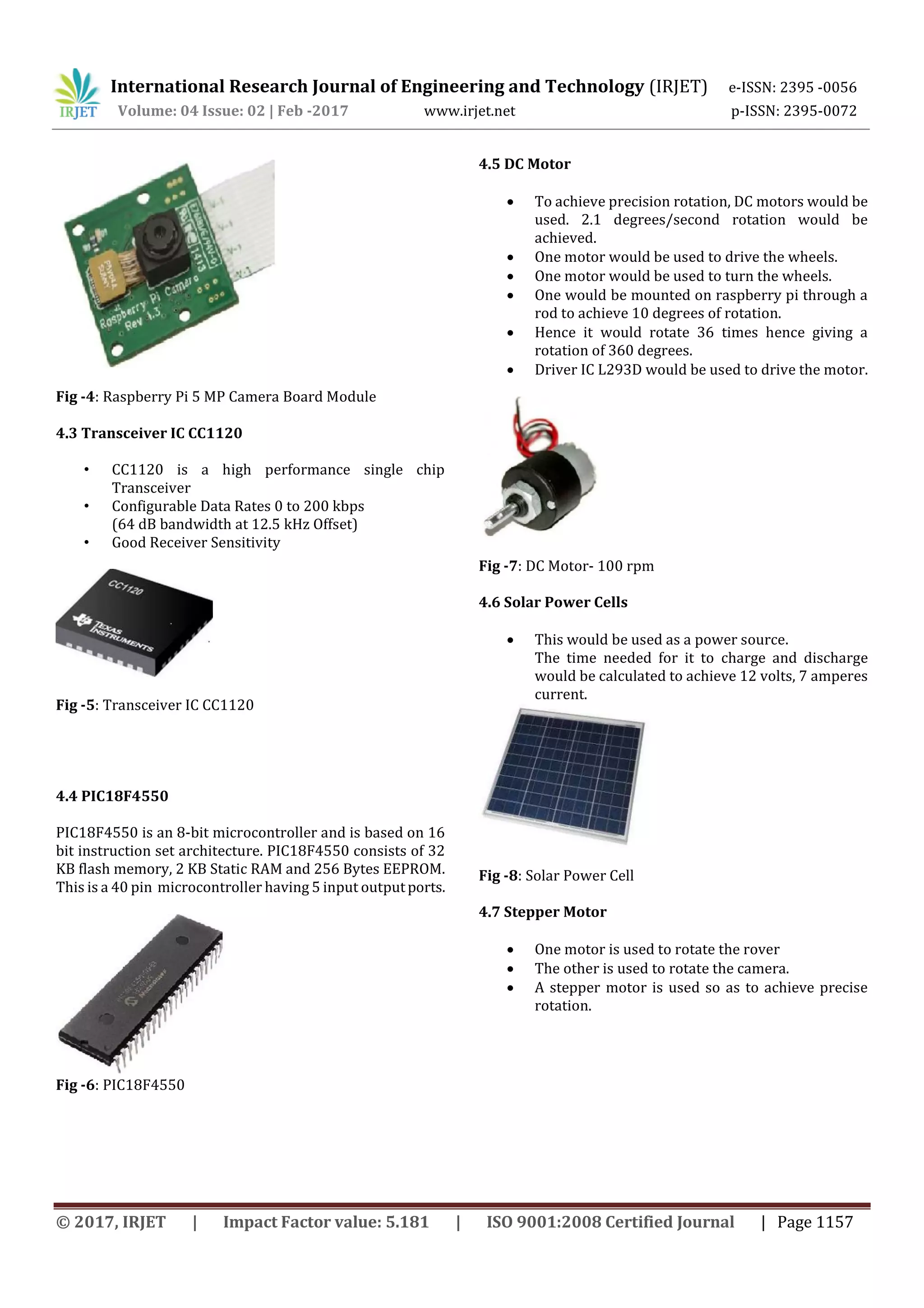 International Research Journal of Engineering and Technology (IRJET) e-ISSN: 2395 -0056
Volume: 04 Issue: 02 | Feb -2017 www.irjet.net p-ISSN: 2395-0072
© 2017, IRJET | Impact Factor value: 5.181 | ISO 9001:2008 Certified Journal | Page 1157
Fig -4: Raspberry Pi 5 MP Camera Board Module
4.3 Transceiver IC CC1120
• CC1120 is a high performance single chip
Transceiver
• Configurable Data Rates 0 to 200 kbps
(64 dB bandwidth at 12.5 kHz Offset)
• Good Receiver Sensitivity
Fig -5: Transceiver IC CC1120
4.4 PIC18F4550
PIC18F4550 is an 8-bit microcontroller and is based on 16
bit instruction set architecture. PIC18F4550 consists of 32
KB flash memory, 2 KB Static RAM and 256 Bytes EEPROM.
This is a 40 pin microcontroller having 5 input outputports.
Fig -6: PIC18F4550
4.5 DC Motor
 To achieve precision rotation, DC motors would be
used. 2.1 degrees/second rotation would be
achieved.
 One motor would be used to drive the wheels.
 One motor would be used to turn the wheels.
 One would be mounted on raspberry pi through a
rod to achieve 10 degrees of rotation.
 Hence it would rotate 36 times hence giving a
rotation of 360 degrees.
 Driver IC L293D would be used to drive the motor.
Fig -7: DC Motor- 100 rpm
4.6 Solar Power Cells
 This would be used as a power source.
The time needed for it to charge and discharge
would be calculated to achieve 12 volts, 7 amperes
current.
Fig -8: Solar Power Cell
4.7 Stepper Motor
 One motor is used to rotate the rover
 The other is used to rotate the camera.
 A stepper motor is used so as to achieve precise
rotation.
 