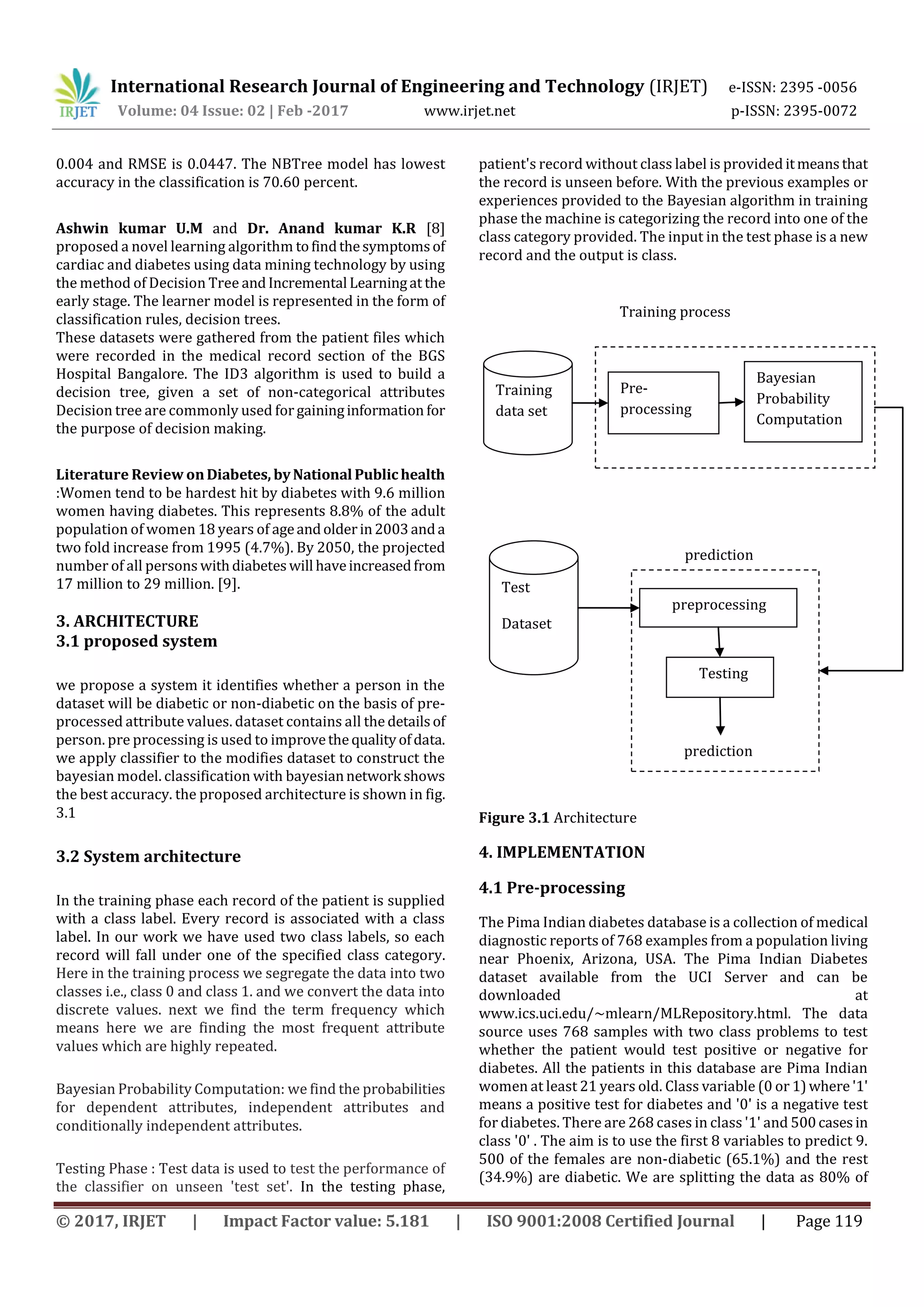 International Research Journal of Engineering and Technology (IRJET) e-ISSN: 2395 -0056
Volume: 04 Issue: 02 | Feb -2017 www.irjet.net p-ISSN: 2395-0072
© 2017, IRJET | Impact Factor value: 5.181 | ISO 9001:2008 Certified Journal | Page 119
0.004 and RMSE is 0.0447. The NBTree model has lowest
accuracy in the classification is 70.60 percent.
Ashwin kumar U.M and Dr. Anand kumar K.R [8]
proposed a novel learning algorithm tofindthesymptomsof
cardiac and diabetes using data mining technology by using
the method of Decision Tree andIncremental Learningat the
early stage. The learner model is represented in the form of
classification rules, decision trees.
These datasets were gathered from the patient files which
were recorded in the medical record section of the BGS
Hospital Bangalore. The ID3 algorithm is used to build a
decision tree, given a set of non-categorical attributes
Decision tree are commonly used for gaininginformation for
the purpose of decision making.
Literature Review onDiabetes, byNational Publichealth
:Women tend to be hardest hit by diabetes with 9.6 million
women having diabetes. This represents 8.8% of the adult
population of women 18 years of ageandolderin2003anda
two fold increase from 1995 (4.7%). By 2050, the projected
number of all persons withdiabeteswill haveincreasedfrom
17 million to 29 million. [9].
3. ARCHITECTURE
3.1 proposed system
we propose a system it identifies whether a person in the
dataset will be diabetic or non-diabetic on the basis of pre-
processed attribute values. dataset contains all the detailsof
person. pre processing is used to improvethequalityofdata.
we apply classifier to the modifies dataset to construct the
bayesian model. classification with bayesiannetwork shows
the best accuracy. the proposed architecture is shown in fig.
3.1
3.2 System architecture
In the training phase each record of the patient is supplied
with a class label. Every record is associated with a class
label. In our work we have used two class labels, so each
record will fall under one of the specified class category.
Here in the training process we segregate the data into two
classes i.e., class 0 and class 1. and we convert the data into
discrete values. next we find the term frequency which
means here we are finding the most frequent attribute
values which are highly repeated.
Bayesian Probability Computation: we find the probabilities
for dependent attributes, independent attributes and
conditionally independent attributes.
Testing Phase : Test data is used to test the performance of
the classifier on unseen 'test set'. In the testing phase,
patient's record without class label is provided itmeansthat
the record is unseen before. With the previous examples or
experiences provided to the Bayesian algorithm in training
phase the machine is categorizing the record into one of the
class category provided. The input in the test phase is a new
record and the output is class.
Figure 3.1 Architecture
4. IMPLEMENTATION
4.1 Pre-processing
The Pima Indian diabetes database is a collection of medical
diagnostic reports of 768 examples from a population living
near Phoenix, Arizona, USA. The Pima Indian Diabetes
dataset available from the UCI Server and can be
downloaded at
www.ics.uci.edu/~mlearn/MLRepository.html. The data
source uses 768 samples with two class problems to test
whether the patient would test positive or negative for
diabetes. All the patients in this database are Pima Indian
women at least 21 years old. Class variable (0 or 1)where '1'
means a positive test for diabetes and '0' is a negative test
for diabetes. There are 268 cases in class '1' and 500casesin
class '0' . The aim is to use the first 8 variables to predict 9.
500 of the females are non-diabetic (65.1%) and the rest
(34.9%) are diabetic. We are splitting the data as 80% of
Training
data set
Pre-
processing
Bayesian
Probability
Computation
Test
Dataset
preprocessing
Testing
Training process
prediction
prediction
 