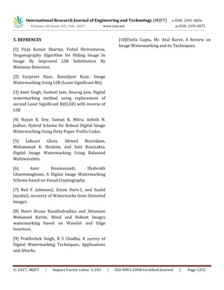International Research Journal of Engineering and Technology (IRJET) e-ISSN: 2395 -0056
Volume: 04 Issue: 02 | Feb -2017 www.irjet.net p-ISSN: 2395-0072
© 2017, IRJET | Impact Factor value: 5.181 | ISO 9001:2008 Certified Journal | Page 1252
5. REFRENCES
[1] Vijay Kumar Sharma, Vishal Shrivastavaa,
Steganography Algorithm for Hiding Image In
Image By Improved LSB Substitution By
Minimize Detection.
[2] Gurpreet Kaur, Kamaljeet Kaur, Image
Watermarking Using LSB (Least Significant Bit).
[3] Amit Singh, Susheel Jain, Anurag Jain, Digital
watermarking method using replacement of
second Least Significant Bit(LSB) with inverse of
LSB
[4] Nayan K. Dey, Suman K. Mitra, Ashish N.
Jadhav, Hybrid Scheme for Robust Digital Image
Watermarking Using Dirty Paper Trellis Codes.
[5] Lahouri Ghoti, Ahmed Bouridane,
Mohammad K. Ibrahim, and Said Boussakta,
Digital Image Watermarking Using Balanced
Multiwavelets.
[6] Amir Houmansadr, Shahrokh
Ghaemmaghami, A Digital Image Watermarking
Scheme based on Visual Cryptography.
[7] Neil F. Johnson2, Zoran Duric1, and Sushil
Jajodia2, recovery of Watermarks from Distorted
Images.
[8] Henri Bruno Razafindradina and Attumani
Mohamed Karim, Blind and Robust Images
watermarking based on Wavelet and Edge
Insertion.
[9] Prabhishek Singh, R S Chadha, A survey of
Digital Watermarking Techniques, Applications
and Attacks.
[10]Vinita Gupta, Mr. Atul Barve, A Review on
Image Watermarking and its Techniques.
 