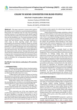 International Research Journal of Engineering and Technology (IRJET) e-ISSN: 2395 -0056
Volume: 04 Issue: 02 | Feb -2017 www.irjet.net p-ISSN: 2395-0072
© 2017, IRJET | Impact Factor value: 5.181 | ISO 9001:2008 Certified Journal | Page 1302
COLOR TO SOUND CONVERTER FOR BLIND PEOPLE
Neha Patil1, Prajakta Jadhav2, Delia Jagtap3
1Assistant Professor,DYPIEMR-PUNE.
2Student, BE (E&TC), DYPIEMR-PUNE.
3Student, BE (E&TC), DYPIEMR-PUNE.
---------------------------------------------------------------------***---------------------------------------------------------------------
Abstract - This paper represents a system which explores
the reality of color in relation to sound and dedicated firstlyto
blind people, the challenges they live with, their psychology
and their emotions. It’s an exploration of the infinite range of
colors that they have either never been able to see or that they
have lost the possibility to see. The system developed is based
on the concept of synesthesia: a ‘liaison’ between color and
sound, color that becomes sound. This paper synthesizes a
wider range of study regarding people with diverse
psychological and movement conditions. Finally we conclude
with a portable prototype device that has been validated and
patented. It is capable of detecting color and transforming it
into sound: a color sensor identifies colors and transformsthis
data into musical notes. The prototype is totally adaptable to
the requirements of the end user meaning that the user can
choose the best combination between colorandsoundinorder
to improve their communicationwiththeenvironment. We are
now developing a mathematical theoretical background in
order to formalize the correspondence between color and
musical space.
Key Words: Color detector,audioplayer,PIC controller,
max 232
1. INTRODUCTION:-
Blindness is the condition of poorvisual perception,
estimation from World Health Organization state that 285
million people are visually impaired worldwide, 39 million
are blind and 246 million have low vision.
A Blind person with proper training can function
like any person with perfect vision, but there are the small
things that can improve the quality of a blind personlife,like
color detection which is the focus of this project.
Being able to detect color can help in many ways,
like identifying colors of clothesorevenidentifyinguniquely
colored objects (e.g. paper money) and appreciating art.
The project will help overcome challenges that
visually impaired people face in daily basis, by creating a
way to detect colors and providing unique biofeedback for
each color.
Color represents one of the most important and
conditioning aspects of the reality that surrounds us. It has
the great capability of moving us, impressing us and of
creating meanings and symbolic valueswhich,consequently,
play a part in the culture and traditions of each one of us. In
general color isn’t perceived uniquely through our eyes but
also thanks to other aspects of a cultural type, through our
conscience and subconscious.
Aspects like primordial images,symbolism,cultural
influences and traditions as well as personal experiences all
form part of our singular and personal way of perceiving
color. Color is associated to feelings and basic life concepts
such as romance, tranquility, hate, happiness, sadness, etc.
as concluded by the many studies that have been made on
the subject: the symbolism which belongs to color walks
hand in hand with common imagination .Color, associated
with either hearing or touch, represents one of the most
common combinations in this field. Color is connected to
other senses besides sight.
Blind people create concepts based on their
personal experience and according totheirpointofview and
imagination. They associatedescriptive wordsandevery day
conversation to feelings, things they read, tactile
experiences, hearing, taste and smell. Just because a blind
person cannot ‘see’ color, this does not take away from the
fact that they can interpret it in their own personal way. It is
a device capable of detecting colors and transforming them
in to musical notes or melodies inspired by the concept of
synaesthesia which plays a fundamental role in the whole of
the project. It represents an innovative study from a
theoretical and technological point of viewanditincludesall
the important ingredients in a proposal of social credibility
as it encloses a wide range of problematic situations and
disabilities. It counts on an important technological
component, with the programming of the software of the
device and the modeling of an original color/sound concept.
2. LITERATURE SURVEY:-
Assistive systems are being developed for different
kinds of visually impaired people to improve the life quality
and safety of such people including indoor navigation and
way finding, display reading, banknote recognition,
rehabilitation, and many more. Xuedong Yang developed a
system for blind people to select clothes based on cloth
pattern and colors in a cloth shop independently. This is a
camera based system that can handle clothes with complex
pattern and recognize clothes into four categories (plaid,
stripped, pattern less, and irregular) and identify 11 colors :
red, orange, yellow, green, cyan, blue, purple, pink, black,
grey and white.
FAIZ .M. HASANUZZAMAN proposed a system to
automatically recognize banknote of any currency to assist
visually impaired people. This is also a camera based
 