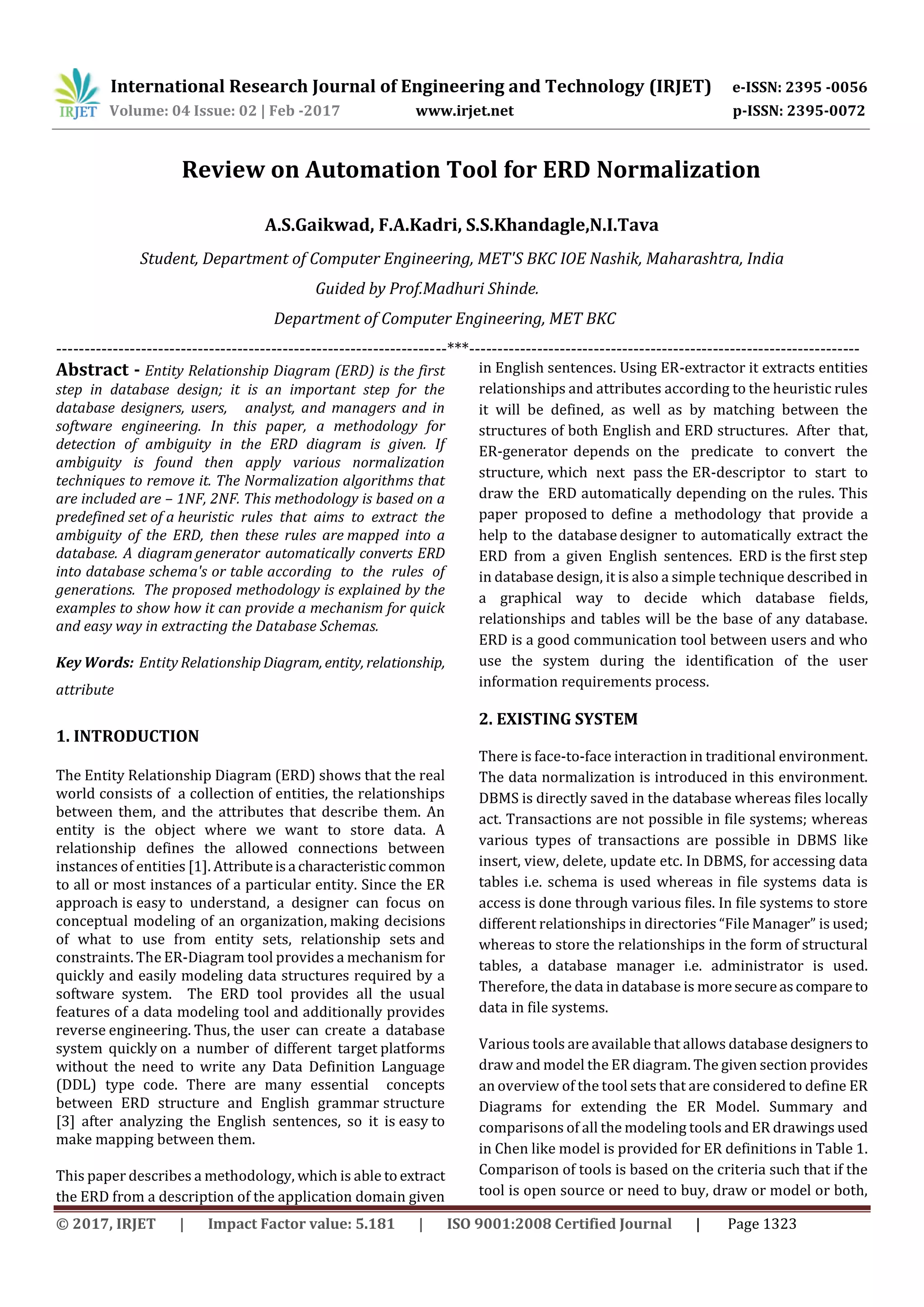 International Research Journal of Engineering and Technology (IRJET) e-ISSN: 2395 -0056
Volume: 04 Issue: 02 | Feb -2017 www.irjet.net p-ISSN: 2395-0072
© 2017, IRJET | Impact Factor value: 5.181 | ISO 9001:2008 Certified Journal | Page 1323
Review on Automation Tool for ERD Normalization
A.S.Gaikwad, F.A.Kadri, S.S.Khandagle,N.I.Tava
Student, Department of Computer Engineering, MET'S BKC IOE Nashik, Maharashtra, India
Guided by Prof.Madhuri Shinde.
Department of Computer Engineering, MET BKC
---------------------------------------------------------------------***---------------------------------------------------------------------
Abstract - Entity Relationship Diagram (ERD) is the first
step in database design; it is an important step for the
database designers, users, analyst, and managers and in
software engineering. In this paper, a methodology for
detection of ambiguity in the ERD diagram is given. If
ambiguity is found then apply various normalization
techniques to remove it. The Normalization algorithms that
are included are – 1NF, 2NF. This methodology is based on a
predefined set of a heuristic rules that aims to extract the
ambiguity of the ERD, then these rules are mapped into a
database. A diagram generator automatically converts ERD
into database schema's or table according to the rules of
generations. The proposed methodology is explained by the
examples to show how it can provide a mechanism for quick
and easy way in extracting the Database Schemas.
Key Words: Entity RelationshipDiagram, entity, relationship,
attribute
1. INTRODUCTION
The Entity Relationship Diagram (ERD) shows that the real
world consists of a collection of entities, the relationships
between them, and the attributes that describe them. An
entity is the object where we want to store data. A
relationship defines the allowed connections between
instances of entities [1]. Attributeisa characteristic common
to all or most instances of a particular entity. Since the ER
approach is easy to understand, a designer can focus on
conceptual modeling of an organization, making decisions
of what to use from entity sets, relationship sets and
constraints. The ER-Diagram tool provides a mechanism for
quickly and easily modeling data structures required by a
software system. The ERD tool provides all the usual
features of a data modeling tool and additionally provides
reverse engineering. Thus, the user can create a database
system quickly on a number of different target platforms
without the need to write any Data Definition Language
(DDL) type code. There are many essential concepts
between ERD structure and English grammar structure
[3] after analyzing the English sentences, so it is easy to
make mapping between them.
This paper describes a methodology, which is able to extract
the ERD from a description of the application domain given
in English sentences. Using ER-extractor it extracts entities
relationships and attributes according to the heuristic rules
it will be defined, as well as by matching between the
structures of both English and ERD structures. After that,
ER-generator depends on the predicate to convert the
structure, which next pass the ER-descriptor to start to
draw the ERD automatically depending on the rules. This
paper proposed to define a methodology that provide a
help to the database designer to automatically extract the
ERD from a given English sentences. ERD is the first step
in database design, it is also a simple technique described in
a graphical way to decide which database fields,
relationships and tables will be the base of any database.
ERD is a good communication tool between users and who
use the system during the identification of the user
information requirements process.
2. EXISTING SYSTEM
There is face-to-face interaction in traditional environment.
The data normalization is introduced in this environment.
DBMS is directly saved in the database whereas files locally
act. Transactions are not possible in file systems; whereas
various types of transactions are possible in DBMS like
insert, view, delete, update etc. In DBMS, for accessing data
tables i.e. schema is used whereas in file systems data is
access is done through various files. In file systems to store
different relationships in directories “File Manager” is used;
whereas to store the relationships in the form of structural
tables, a database manager i.e. administrator is used.
Therefore, the data in database is moresecureascompare to
data in file systems.
Various tools are available that allows database designers to
draw and model the ER diagram. The given section provides
an overview of the tool sets that are considered to define ER
Diagrams for extending the ER Model. Summary and
comparisons of all the modeling tools and ER drawings used
in Chen like model is provided for ER definitions in Table 1.
Comparison of tools is based on the criteria such that if the
tool is open source or need to buy, draw or model or both,
 