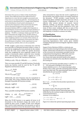 International Research Journal of Engineering and Technology (IRJET) e-ISSN: 2395 -0056
Volume: 04 Issue: 02 | Feb -2017 www.irjet.net p-ISSN: 2395-0072
© 2017, IRJET | Impact Factor value: 5.181 | ISO 9001:2008 Certified Journal | Page 145
determines the success or failure of the classification
system. Since different terms have different level of
importance in a text, the term weight is associated with
every term as an important indicator . Term frequency of
each word in a document (TF) is a weight which depends
on the distribution of each word in documents. It
expresses the Importance of the word in the document.
Inverse document frequency of each word in the
document database (IDF) is a weight which depends on
the distribution of each word in the document database. It
expresses the importance of each word in the document
database . TF/IDF is a technique which uses both TF and
IDF to determine the weight a term. TF/IDF scheme is
very popular in text classification field and almost all the
other weighting schemes are variants of this scheme. In
vector space model organization of document also affect
the performance of system . In this experiment we use
term frequency method, other are also acceptable.
TF-IDF, weights a given term to determine how well the
term describes an individual document within a corpus. It
does this by weighting the term positively for the number
of times the term occurs within the specific document,
while also weighting the term negatively relative to the
number of documents which contain the term. Consider
term t and document d 2 D, where t appears in n of N
documents in D. The TF-IDF function is of the form:
TFIDF(t, d, n,N) = TF(t, d) × IDF(n,N)……………. (4.2.1)
There are many possible TF and IDF functions. Practically,
nearly any function could be used for the TF and IDF.
Regularly-used functions include:
TF(t, d) = ………...(4.2.2)
TF(t, d) = ...…… (4.2.3)
Additionally, the term frequency may be normalized to
some range. This is then combined with the IDF function.
Examples of possible IDF functions include:
IDF(n,N) = ………(4.2.4)
IDF(n,N) = ……(4.2.5)
Thus, a possible resulting TFIDF function could be:
TFIDF(t, d, n,N) = X
…………(4.2.6)
When the TF-IDF function is run against all terms in all
documents in the document corpus, the words can be
ranked by their scores. A higher TF-IDF score indicates
that a word is both important to the document, as well as
relatively uncommon across the document corpus. This is
often interpreted to mean that the word is significant to
the document, and could be used to accurately summarize
the document . TF-IDF provides a good heuristic for
determining likely candidate keywords, and it (as well as
various modifications of it) have been shown to be
effective after several decades of research. Several
different methods of keyword extraction have been
developed since TF-IDF was first published in 1972, and
many of these newer methods still rely on some of the
same theoretic backing as TF-IDF. Due to its effectiveness
and simplicity, it remains in common use today .
4.3 Classification
SVM Based Classification:
SVM is a Dedcriminative classifier formally defined by a
separating hyperplane.in other words, given labelled
trainging data(supervised learning),the algorithm outputs
categories.
Support Vector Machines (SVM) is a relatively new
class of machine learning techniques first introduced by
Vapnik and has been introduced in TC by Joachims. Based
on the structural risk minimization principle from the
computational learning theory, SVM seeks a decision
surface to separate the training data points into
two classes and makes decisions based on the support
vectors that are selected as the only effective elements in
the training set.
Given a set of N linearly separable points S = {xiɛRn| i = 1,
2, … , N}, each point xi belongs to one of the two
classes, labeled as yi ɛ{-1, +1}. A separating hyper-plane
divides S into 2 sides, each side containing points with the
same class label only. The separating hyper-plane can be
identified by the pair (w,b) that satisfies
w . x + b = 0
and
for i = 1, 2, …., N; where the dot product operation(.) is
defined by
for vectors w and x. Thus the goal of the SVM
learning is to find the optimal separating hyper-plane
(OSH) that has the maximal margin to both sides. This
can be formularized as:
minimize ½ w.w subject to
Figure 4.3.1 shows the optimal separating hyper-plane.
 