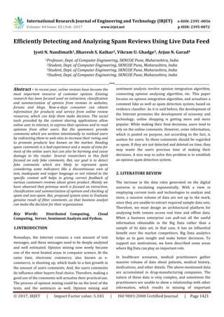 International Research Journal of Engineering and Technology (IRJET) e-ISSN: 2395 -0056
Volume: 04 Issue: 02 | Feb -2017 www.irjet.net p-ISSN: 2395-0072
© 2017, IRJET | Impact Factor value: 5.181 | ISO 9001:2008 Certified Journal | Page 1421
Efficiently Detecting and Analyzing Spam Reviews Using Live Data Feed
Jyoti N. Nandimath1,Bhavesh S. Katkar2, Vikram U. Ghadge3, Arjun N. Garad4
1Professor, Dept. of Computer Engineering, SKNCOE Pune, Maharashtra, India
2Student, Dept. of Computer Engineering, SKNCOE Pune, Maharashtra, India
3Student, Dept. of Computer Engineering, SKNCOE Pune, Maharashtra, India
4Student, Dept. of Computer Engineering, SKNCOE Pune, Maharashtra, India
---------------------------------------------------------------------***---------------------------------------------------------------------
Abstract - In recent year, online reviews have become the
most important resource of customer opinion. Existing
research has been focused used on extraction, classification
and summarization of opinion from reviews in websites,
forums and blogs. Now-a-days consumer can obtain
information for products and service from online review
resources, which can help them make decision. The social
tools provided by the content sharing applications allow
online user to interact, to express their opinions and to read
opinions from other users. But the spammers provide
comments which are written intentionally to mislead users
by redirecting them to web sites to increase their rating and
to promote products less known on the market. Reading
spam comments is a bad experience and a waste of time for
most of the online users but can also be harming and cause
damage to the reader. Several researchers in this field
focused on only fake comments. But, our goal is to detect
fake comments which are likely to represent spam
considering some indicators like a discontinuous own of
text, inadequate and vulgar language or not related to the
specific context will helps in giving correct feedback of
various customers reviews about given product ,Mainly we
have observed that previous work is focused on extraction,
classification and summarization of opinion and checking of
spam and non-spam. But, proposed system aims to Evaluate
genuine result of filter comments ,so that business analyst
can make the decision for their organization.
Key Words: Distributed Computing, Cloud
Computing, Server, Sentiment Analysis and Python.
1.INTRODUCTION
Nowadays, the Internet contains a vast amount of text
messages, and these messages need to be deeply analyzed
and well estimated. Opinion mining now newly became
one of the most heated areas in computer science. At the
same time, electronic commerce, also known as e-
commerce, is shooting up, which leads to a fast growth in
the amount of users comments. And, the users comments
do influence other buyers final choice. Therefore, making a
good use of the comments will actualize their practical use.
The process of opinion mining could be on the level of the
texts, and the sentences as well. Opinion mining and
sentiment analysis involve opinion integration algorithm,
connecting opinion analyzing algorithm, etc. This paper
focuses on opinion integration algorithm, and actualizes a
comment fake as well as spam detection system, based on
evidence classifier. As it is said before, the development of
the Internet promotes the development of economy and
technology; online shopping is getting more and more
popular. While making their final decisions, users tend to
rely on the online comments. However, some information,
which is posted on purpose, not according to the fact, is
useless for users. So these comments should be regarded
as spam. If they are not detected and deleted on time, they
may waste the users precious time of making their
decisions. A nice way to solve this problem is to establish
an opinion spam detection system.
2. LITERATURE REVIEW
The increase in the data rates generated on the digital
universe is escalating exponentially. With a view in
employing current tools and technologies to analyze and
store, a massive volume of data are not up to the mark,
since they are unable to extract required sample data sets.
Therefore, we must design an architectural platform for
analyzing both remote access real time and offline data.
When a business enterprise can pull-out all the useful
information obtainable in the Big Data rather than a
sample of its data set, in that case, it has an influential
benefit over the market competitors. Big Data analytics
helps us to gain insight and make better decisions. To
support our motivations, we have described some areas
where Big Data can play an important role.
In healthcare scenarios, medical practitioners gather
massive volume of data about patients, medical history,
medications, and other details. The above-mentioned data
are accumulated in drug-manufacturing companies. The
nature of these data is very complex, and sometimes the
practitioners are unable to show a relationship with other
information, which results in missing of important
 
