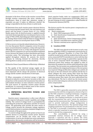 International Research Journal of Engineering and Technology (IRJET) e-ISSN: 2395 -0056
Volume: 04 Issue: 02 | Feb -2017 www.irjet.net p-ISSN: 2395-0072
© 2017, IRJET | Impact Factor value: 5.181 | ISO 9001:2008 Certified Journal | Page 1571
dissipates in the form of heat as the reactive current flows
through resistive components like wires, switches and
transformers. Keep in mind that whenever energy is
expended, you pay. It makes no difference whether the
energy is expended in the form of heat or useful work.
B) Determine how much reactive power electrical devices
use by measuring their power factor, the ratio between real
power and true power. A power factor of 1 (i.e. 100%)
ideally means that all electrical power is applied towards
real work. Homes typically have overall power factors in the
range of 70% to 85%,dependinguponwhichappliancesmay
be running. Newer homes with the latest in energy efficient
appliances can have an overall power factor of 90%.
C) Not as severe as in heavily industrialized areas. However,
it is true that power Electric companies correct for power
factor around industrial complexes, or they will request the
offending customer to do so, or they will charge for reactive
power. Electric companies are not worried about residential
service because the impact on their distribution grid factor
correction assies. The technology has been successfully
applied throughout industry for yearssts the electric
company by reducing demand for electricity, thereby
allowing them to satisfy service needs elsewhere.
D) Reactive Power Caused Absence of Electricity -ABlackout
E) The quality of the electrical energy supply can be
evaluated basing on a number of parameters. However, the
most important will be always the presence of electrical
energy and the number and duration of interrupts.
F) When consumption of electrical energy is high, the
demand on inductive reactive power increases at the same
proportion. In this moment, the transmission lines (that are
well loaded) introduce an extra inductive reactive power.
The local sources of capacitive reactive power become
insufficient. It is necessary to deliver more of the reactive
power from generators of power plants.
6. IMPROVING REACTIVE POWER AND
CONTROL
Reactive power compensation is often most effective
way to improve both power transfer capability and voltage
stability. The control of voltage levels is accomplished by
controlling the production, absorption and flow of reactive
power. The generating units provide the basic means of
voltage control, because the automatic voltage regulators
control field excitation to maintainscheduledvoltagelevel at
the terminals of the generators.
To control voltage throughoutthesystem wehavetouse
addition devices to compensate reactive power. Reactive
compensation can be divided into series and shunt
compensation. It can be also divided into active and passive
compensation. But mostly consideration will be focused on
shunt capacitor banks, static var compensator (SVC) and
Static Synchronous Compensators (STATCOM), which are
the part of group of active compensators called Flexible AC
Transmission Systems (FACTS).
The devices used for the reactive power compensation are
classified as follows:
a) Shunt compensator
i) Static VAR Compensator (SVC)
ii) Static Synchronous Compensators (STATCOM)
b) Series compensator
i) Static Synchronous Series Compensators (SSSC)
ii) Thtristor controlled series capacitor (TCSC)
iii) Thtristor switched series capacitor (TSSC)
i) Location of SSSC
The SSSC were placed on the location in such a way
that the capability of SSSC to compensate a particular bus or
line could be optimized. Therefore, it is best if the SSSC
would be located series with the weakest bus (in the case of
series connected FACTS Controllers) or series with line that
have the lowest percentage of underutilize capacity (in the
case of series connected FACTS Controllers). Therefore,
continuous power flow analysis was applied in order to
determine the weakest bus and the underutilized line in the
test system. The test system was analyzed without the SSSC
device andhence the original performance of the testsystem
was required. Voltage profiles (busvoltageinperunit)for all
the buses in the test network were plotted and the bus in
which collapses the worst among other buses has been
selected as the weak bus. On the other hand, based on the
continuous power flow report, the most underutilized line
was determined. The line in which has the lowest power
flow out of its total rating was selected as the line that needs
series compensation.
ii) Theory of SSSC
The SSSC is generally connected in series with the
transmission line with thearrangementasshowninFig2.2.1
(a) The SSSC comprises a coupling transformer, a magnetic
interface, voltage source converters (VSC) and a DC
capacitor. The coupling transformer is connected in series
with the transmission line and it injects the quadrature
voltage into the transmission line. The magnetic interface is
used to provide multi-pulse voltage configuration to
eliminate low order harmonics. The injected voltage of the
coupling transformer Vse perpendicular to the line current
IL. The SSSC is in principle a synchronous voltage source,
which is typically connected in series with a transmission
circuit to provide line compensation.
This controllability is achieved by using a
controllable interface between the dc voltage source
(typically a capacitor) and the ac system. The series
capacitive compensation basically to decrease the overall
 