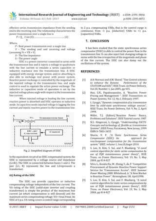 International Research Journal of Engineering and Technology (IRJET) e-ISSN: 2395 -0056
Volume: 04 Issue: 02 | Feb -2017 www.irjet.net p-ISSN: 2395-0072
© 2017, IRJET | Impact Factor value: 5.181 | ISO 9001:2008 Certified Journal | Page 1572
effective series transmission impedance from the sending
end to the receiving end. The relationship characterizes the
power transmission over a single line is
P = V 2 sin (δ)……………………………………….. (2)
X
Where,
P - Real power transmission over a single line
V - The sending end and receiving end voltage
(assuming Vs = VR = V)
X - The line impedance
δ - The power angle
SSSC is a power converter connected in series with
the transmission line and it injects a voltage in quadrature
with the line current to emulate a series capacitive or
inductive reactance into the transmission line. A SSSC
equipped with energy storage system and/or absorbing is
also able to exchange real power with power system.
Reactive power exchange is controlled by the magnitude of
the injected voltage to the transmission line, and angle
control is used to regulate the active power exchange. The
inductive or capacitive mode of operation is set by the
injected voltage phaseangle withrespecttothetransmission
line current.
When injected voltage is leading the line current,
reactive power is absorbed and SSSC operates in inductive
mode. In capacitive mode injected voltage is lagging the line
current and injects reactive power to the transmission line.
Fig. 2: Simplified diagram of SSSC
In the equivalent circuit of an SSSC compensated system,the
SSSC is represented by a voltage source and impedance
(Lr,Rr). The SSSC is connected between buses 1 and 2. The
pair (L1, R) represents the line and L2represents a
transformer.
iii) Rating of the SSSC
The SSSC can provide capacitive or inductive
compensating voltage independent of the line current. The
VA rating of the SSSC (solid-state inverter and coupling
transformer) is simply the product of the maximum line
current (at which compensation is still desired) and the
maximum series compensating voltage: VA = ImaxVmax. An
SSSC of 1 p.u. VA rating coversa control rangecorresponding
to 2 p.u. compensating VARs, that is the control range is
continuous from -1 p.u. (inductive) VARs to +1 p.u.
(capacitive) VARs.
7. CONCLUSION
It has been studied that the static synchronous series
compensator (SSSC) is able to control the power flow in the
transmission line. It can also inject fast changing voltage in
series with the line irrespective of the magnitude and phase
of the line current. The SSSC can also damp out the
oscillations of the system.
REFERENCES
[1] A.H. Norouzi and A.M. Sharaf, “Two Control schemes
to enhance the Dynami Performance of the
STATCOM and SSSC”, IEEETrans.onPowerDelivery,
Vol 20, Number 1, Jan 2005, pp 435.
[2] Hao, S.H., Papalexopoulos, A. “Reactive Power
Pricing and Management “. IEEE Transactions on
Power Systems, Vol. 12, No.1, February 1997.
[3] L. Gyugyi, “Dynamic compensationofactransmission
lines by solid-state synchronous voltage sources”,
IEEE Trans. On Power Delivery, Vol. 9, No. 2, April
1994.
[4] Miller, T.J. (Editor),"Reactive Power: Basics,
Problems and Solutions”.IEEETutorialcourse. 1987.
[5] N.G. Hingorani, L. Gyugyi, “Understanding FACTS:
Concepts and technology of flexible ac transmission
Systems”, IEEE Press, Piscataway, New Jersey, 1999
ISBN 0-7803-3455
[6] Sharm, V. P. ,“A Static Synchronous Series
Compensator (SSSC): An approach for
reactivepower compensation for the transmission
system.” IJIRT, volume 1, Issu10,Augst 2014
[7] S. Lee, H. Kim, S. Sul, and F. Blaabjerg, “A novel
control algorithm for static series compensation by
use of PQR instantaneous power theory”, IEEE
Trans. on Power Electronics, Vol. 19, No. 3, May
2004, pp 814-827
[8] Silva, L., KundurXu, W., Zhang,Y.,da,P.”Competitive
Procurement of Dynamic Reactive Power Support
Service for Transmission Access”. IEEE Summer
Power Meeting 2000. Whitehead, A. “A New Market
in Reactive Power”. Birmingham, UK. April1998.
[9] S. Lee, H. Kim, S. Sul, and F. Blaabjerg, “A novel
control algorithm for static series compensation by
use of PQR instantaneous power theory”, IEEE
Trans. on Power Electronics, Vol. 19, No. 3, May
2004, pp 814-827
 