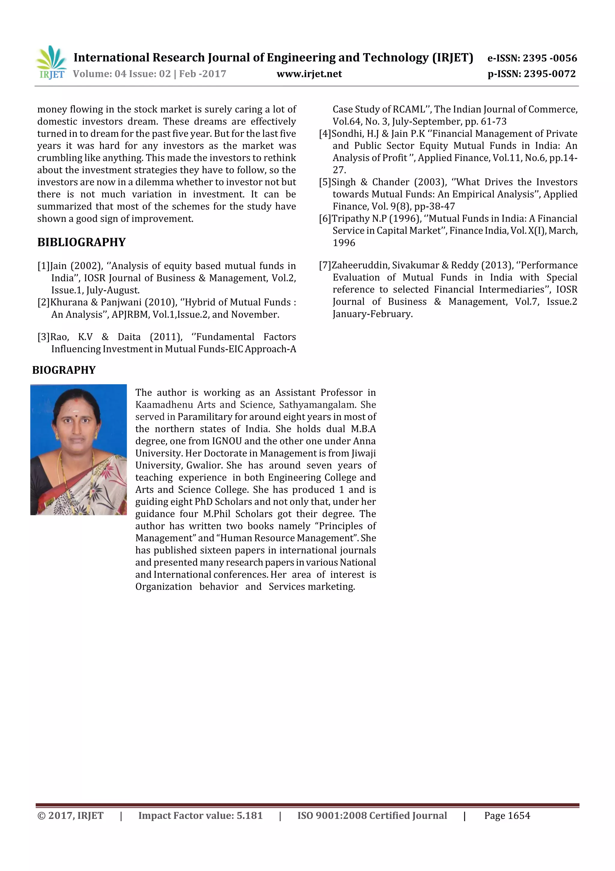 International Research Journal of Engineering and Technology (IRJET) e-ISSN: 2395 -0056
Volume: 04 Issue: 02 | Feb -2017 www.irjet.net p-ISSN: 2395-0072
© 2017, IRJET | Impact Factor value: 5.181 | ISO 9001:2008 Certified Journal | Page 1654
money flowing in the stock market is surely caring a lot of
domestic investors dream. These dreams are effectively
turned in to dream for the past five year. But for the last five
years it was hard for any investors as the market was
crumbling like anything. This made the investors to rethink
about the investment strategies they have to follow, so the
investors are now in a dilemma whether to investor not but
there is not much variation in investment. It can be
summarized that most of the schemes for the study have
shown a good sign of improvement.
BIBLIOGRAPHY
[1]Jain (2002), ‘’Analysis of equity based mutual funds in
India’’, IOSR Journal of Business & Management, Vol.2,
Issue.1, July-August.
[2]Khurana & Panjwani (2010), ‘’Hybrid of Mutual Funds :
An Analysis’’, APJRBM, Vol.1,Issue.2, and November.
[3]Rao, K.V & Daita (2011), ‘’Fundamental Factors
Influencing Investment in Mutual Funds-EICApproach-A
Case Study of RCAML’’, The Indian Journal of Commerce,
Vol.64, No. 3, July-September, pp. 61-73
[4]Sondhi, H.J & Jain P.K ‘’Financial Management of Private
and Public Sector Equity Mutual Funds in India: An
Analysis of Profit ’’, Applied Finance, Vol.11, No.6, pp.14-
27.
[5]Singh & Chander (2003), ‘’What Drives the Investors
towards Mutual Funds: An Empirical Analysis’’, Applied
Finance, Vol. 9(8), pp-38-47
[6]Tripathy N.P (1996), ‘’Mutual Funds in India: A Financial
Service in Capital Market’’, FinanceIndia,Vol.X(I),March,
1996
[7]Zaheeruddin, Sivakumar & Reddy (2013), ‘’Performance
Evaluation of Mutual Funds in India with Special
reference to selected Financial Intermediaries’’, IOSR
Journal of Business & Management, Vol.7, Issue.2
January-February.
The author is working as an Assistant Professor in
Kaamadhenu Arts and Science, Sathyamangalam. She
served in Paramilitary for around eight years in most of
the northern states of India. She holds dual M.B.A
degree, one from IGNOU and the other one under Anna
University. Her Doctorate in Management is from Jiwaji
University, Gwalior. She has around seven years of
teaching experience in both Engineering College and
Arts and Science College. She has produced 1 and is
guiding eight PhD Scholars and not only that, under her
guidance four M.Phil Scholars got their degree. The
author has written two books namely “Principles of
Management” and “Human Resource Management”. She
has published sixteen papers in international journals
and presented many researchpapersinvariousNational
and International conferences. Her area of interest is
Organization behavior and Services marketing.
BIOGRAPHY
 