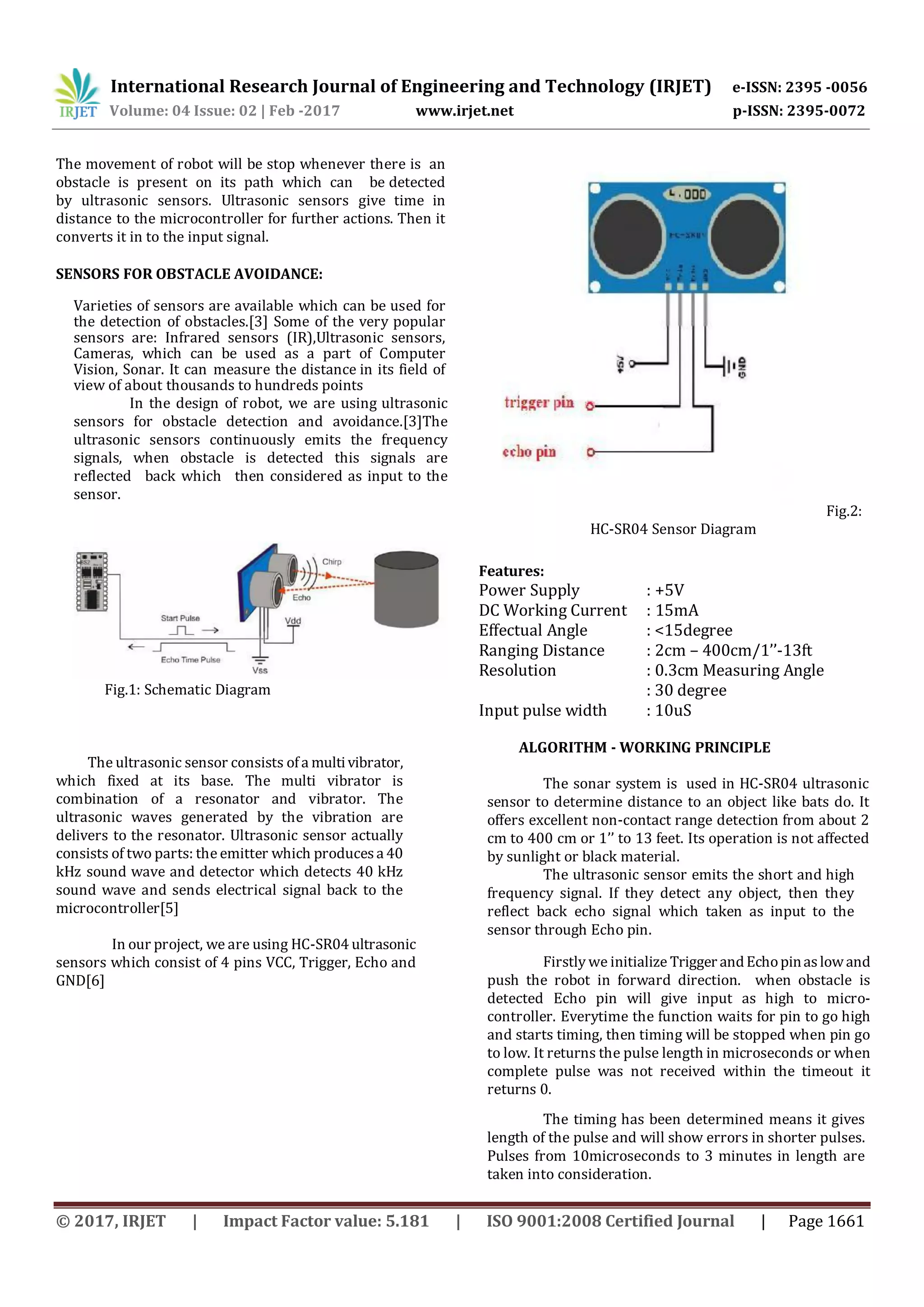 International Research Journal of Engineering and Technology (IRJET) e-ISSN: 2395 -0056
Volume: 04 Issue: 02 | Feb -2017 www.irjet.net p-ISSN: 2395-0072
© 2017, IRJET | Impact Factor value: 5.181 | ISO 9001:2008 Certified Journal | Page 1661
The movement of robot will be stop whenever there is an
obstacle is present on its path which can be detected
by ultrasonic sensors. Ultrasonic sensors give time in
distance to the microcontroller for further actions. Then it
converts it in to the input signal.
SENSORS FOR OBSTACLE AVOIDANCE:
Varieties of sensors are available which can be used for
the detection of obstacles.[3] Some of the very popular
sensors are: Infrared sensors (IR),Ultrasonic sensors,
Cameras, which can be used as a part of Computer
Vision, Sonar. It can measure the distance in its field of
view of about thousands to hundreds points
In the design of robot, we are using ultrasonic
sensors for obstacle detection and avoidance.[3]The
ultrasonic sensors continuously emits the frequency
signals, when obstacle is detected this signals are
reflected back which then considered as input to the
sensor.
Fig.1: Schematic Diagram
The ultrasonic sensor consists ofa multivibrator,
which fixed at its base. The multi vibrator is
combination of a resonator and vibrator. The
ultrasonic waves generated by the vibration are
delivers to the resonator. Ultrasonic sensor actually
consists of two parts: the emitter which producesa 40
kHz sound wave and detector which detects 40 kHz
sound wave and sends electrical signal back to the
microcontroller[5]
In our project, we are using HC-SR04 ultrasonic
sensors which consist of 4 pins VCC, Trigger, Echo and
GND[6]
Fig.2:
HC-SR04 Sensor Diagram
Features:
Power Supply : +5V
DC Working Current : 15mA
Effectual Angle : <15degree
Ranging Distance : 2cm – 400cm/1’’-13ft
Resolution : 0.3cm Measuring Angle
: 30 degree
Input pulse width : 10uS
ALGORITHM - WORKING PRINCIPLE
The sonar system is used in HC-SR04 ultrasonic
sensor to determine distance to an object like bats do. It
offers excellent non-contact range detection from about 2
cm to 400 cm or 1’’ to 13 feet. Its operation is not affected
by sunlight or black material.
The ultrasonic sensor emits the short and high
frequency signal. If they detect any object, then they
reflect back echo signal which taken as input to the
sensor through Echo pin.
Firstly we initialize Trigger andEchopinaslowand
push the robot in forward direction. when obstacle is
detected Echo pin will give input as high to micro-
controller. Everytime the function waits for pin to go high
and starts timing, then timing will be stopped when pin go
to low. It returns the pulse length in microseconds or when
complete pulse was not received within the timeout it
returns 0.
The timing has been determined means it gives
length of the pulse and will show errors in shorter pulses.
Pulses from 10microseconds to 3 minutes in length are
taken into consideration.
 