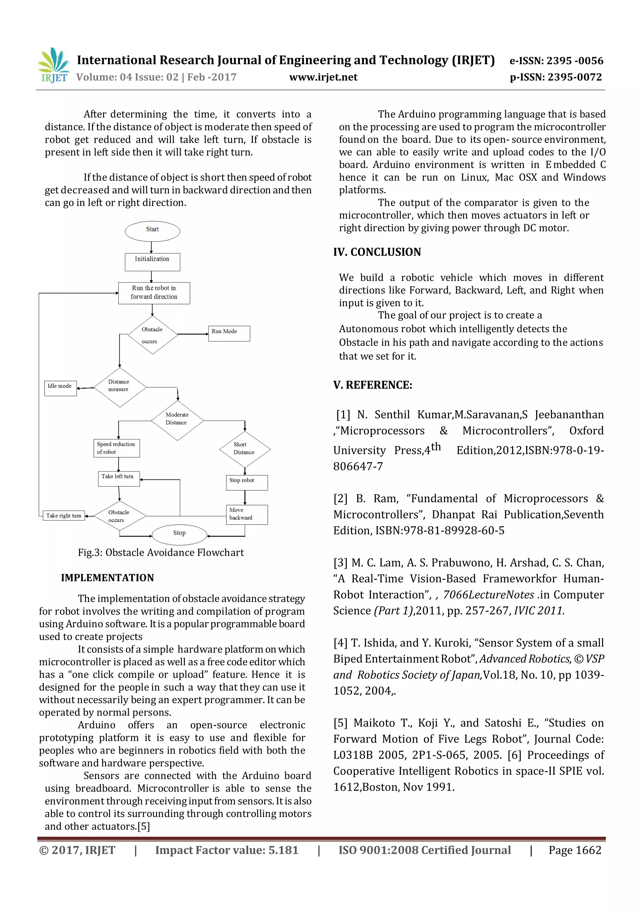 International Research Journal of Engineering and Technology (IRJET) e-ISSN: 2395 -0056
Volume: 04 Issue: 02 | Feb -2017 www.irjet.net p-ISSN: 2395-0072
© 2017, IRJET | Impact Factor value: 5.181 | ISO 9001:2008 Certified Journal | Page 1662
After determining the time, it converts into a
distance. If the distance of object is moderate then speed of
robot get reduced and will take left turn, If obstacle is
present in left side then it will take right turn.
If the distance of object is short then speed ofrobot
get decreased and will turn in backward direction andthen
can go in left or right direction.
Fig.3: Obstacle Avoidance Flowchart
IMPLEMENTATION
The implementation ofobstacle avoidancestrategy
for robot involves the writing and compilation of program
using Arduino software. Itisa popularprogrammable board
used to create projects
It consists of a simple hardware platformon which
microcontroller is placed as well as a free codeeditor which
has a “one click compile or upload” feature. Hence it is
designed for the people in such a way that they can use it
without necessarily being an expert programmer. It can be
operated by normal persons.
Arduino offers an open-source electronic
prototyping platform it is easy to use and flexible for
peoples who are beginners in robotics field with both the
software and hardware perspective.
Sensors are connected with the Arduino board
using breadboard. Microcontroller is able to sense the
environment through receivinginputfrom sensors.Itisalso
able to control its surrounding through controlling motors
and other actuators.[5]
The Arduino programming language that is based
on the processing are used to program the microcontroller
found on the board. Due to its open- source environment,
we can able to easily write and upload codes to the I/O
board. Arduino environment is written in Embedded C
hence it can be run on Linux, Mac OSX and Windows
platforms.
The output of the comparator is given to the
microcontroller, which then moves actuators in left or
right direction by giving power through DC motor.
IV. CONCLUSION
We build a robotic vehicle which moves in different
directions like Forward, Backward, Left, and Right when
input is given to it.
The goal of our project is to create a
Autonomous robot which intelligently detects the
Obstacle in his path and navigate according to the actions
that we set for it.
V. REFERENCE:
[1] N. Senthil Kumar,M.Saravanan,S Jeebananthan
,“Microprocessors & Microcontrollers”, Oxford
University Press,4th Edition,2012,ISBN:978-0-19-
806647-7
[2] B. Ram, “Fundamental of Microprocessors &
Microcontrollers”, Dhanpat Rai Publication,Seventh
Edition, ISBN:978-81-89928-60-5
[3] M. C. Lam, A. S. Prabuwono, H. Arshad, C. S. Chan,
“A Real-Time Vision-Based Frameworkfor Human-
Robot Interaction”, , 7066LectureNotes .in Computer
Science (Part 1),2011, pp. 257-267, IVIC 2011.
[4] T. Ishida, and Y. Kuroki, “Sensor System of a small
Biped EntertainmentRobot”, AdvancedRobotics,©VSP
and Robotics Society of Japan,Vol.18, No. 10, pp 1039-
1052, 2004,.
[5] Maikoto T., Koji Y., and Satoshi E., “Studies on
Forward Motion of Five Legs Robot”, Journal Code:
L0318B 2005, 2P1-S-065, 2005. [6] Proceedings of
Cooperative Intelligent Robotics in space-II SPIE vol.
1612,Boston, Nov 1991.
 
