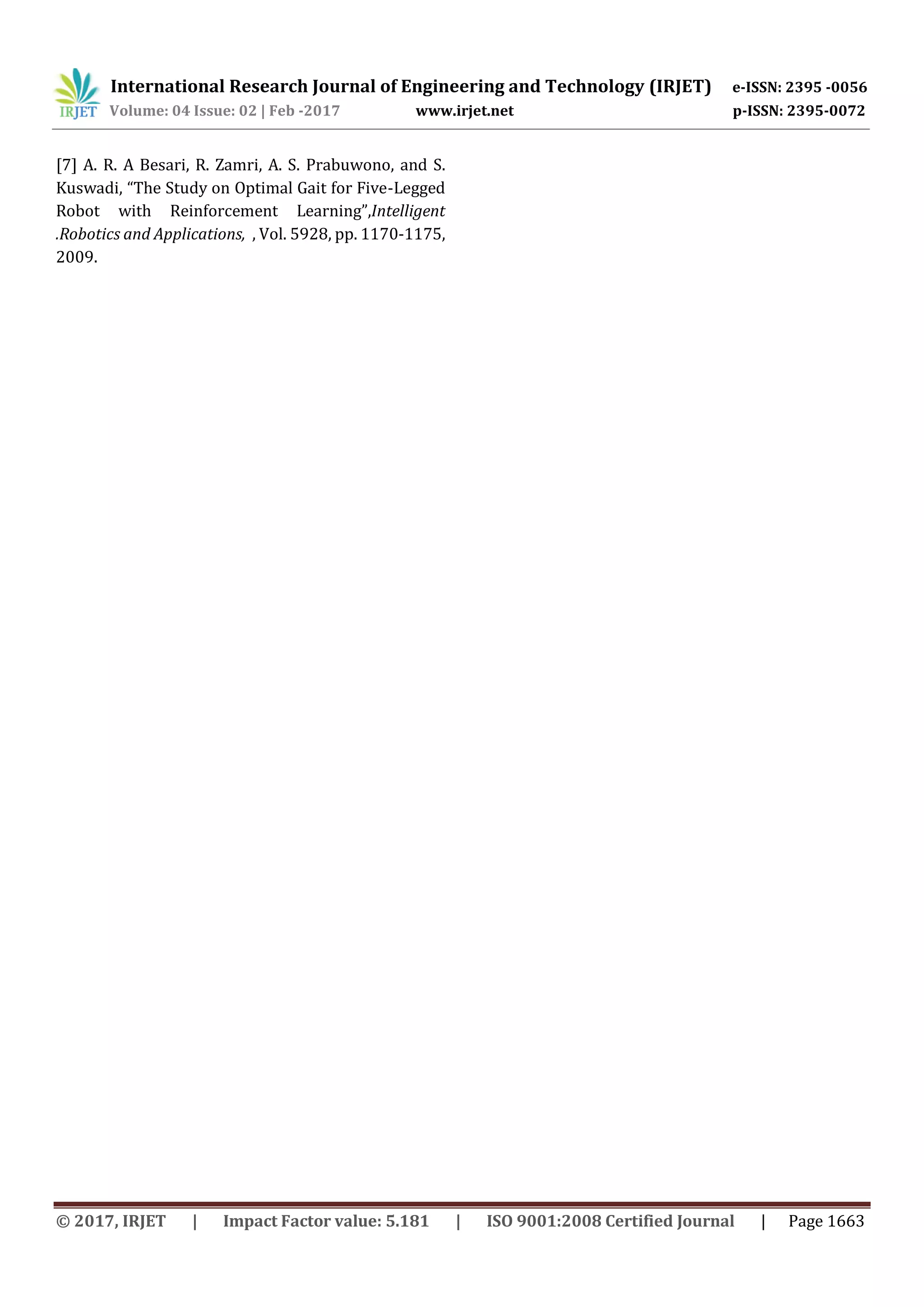 International Research Journal of Engineering and Technology (IRJET) e-ISSN: 2395 -0056
Volume: 04 Issue: 02 | Feb -2017 www.irjet.net p-ISSN: 2395-0072
© 2017, IRJET | Impact Factor value: 5.181 | ISO 9001:2008 Certified Journal | Page 1663
[7] A. R. A Besari, R. Zamri, A. S. Prabuwono, and S.
Kuswadi, “The Study on Optimal Gait for Five-Legged
Robot with Reinforcement Learning”,Intelligent
.Robotics and Applications, , Vol. 5928, pp. 1170-1175,
2009.
 