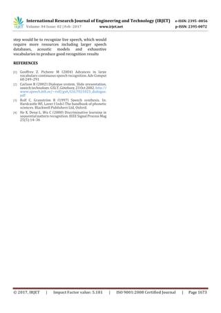 International Research Journal of Engineering and Technology (IRJET) e-ISSN: 2395 -0056
Volume: 04 Issue: 02 | Feb -2017 www.irjet.net p-ISSN: 2395-0072
© 2017, IRJET | Impact Factor value: 5.181 | ISO 9001:2008 Certified Journal | Page 1673
step would be to recognize live speech, which would
require more resources including larger speech
databases, acoustic models and exhaustive
vocabularies to produce good recognition results
REFERENCES
[1] Geoffrey Z, Picheny M (2004) Advances in large
vocabulary continuous speech recognition.AdvComput
60:249–291
[2] Carlson R (2002) Dialogue system. Slide presentation,
speech technology, GSLT,Göteborg,23Oct2002. http://
www.speech.kth.se/~rolf/gslt/GSLT021023_dialogue.
pdf
[3] Rolf C, Granström B (1997) Speech synthesis. In:
Hardcastle WJ, Laver J (eds) The handbook of phonetic
sciences. Blackwell Publishers Ltd, Oxford.
[4] He X, Deng L, Wu C (2008) Discriminative learning in
sequential pattern recognition. IEEE Signal ProcessMag
25(5):14–36
 