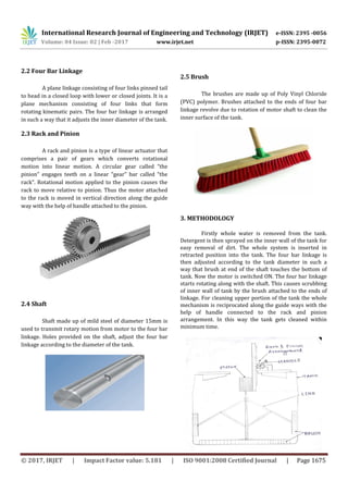 International Research Journal of Engineering and Technology (IRJET) e-ISSN: 2395 -0056
Volume: 04 Issue: 02 | Feb -2017 www.irjet.net p-ISSN: 2395-0072
© 2017, IRJET | Impact Factor value: 5.181 | ISO 9001:2008 Certified Journal | Page 1675
2.2 Four Bar Linkage
A plane linkage consisting of four links pinned tail
to head in a closed loop with lower or closed joints. It is a
plane mechanism consisting of four links that form
rotating kinematic pairs. The four bar linkage is arranged
in such a way that it adjusts the inner diameter of the tank.
2.3 Rack and Pinion
A rack and pinion is a type of linear actuator that
comprises a pair of gears which converts rotational
motion into linear motion. A circular gear called “the
pinion” engages teeth on a linear “gear” bar called “the
rack”. Rotational motion applied to the pinion causes the
rack to move relative to pinion. Thus the motor attached
to the rack is moved in vertical direction along the guide
way with the help of handle attached to the pinion.
2.4 Shaft
Shaft made up of mild steel of diameter 15mm is
used to transmit rotary motion from motor to the four bar
linkage. Holes provided on the shaft, adjust the four bar
linkage according to the diameter of the tank.
2.5 Brush
The brushes are made up of Poly Vinyl Chloride
(PVC) polymer. Brushes attached to the ends of four bar
linkage revolve due to rotation of motor shaft to clean the
inner surface of the tank.
3. METHODOLOGY
Firstly whole water is removed from the tank.
Detergent is then sprayed on the inner wall of the tank for
easy removal of dirt. The whole system is inserted in
retracted position into the tank. The four bar linkage is
then adjusted according to the tank diameter in such a
way that brush at end of the shaft touches the bottom of
tank. Now the motor is switched ON. The four bar linkage
starts rotating along with the shaft. This causes scrubbing
of inner wall of tank by the brush attached to the ends of
linkage. For cleaning upper portion of the tank the whole
mechanism is reciprocated along the guide ways with the
help of handle connected to the rack and pinion
arrangement. In this way the tank gets cleaned within
minimum time.
 