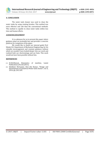 International Research Journal of Engineering and Technology (IRJET) e-ISSN: 2395 -0056
Volume: 04 Issue: 02 | Feb -2017 www.irjet.net p-ISSN: 2395-0072
© 2017, IRJET | Impact Factor value: 5.181 | ISO 9001:2008 Certified Journal | Page 1676
4. CONCLUSION
The water tank cleaner was used to clean the
water tanks by using rotating brushes. This method was
more effective and safe than the conventional methods.
This method is capable to clean water tanks within less
time and human efforts.
ACKNOWLEDGEMENT
It is a pleasure for us to present this paper where
guidance plays an invaluable key and provides a concrete
platform for completion of the paper.
We would like to thank our internal guide Prof.
Shinde R.S. Department of Mechanical Engineering, for his
valuable encouragement and constant guidance without
which we wouldn’t have looked deeper into our work and
realized both our shortcomings and our feats. This work
would not have been possible without him.
REFERENCES
[1] Dr.R.K.Bansal, Kinematics of machine, Laxmi
Publications (P) Ltd (2011).
[2] Shubham Shrivastav, Hari Om Kumar, “Design and
Development of Cylindrical Water tank cleaner”, vol. 6,
2016, pp. 262-264.
 