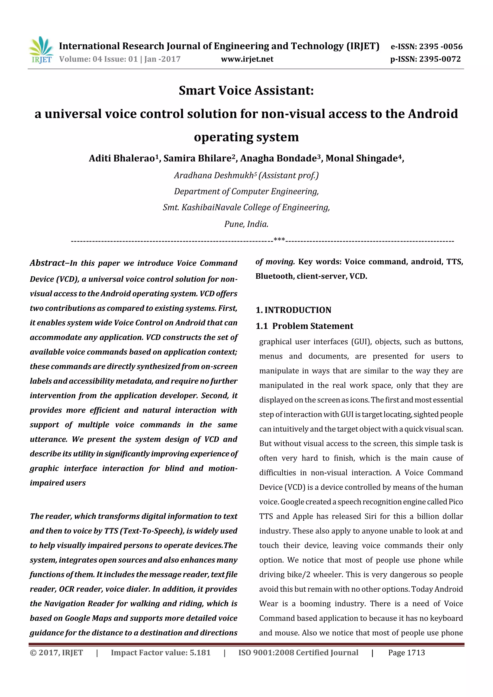International Research Journal of Engineering and Technology (IRJET) e-ISSN: 2395 -0056
Volume: 04 Issue: 01 | Jan -2017 www.irjet.net p-ISSN: 2395-0072
© 2017, IRJET | Impact Factor value: 5.181 | ISO 9001:2008 Certified Journal | Page 1713
Smart Voice Assistant:
a universal voice control solution for non-visual access to the Android
operating system
Aditi Bhalerao1, Samira Bhilare2, Anagha Bondade3, Monal Shingade4,
Aradhana Deshmukh5 (Assistant prof.)
Department of Computer Engineering,
Smt. KashibaiNavale College of Engineering,
Pune, India.
-------------------------------------------------------------------***--------------------------------------------------------
Abstract–In this paper we introduce Voice Command
Device (VCD), a universal voice control solution for non-
visual access to the Android operating system. VCD offers
two contributions as compared to existing systems. First,
it enables system wide Voice Control on Android that can
accommodate any application. VCD constructs the set of
available voice commands based on application context;
these commands are directly synthesized from on-screen
labels and accessibility metadata, and require no further
intervention from the application developer. Second, it
provides more efficient and natural interaction with
support of multiple voice commands in the same
utterance. We present the system design of VCD and
describe its utility insigniﬁcantly improvingexperienceof
graphic interface interaction for blind and motion-
impaired users
The reader, which transforms digital information to text
and then to voice by TTS (Text-To-Speech), is widely used
to help visually impaired persons to operate devices.The
system, integrates open sources and also enhances many
functions of them. It includes the message reader,textﬁle
reader, OCR reader, voice dialer. In addition, it provides
the Navigation Reader for walking and riding, which is
based on Google Maps and supports more detailed voice
guidance for the distance to a destination and directions
of moving. Key words: Voice command, android, TTS,
Bluetooth, client-server, VCD.
1. INTRODUCTION
1.1 Problem Statement
graphical user interfaces (GUI), objects, such as buttons,
menus and documents, are presented for users to
manipulate in ways that are similar to the way they are
manipulated in the real work space, only that they are
displayed on the screenasicons.Theﬁrstandmostessential
step of interaction with GUIistargetlocating,sightedpeople
can intuitively and the target object withaquickvisualscan.
But without visual access to the screen, this simple task is
often very hard to ﬁnish, which is the main cause of
difficulties in non-visual interaction. A Voice Command
Device (VCD) is a device controlled by means of the human
voice. GooglecreatedaspeechrecognitionenginecalledPico
TTS and Apple has released Siri for this a billion dollar
industry. These also apply to anyone unable to look at and
touch their device, leaving voice commands their only
option. We notice that most of people use phone while
driving bike/2 wheeler. This is very dangerous so people
avoid this but remain with no other options. Today Android
Wear is a booming industry. There is a need of Voice
Command based application to because it has no keyboard
and mouse. Also we notice that most of people use phone
 
