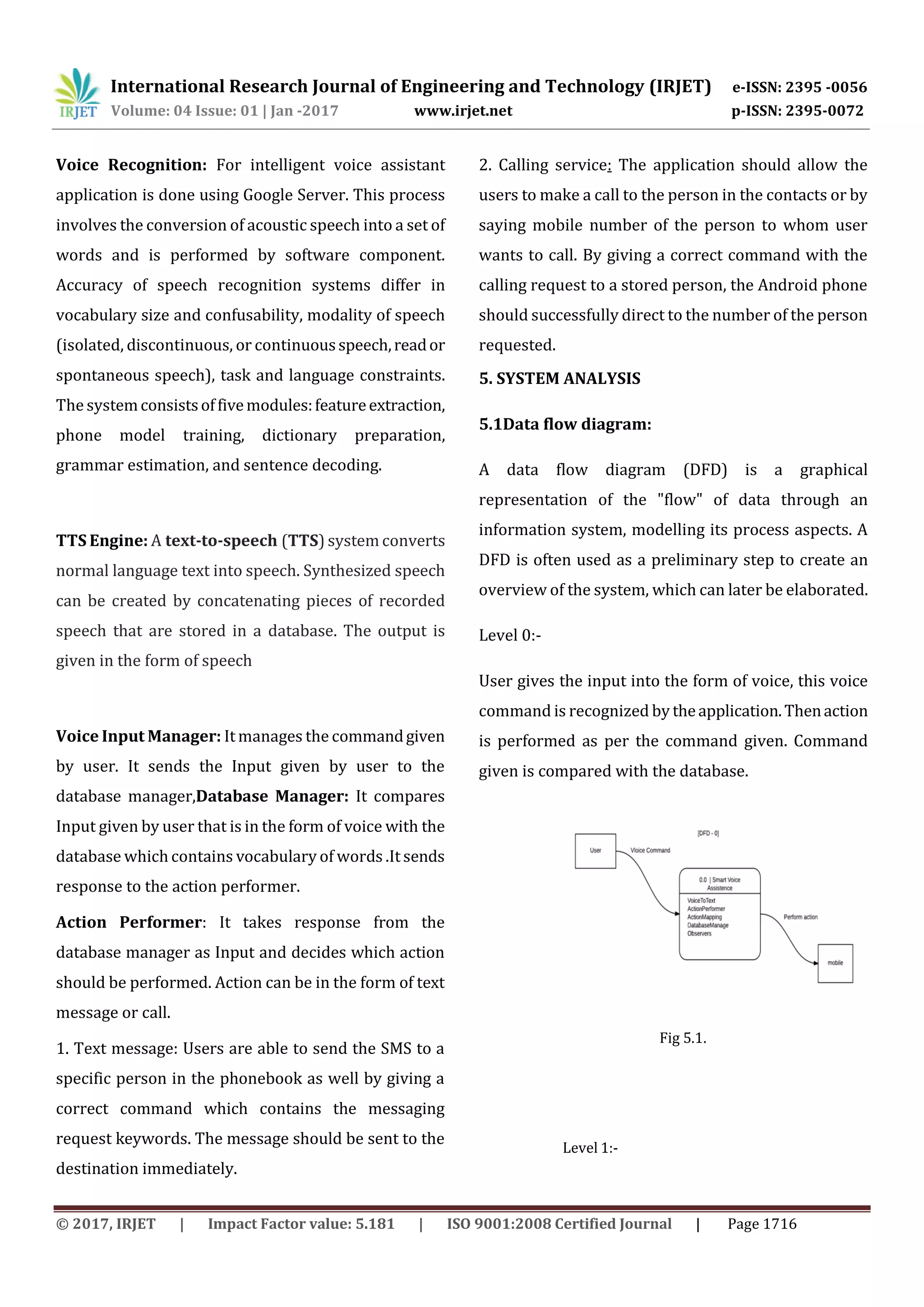 International Research Journal of Engineering and Technology (IRJET) e-ISSN: 2395 -0056
Volume: 04 Issue: 01 | Jan -2017 www.irjet.net p-ISSN: 2395-0072
© 2017, IRJET | Impact Factor value: 5.181 | ISO 9001:2008 Certified Journal | Page 1716
Voice Recognition: For intelligent voice assistant
application is done using Google Server. This process
involves the conversion of acoustic speech into a set of
words and is performed by software component.
Accuracy of speech recognition systems differ in
vocabulary size and confusability, modality of speech
(isolated, discontinuous, or continuousspeech,reador
spontaneous speech), task and language constraints.
The systemconsistsoffivemodules:featureextraction,
phone model training, dictionary preparation,
grammar estimation, and sentence decoding.
TTS Engine: A text-to-speech (TTS) system converts
normal language text into speech. Synthesized speech
can be created by concatenating pieces of recorded
speech that are stored in a database. The output is
given in the form of speech
Voice Input Manager: It manages the commandgiven
by user. It sends the Input given by user to the
database manager,Database Manager: It compares
Input given by user that is in the form of voice with the
database which contains vocabulary of words .It sends
response to the action performer.
Action Performer: It takes response from the
database manager as Input and decides which action
should be performed. Action can be in the form of text
message or call.
1. Text message: Users are able to send the SMS to a
specific person in the phonebook as well by giving a
correct command which contains the messaging
request keywords. The message should be sent to the
destination immediately.
2. Calling service: The application should allow the
users to make a call to the person in the contacts or by
saying mobile number of the person to whom user
wants to call. By giving a correct command with the
calling request to a stored person, the Android phone
should successfully direct to the number of the person
requested.
5. SYSTEM ANALYSIS
5.1Data flow diagram:
A data flow diagram (DFD) is a graphical
representation of the "flow" of data through an
information system, modelling its process aspects. A
DFD is often used as a preliminary step to create an
overview of the system, which can later be elaborated.
Level 0:-
User gives the input into the form of voice, this voice
command is recognized by theapplication.Thenaction
is performed as per the command given. Command
given is compared with the database.
Fig 5.1.
Level 1:-
 