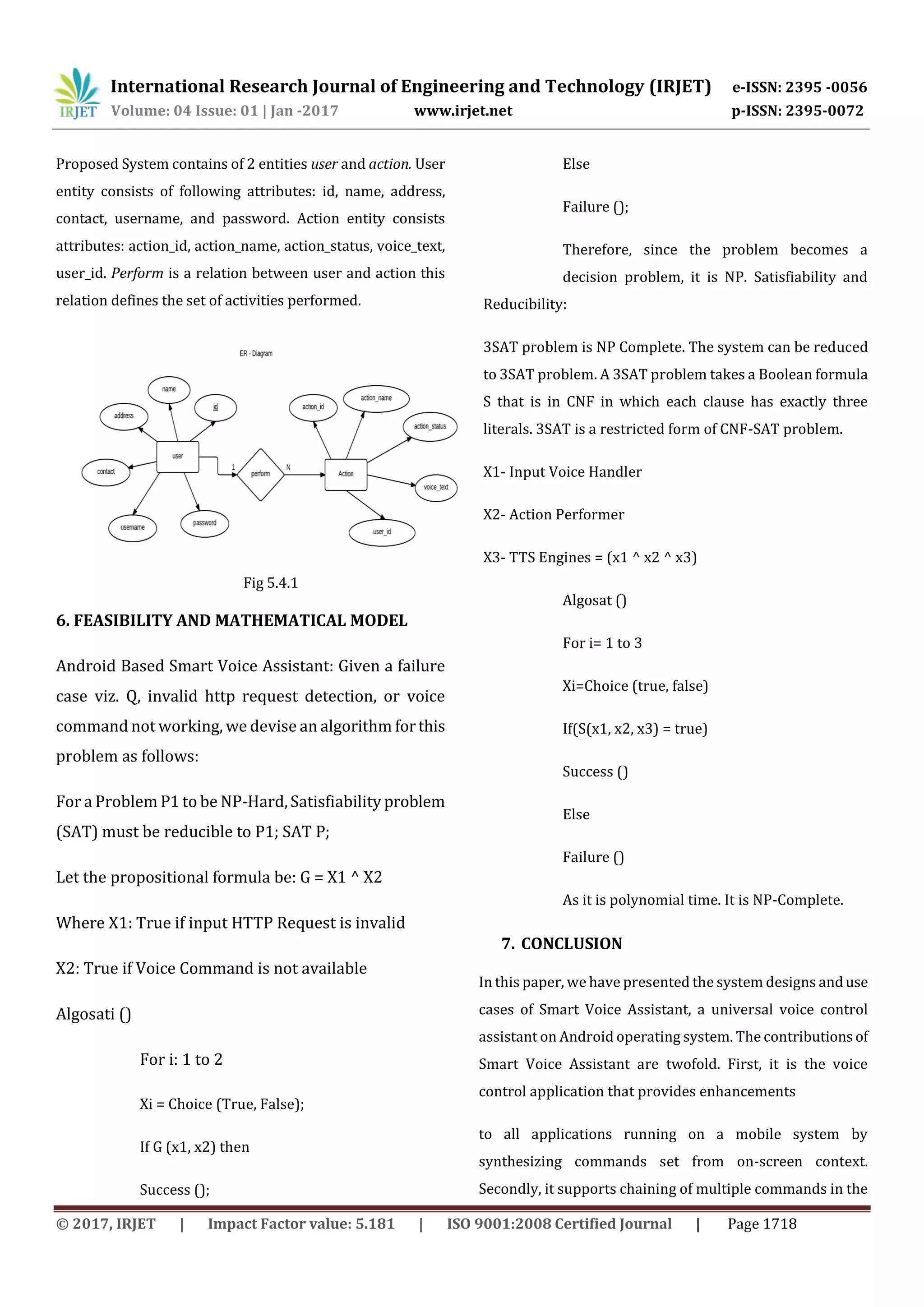 International Research Journal of Engineering and Technology (IRJET) e-ISSN: 2395 -0056
Volume: 04 Issue: 01 | Jan -2017 www.irjet.net p-ISSN: 2395-0072
© 2017, IRJET | Impact Factor value: 5.181 | ISO 9001:2008 Certified Journal | Page 1718
Proposed System contains of 2 entities user and action. User
entity consists of following attributes: id, name, address,
contact, username, and password. Action entity consists
attributes: action_id, action_name, action_status, voice_text,
user_id. Perform is a relation between user and action this
relation defines the set of activities performed.
Fig 5.4.1
6. FEASIBILITY AND MATHEMATICAL MODEL
Android Based Smart Voice Assistant: Given a failure
case viz. Q, invalid http request detection, or voice
command not working, we devise an algorithm forthis
problem as follows:
For a Problem P1 to be NP-Hard, Satisfiability problem
(SAT) must be reducible to P1; SAT P;
Let the propositional formula be: G = X1 ^ X2
Where X1: True if input HTTP Request is invalid
X2: True if Voice Command is not available
Algosati ()
For i: 1 to 2
Xi = Choice (True, False);
If G (x1, x2) then
Success ();
Else
Failure ();
Therefore, since the problem becomes a
decision problem, it is NP. Satisfiability and
Reducibility:
3SAT problem is NP Complete. The system can be reduced
to 3SAT problem. A 3SAT problem takes a Boolean formula
S that is in CNF in which each clause has exactly three
literals. 3SAT is a restricted form of CNF-SAT problem.
X1- Input Voice Handler
X2- Action Performer
X3- TTS Engines = (x1 ^ x2 ^ x3)
Algosat ()
For i= 1 to 3
Xi=Choice (true, false)
If(S(x1, x2, x3) = true)
Success ()
Else
Failure ()
As it is polynomial time. It is NP-Complete.
7. CONCLUSION
In this paper, we have presented the system designs anduse
cases of Smart Voice Assistant, a universal voice control
assistant on Android operating system. The contributions of
Smart Voice Assistant are twofold. First, it is the voice
control application that provides enhancements
to all applications running on a mobile system by
synthesizing commands set from on-screen context.
Secondly, it supports chaining of multiple commands in the
 