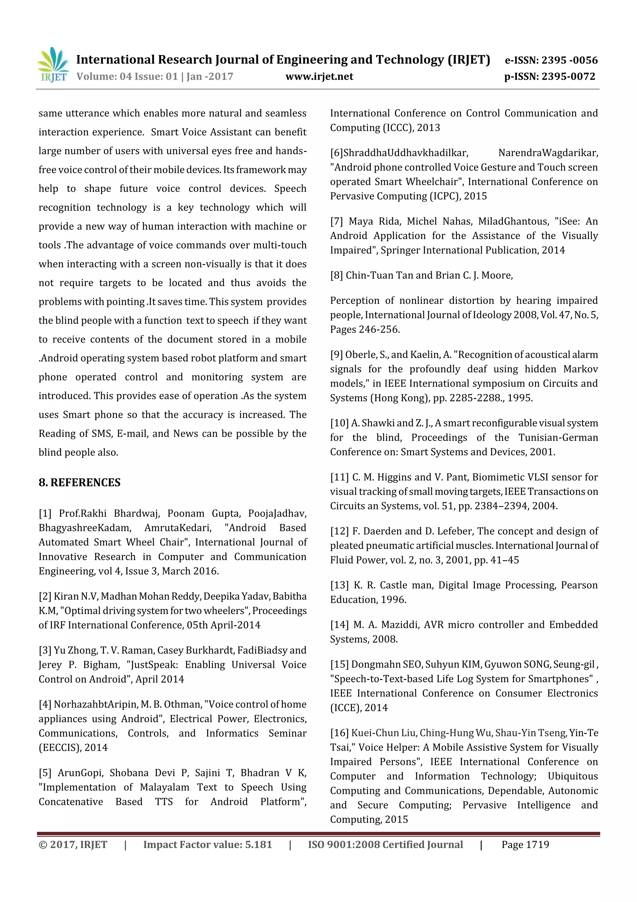 International Research Journal of Engineering and Technology (IRJET) e-ISSN: 2395 -0056
Volume: 04 Issue: 01 | Jan -2017 www.irjet.net p-ISSN: 2395-0072
© 2017, IRJET | Impact Factor value: 5.181 | ISO 9001:2008 Certified Journal | Page 1719
same utterance which enables more natural and seamless
interaction experience. Smart Voice Assistant can benefit
large number of users with universal eyes free and hands-
free voice control of their mobiledevices.Itsframework may
help to shape future voice control devices. Speech
recognition technology is a key technology which will
provide a new way of human interaction with machine or
tools .The advantage of voice commands over multi-touch
when interacting with a screen non-visually is that it does
not require targets to be located and thus avoids the
problems with pointing .It saves time. This system provides
the blind people with a function text to speech if they want
to receive contents of the document stored in a mobile
.Android operating system based robot platform and smart
phone operated control and monitoring system are
introduced. This provides ease of operation .As the system
uses Smart phone so that the accuracy is increased. The
Reading of SMS, E-mail, and News can be possible by the
blind people also.
8. REFERENCES
[1] Prof.Rakhi Bhardwaj, Poonam Gupta, PoojaJadhav,
BhagyashreeKadam, AmrutaKedari, "Android Based
Automated Smart Wheel Chair", International Journal of
Innovative Research in Computer and Communication
Engineering, vol 4, Issue 3, March 2016.
[2] Kiran N.V, MadhanMohanReddy,Deepika Yadav,Babitha
K.M, "Optimal drivingsystem fortwo wheelers",Proceedings
of IRF International Conference, 05th April-2014
[3] Yu Zhong, T. V. Raman, Casey Burkhardt, FadiBiadsy and
Jerey P. Bigham, "JustSpeak: Enabling Universal Voice
Control on Android", April 2014
[4] NorhazahbtAripin, M. B. Othman, "Voice control of home
appliances using Android", Electrical Power, Electronics,
Communications, Controls, and Informatics Seminar
(EECCIS), 2014
[5] ArunGopi, Shobana Devi P, Sajini T, Bhadran V K,
"Implementation of Malayalam Text to Speech Using
Concatenative Based TTS for Android Platform",
International Conference on Control Communication and
Computing (ICCC), 2013
[6]ShraddhaUddhavkhadilkar, NarendraWagdarikar,
"Android phone controlled Voice Gesture and Touch screen
operated Smart Wheelchair", International Conference on
Pervasive Computing (ICPC), 2015
[7] Maya Rida, Michel Nahas, MiladGhantous, "iSee: An
Android Application for the Assistance of the Visually
Impaired", Springer International Publication, 2014
[8] Chin-Tuan Tan and Brian C. J. Moore,
Perception of nonlinear distortion by hearing impaired
people, International Journal of Ideology2008,Vol.47,No.5,
Pages 246-256.
[9] Oberle, S., and Kaelin, A. "Recognition of acoustical alarm
signals for the profoundly deaf using hidden Markov
models," in IEEE International symposium on Circuits and
Systems (Hong Kong), pp. 2285-2288., 1995.
[10] A. Shawki and Z. J., A smart reconfigurablevisual system
for the blind, Proceedings of the Tunisian-German
Conference on: Smart Systems and Devices, 2001.
[11] C. M. Higgins and V. Pant, Biomimetic VLSI sensor for
visual tracking of small movingtargets,IEEETransactionson
Circuits an Systems, vol. 51, pp. 2384–2394, 2004.
[12] F. Daerden and D. Lefeber, The concept and design of
pleated pneumatic artificial muscles.International Journal of
Fluid Power, vol. 2, no. 3, 2001, pp. 41–45
[13] K. R. Castle man, Digital Image Processing, Pearson
Education, 1996.
[14] M. A. Maziddi, AVR micro controller and Embedded
Systems, 2008.
[15] Dongmahn SEO, Suhyun KIM, Gyuwon SONG,Seung-gil ,
"Speech-to-Text-based Life Log System for Smartphones" ,
IEEE International Conference on Consumer Electronics
(ICCE), 2014
[16] Kuei-Chun Liu, Ching-Hung Wu, Shau-Yin Tseng, Yin-Te
Tsai," Voice Helper: A Mobile Assistive System for Visually
Impaired Persons", IEEE International Conference on
Computer and Information Technology; Ubiquitous
Computing and Communications, Dependable, Autonomic
and Secure Computing; Pervasive Intelligence and
Computing, 2015
 
