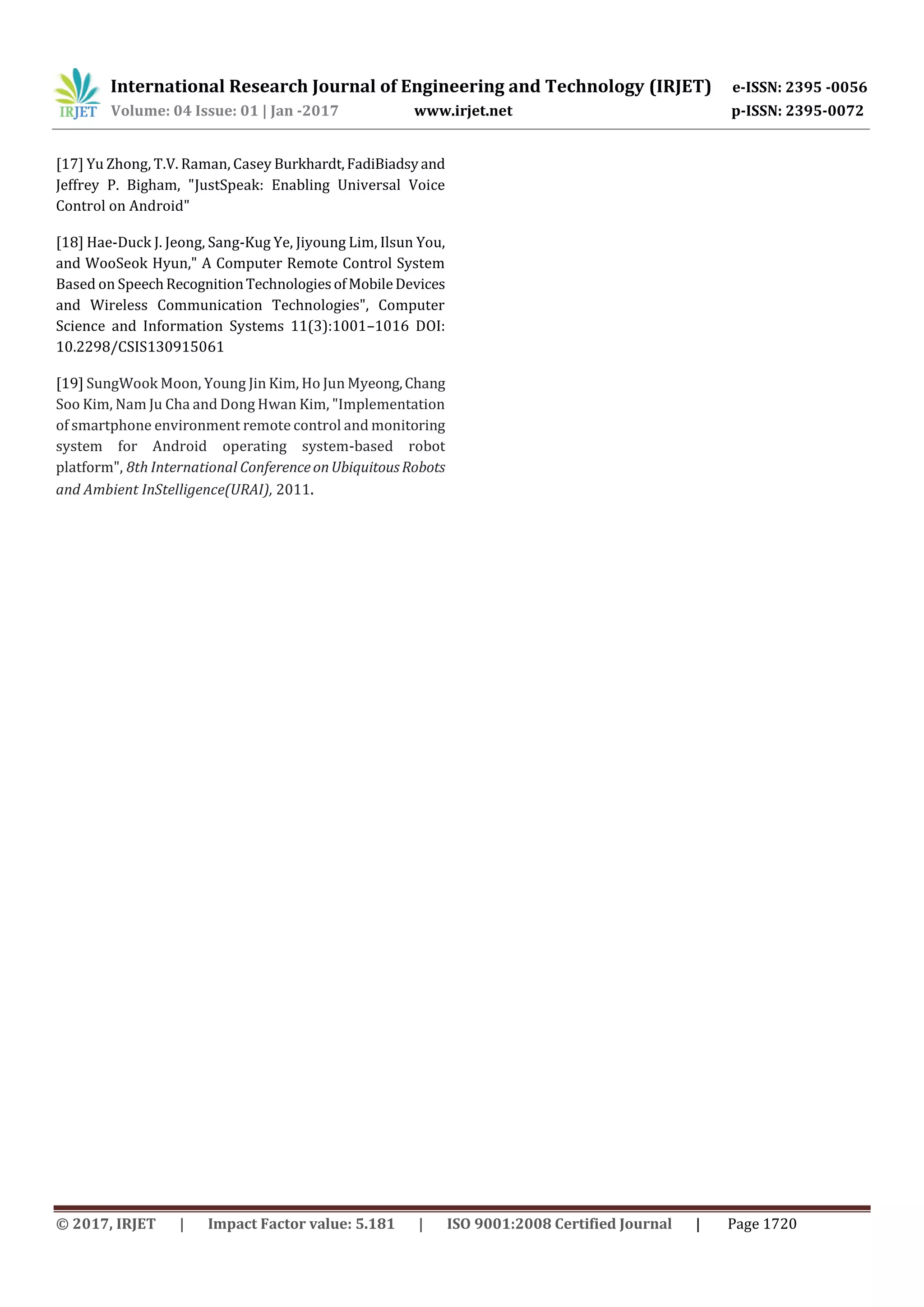 International Research Journal of Engineering and Technology (IRJET) e-ISSN: 2395 -0056
Volume: 04 Issue: 01 | Jan -2017 www.irjet.net p-ISSN: 2395-0072
© 2017, IRJET | Impact Factor value: 5.181 | ISO 9001:2008 Certified Journal | Page 1720
[17] Yu Zhong, T.V. Raman, Casey Burkhardt,FadiBiadsyand
Jeffrey P. Bigham, "JustSpeak: Enabling Universal Voice
Control on Android"
[18] Hae-Duck J. Jeong, Sang-Kug Ye, Jiyoung Lim, Ilsun You,
and WooSeok Hyun," A Computer Remote Control System
Based on SpeechRecognitionTechnologiesofMobileDevices
and Wireless Communication Technologies", Computer
Science and Information Systems 11(3):1001–1016 DOI:
10.2298/CSIS130915061
[19] SungWook Moon, Young Jin Kim, Ho Jun Myeong,Chang
Soo Kim, Nam Ju Cha and Dong Hwan Kim, "Implementation
of smartphone environment remote control and monitoring
system for Android operating system-based robot
platform", 8th International ConferenceonUbiquitousRobots
and Ambient InStelligence(URAI), 2011.
 