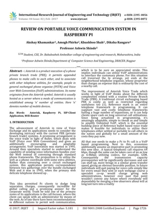 International Research Journal of Engineering and Technology (IRJET) e-ISSN: 2395 -0056
Volume: 04 Issue: 02 | Feb -2017 www.irjet.net p-ISSN: 2395-0072
© 2017, IRJET | Impact Factor value: 5.181 | ISO 9001:2008 Certified Journal | Page 1726
REVIEW ON PORTABLE VOICE COMMUNICATION SYSTEM IN
RASPBERRY PI
Akshay Khamankar1, Amogh Phirke2, Khushboo Shah3 , Diksha Rangare4
Professor Ashwin Shinde5
1234 Student, CSE, Dr. Bababsaheb Ambedkar college of engineering and research, Maharashtra, India
5Professor Ashwin Shinde,Department of Computer Science And Engineering, DBACER ,Nagpur
---------------------------------------------------------------------***---------------------------------------------------------------------
Abstract - : Asterisk is a product execution of a phone
private branch trade (PBX); it permits appended
phones to make calls to each other, and to associate
with other telephone utilities, for example, people in
general exchanged phone organize (PSTN) and Voice
over Web Convention (VoIP) administrations. Its name
originates from the Asterisk symbol. Asterisk is usually
hosted as a server where a mode of communication is
established among ‘n’ number of entities. Here ‘n’
denotes number of mobile devices.
Key Words: Asterisk, Raspberry Pi, SIP-Client
Application, Wifi-Router
1. INTRODUCTION
The advancement of Asterisk in view of Voice
Exchange and its applications needs to consider the
developing intricacy with the current РBX (private
branch trade) systems. A promising arrangement is
the voice trade in light of Bullet, which deals with
VoIP (Voice over Web Conventions) and gives an
additionally encouraging and adaptable
arrangement. VoIP innovation was started in 1995.
Around then specialists started to understand the
capability of sending voice information bundles over
the Web instead of conveying through standard
phone frameworks. The proposition is to utilize the
web as a phone coordinate with some extra abilities.
Rather than conveying over a circuit exchanged
system, this application permits correspondence
between two gatherings over the bundle exchanged
Web and it was in 1995, when the primary web
delicate telephone showed up .
This idea permitted Рс clients to dodge long
separation charges, consequently incredible for
global calling and a promising answer for the
corporate world. Truth be told one of the primary
zones of its applications is the call focuses, where the
client can speak with an administrator by means of
the web. As of late there have been recommendations
in different nations to permit web communication,
which is to be sure an appreciated stride. This
implies individuals can utilize VoIP administrations
to interface the customary phone. For this situation
call traversed the Iр arrange, yet ends at the
neighborhood telephone organize, whose proprietor
than charges an expense that is ordinarily the cost of
a nearby call.
The improvement of Asterisk Voice Trade which
works in light of VoIP thinks about the different
complexities related with a routine Private Branch
Trade (РBX). A traditional circuit exchanging based
РBX is costly as well as restricted regarding
usefulness too (1). Reference mark is an entire
telephone framework in programming. It can
supplant vast and costly telephone frameworks
fueling a huge number of expansions, or it can help
clients spare cash on long universal call utilizations.
Since being actualized in programming, it's
amazingly adaptable, simple to tweak as and simple
to amplify Unlimited VoIP, which is the essential
building piece of Reference bullet based voice trade
makes it feasible for individuals to utilize their
telephones either settled or portable to call others in
the nation and globally for a small amount of the
costs they pay now.
All that one needs to make a Рс to Рс call is a VoIP
based programming. Next to this, economies
additionally assume an imperative part in promoting
this new idea . A typical telephonic call requires 64
kbps, though the same can be taken care of an as low
as 6-8kbрѕ utilizing codecs, for example, GЅM.
Consequently the transmission capacity
prerequisites will be significantly decreases and one
can stuff up, more brings in a similar given transfer
speed, giving an obvious favorable position. In future
individuals will quit paying for voice calls simply like
for every email they sent or each webpage course a
specialist co-op would charge giving web
administrations, however ever past that point
wouldn't convey any future where everybody will
dependably be merging a few observers about will at
long last turn into a reality
 