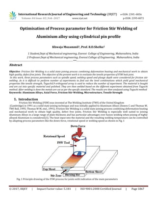 International Research Journal of Engineering and Technology (IRJET) e-ISSN: 2395 -0056
Volume: 04 Issue: 02 | Feb -2017 www.irjet.net p-ISSN: 2395-0072
© 2017, IRJET | Impact Factor value: 5.181 | ISO 9001:2008 Certified Journal | Page 1867
Optimisation of Process parameter for Friction Stir Welding of
Aluminium alloy using cylindrical pin profile
Khwaja Muzammil1, Prof. R.D.Shelke2
1 Student,Dept of Mechanical engineering, Everest College of Engineering, Maharashtra, India
2 Professor,Dept of Mechanical engineering, Everest College of Engineering, Maharashtra, India
------------------------------------------------------------------------------***---------------------------------------------------------------------------------
Abstract
Objective: Friction Stir Welding is a solid state joining process combining deformation heating and mechanical work to obtain
high quality, defect free joints. The objective of the present work is to evaluate the tensile properties of FSW butt joint.
In this work, three process parameters such as spindle speed, welding speed and plunge depth were considered for friction stir
welding .As it is difficult to perform number of experiments to find out the level combinations which yield good mechanical
properties like tensile strength, TaguchiL9 orthogonal array is used to reduce the number of experiment. The material is bought
and are cut into specific material and polished. They are then welded based on the different experiment obtained from Taguchi
method. After welding is done the metals are cut as per the specific standard. The results are then analyzed using Taguchi method
Keywords: Aluminum Alloys, Axial Force, Friction-Stir Welding, Microstructure, Tensile Strength
1. Introduction
Friction Stir Welding (FSW) was invented at The Welding Institute (TWI) of the United Kingdom
(Cambridge) in 1991 as a solid state joining technique and was initially applied to Aluminum Alloys (Dawes C and Thomas W,
TWI Bull, 1995; Thomas W M, etal., 1991). Friction Stir Welding is a solid state joining process combining deformation heating
and mechanical work to obtain high quality, defect free joints. Friction Stir Welding is especially well suited to joining
Aluminum Alloys in a large range of plate thickness and has particular advantages over fusion welding when joining of highly
alloyed Aluminum is considered.[1]. The heat input into the material and the resulting welding temperature can be controlled
by adapting process parameters like the down-force, rotational speed or welding speed as shown in Fig. 1
Fig. 1 Principle drawing of the FSW process for joints with indication of the main parameters
 