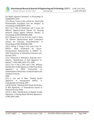 International Research Journal of Engineering and Technology (IRJET) e-ISSN: 2395 -0056
Volume: 04 Issue: 02 | Feb -2017 www.irjet.net p-ISSN: 2395-0072
© 2017, IRJET | Impact Factor value: 5.181 | ISO 9001:2008 Certified Journal | Page 1940
the Digital Signature Standard,” in Proceedings of
EUROCRYPT, 1994.
[7] J. Cheon, J. Coron, J. Kim, and M. Lee, “Batch Fully
Homomorphic Encryption over the Integers,” in
Proceedings of EUROCRYPT, 2013.
[8] Z. Yu, Y. Wei, B. Ramkumar, and Y. Guan, “An
Efficient Signature-Based Scheme for Securing
Network Coding Against Pollution Attacks,” in
Proceedings of IEEE INFOCOM, 2008.
[9] C. Zhang, R. Lu, X. Lin, P.-H. Ho, and X. S. Shen,
“An Efficient Identity-based Batch Verification
Scheme for Vehicular SensorNetworks,” in
Proceedings of IEEE INFOCOM, 2008.
[10] S. Horng, S. Tzeng, Y. Pan, and P. Fan, “b-
SPECS+: Batch Verification for Secure
Pseudonymous Authentication in VANET,” in
IEEE Transactions on Information Forensics and
Security, 2013.
[11] J. Pastuszak, D. Michalek, J. Pieprzyk, and J.
Seberry, “Identification of Bad Signatures in
Batches,” in PKC 2000, LNCS 1751, 2000.
[12] S. Lee, S. Cho, J. Choi, and Y. Cho, “Efficient
Identification of Bad Signatures in RSA-Type Batch
Signature,” in IEICE Transactions on
Fundamentals of Electronics, Communications and
Computer Sciences,
2006.
[13] L. Law and B. Matt, “Finding Invalid
Signatures in Pairing-based Bathes,” in
Cryptography and Coding, 2007.
[14] M. Stanek, “Attacking LCCC Batch Verification
of RSA Signatures,” in International Journal of
Network Security, 2008.
[15] B. J. Matt, “Identification of Multiple Invalid
Signatures in Pairing-Based Batched Signatures,”
in PKC 2009, 2009.
 