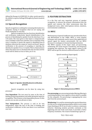 International Research Journal of Engineering and Technology (IRJET) e-ISSN: 2395 -0056
Volume: 04 Issue: 02 | Feb -2017 www.irjet.net p-ISSN: 2395-0072
© 2017, IRJET | Impact Factor value: 5.181 | ISO 9001:2008 Certified Journal | Page 1951
defined by Huang et al (2001)[1]. In other words speech is
the ability to express feelings & thoughts by fluent sounds &
gestures.
2.2 Speech Recognition
Speech recognition is nothingbutconveyinginformation toa
computer, having it recognizes what we are saying, and
finally doing this in real time.
Speech recognition has two functions identification
and verification respectively. Speech identification is the
process of identifying the speaker from the data base. It is a
1:N match. The voice given at the input is compared with
voice available in data base until the voice is matched. If the
voice is matches it means the speech is identified from N
database otherwise the output as ‘match not found’. Speech
verification is the process of accepting or rejecting the
identity of a speaker. It is a 1:1 match. This isa linearprocess
where the input voice is checked with only one data and the
result will be obtain as true or false, yes or no.
Figure 2: Speaker identification & verification
process
Speech recognition can be done by using two
processes:
Text Dependent: The text must be same at the time of
feeding (preparing database) and while giving the input for
recognition. This is know as text dependent process. In this
process we can also use phrases or pins.
Text Independent: The process is said to be text
independent, when the text at the time of feeding and
verification is different. In this case there is no restriction
over text
3. FEATURE EXTRACTION
It is the first and very important process of speaker
recognition. It extracts the primary information from the
speech and removes the other unnecessary data like
background noise, other interruptions (stress, emotions,
environmental conditions).
3.1 MFCC
Mel Frequency Cepstral Coefficient was introducedbyDavis
and Mermelstein in the 1980s. MFCC is most popular
technique and commonly used in most of the application of
speech signal for feature extraction[2]. We use MFCC
because it is analogous to human hearing mechanism.
The MFCC consists of five major steps: pre-processing,
windowing, FFT (Fast Fourier Transform), mel-frequency
wrapping and cepstrum. The input signal is given to the
MFCC and we get the desired coefficient known as MFCC.
Speech waveform (Input signal)
Spectrum
Mel spectrum
MFCC
Figure 3: Extraction process of MFCC
Pre-processing:pre-processingincludesfiltering,filteringis
converting the given voice signal in a form which is suitable
for the computer. Pre-processing is segregating the voice
part from the unvoiced part.
Windowing: It is usedfor minimizingthespectral distortion.
For this we are using hamming window which is set to make
frame blocking at 20-25 ms in order to achieve a stationary
behavior. Hamming window provides continuity at the
beginning and end of the each frame. It provides a better
frequency resolution. The result of windowing is given as
Y(n) = X(n) x w(n)
Speaker
identification
Speaker 1
Speaker 2
Speaker 3
Speaker 4
Is this Speaker 1?Verification
Pre-processing
Windowing
FFT
Mel-frequency wrapping
Cepstrum
 