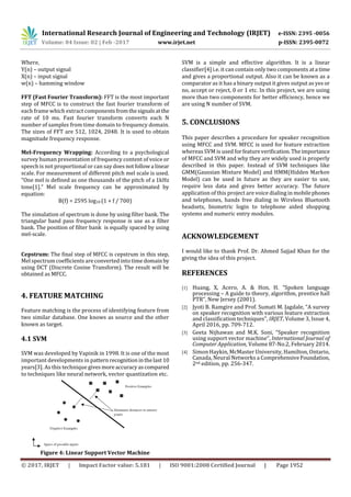 International Research Journal of Engineering and Technology (IRJET) e-ISSN: 2395 -0056
Volume: 04 Issue: 02 | Feb -2017 www.irjet.net p-ISSN: 2395-0072
© 2017, IRJET | Impact Factor value: 5.181 | ISO 9001:2008 Certified Journal | Page 1952
Where,
Y(n) – output signal
X(n) – input signal
w(n) – hamming window
FFT (Fast Fourier Transform): FFT is the most important
step of MFCC is to construct the fast fourier transform of
each frame which extract componentsfromthesignalsatthe
rate of 10 ms. Fast fourier transform converts each N
number of samples from time domain to frequency domain.
The sizes of FFT are 512, 1024, 2048. It is used to obtain
magnitude frequency response.
Mel-Frequency Wrapping: According to a psychological
survey human presentation of frequency content of voice or
speech is not proportional or can say does notfollowa linear
scale. For measurement of different pitch mel scale is used.
“One mel is defined as one thousands of the pitch of a 1kHz
tone[1].” Mel scale frequency can be approximated by
equation:
B(f) = 2595 log10 (1 + f / 700)
The simulation of spectrum is done by using filter bank. The
triangular band pass frequency response is use as a filter
bank. The position of filter bank is equally spaced by using
mel-scale.
Cepstrum: The final step of MFCC is cepstrum in this step,
Mel spectrumcoefficients areconverted into timedomainby
using DCT (Discrete Cosine Transform). The result will be
obtained as MFCC.
4. FEATURE MATCHING
Feature matching is the process of identifying feature from
two similar database. One knows as source and the other
known as target.
4.1 SVM
SVM was developed by Vapinik in 1998. It is one of the most
important developments in patternrecognitioninthelast10
years[3]. As this technique givesmoreaccuracyascompared
to techniques like neural network, vector quantization etc.
Figure 4: Linear Support Vector Machine
SVM is a simple and effective algorithm. It is a linear
classifier[4] i.e. it can contain only two components ata time
and gives a proportional output. Also it can be known as a
comparator as it has a binary output it gives output as yes or
no, accept or reject, 0 or 1 etc. In this project, we are using
more than two components for better efficiency, hence we
are using N number of SVM.
5. CONCLUSIONS
This paper describes a procedure for speaker recognition
using MFCC and SVM. MFCC is used for feature extraction
whereas SVM is used forfeatureverification.Theimportance
of MFCC and SVM and why they are widely used is properly
described in this paper. Instead of SVM techniques like
GMM(Gaussian Mixture Model) and HMM(Hidden Markov
Model) can be used in future as they are easier to use,
require less data and gives better accuracy. The future
application of this project are voice dialing in mobilephones
and telephones, hands free dialing in Wireless Bluetooth
headsets, biometric login to telephone aided shopping
systems and numeric entry modules.
ACKNOWLEDGEMENT
I would like to thank Prof. Dr. Ahmed Sajjad Khan for the
giving the idea of this project.
REFERENCES
[1] Huang, X, Acero, A. & Hon, H. “Spoken language
processing – A guide to theory, algorithm, prentice hall
PTR”, New Jersey (2001).
[2] Jyoti B. Ramgire and Prof. Sumati M. Jagdale, “A survey
on speaker recognition with various feature extraction
and classification techniques”, IRJET, Volume 3, Issue 4,
April 2016, pp. 709-712.
[3] Geeta Nijhawan and M.K. Soni, “Speaker recognition
using support vector machine”, International Journal of
Computer Application, Volume 87-No.2, February 2014.
[4] Simon Haykin, McMaster University, Hamilton, Ontario,
Canada, Neural Networks a ComprehensiveFoundation,
2nd edition, pp. 256-347.
 