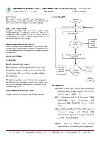 INTERNATIONAL RESEARCH JOURNAL OF ENGINEERING AND TECHNOLOGY (IRJET) E-ISSN: 2395 -0056
VOLUME: 04 ISSUE: 02 | FEB -2017 WWW.IRJET.NET P-ISSN: 2395-0072
© 2017, IRJET | Impact Factor value: 5.181 | ISO 9001:2008 Certified Journal | Page 1981
INPUT IMAGE:
Take image and text as input from user. Input images we
take for image search is to retrieve the relevant image and
information with respect to user query from a large.
SIMILARITY COMPARISON:
Compare similarities with web search engine image.
comparing images to find similar images in a database .to
identify the search images is available or not in database. if
search image is available in database then retrieve the all
information related to that image.
RETRIEVE INFORMATION & IMAGES :
Show related information and image of input image. After
comparing the image with the database if that image match
the we retrieve information and perform operation on that
retrieved data.
3.PROPOSED WORK:
3.1MODULES
Data Creation (Details, Image):-
Take input image and other details as input user form.
Input images we take for image search is to retrieve the
relevant image with respect to user query from a large.
Face Detection:-
After taking input data we are detecting face using open
CV. If face is found then go for next step i.e. compare the
detail and image name. if search is not found then go for
another image search.
Compare the details & Image name:-
compare the detail and image name from the dataset.
4.FLOW DIAGRAM:
5.References:
[1] Nikolaos G. Bourbakis, “Image Data Compression
Encryption Using G-Scan Patterns”, IEEE 0-7803-
4053-1/97, pp. 117-1120, 1997.
[2] S. S. Maniccam, and N. G. Bourbakis, “SCAN
BasedLossless Image Compression and
Encryption”, IEEE 0-7695-0446-9/99, pp. 490-499,
1999.
[3] Howard Cheng and Xiaobo Li, “Partial Encryption of
Compressed Images and Videos”, IEEE
Transactions On Signal Processing, Vol. 48, No. 8,
pp. 2439-2451, August 2000.
[4] Ebru Celikel and Mehmet Emin Dalkilic,
“Experiments on A Secure Compression Algorithm”,
start
Input Data(Details,Images)
Face detection
IF face
is found
Search
another
image
Informati
-on not
available
Informa
-tion
remove
If
(search
= =true)
Compare the details &
image name
stop
 