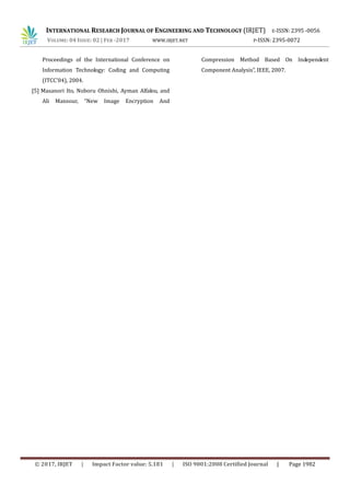 INTERNATIONAL RESEARCH JOURNAL OF ENGINEERING AND TECHNOLOGY (IRJET) E-ISSN: 2395 -0056
VOLUME: 04 ISSUE: 02 | FEB -2017 WWW.IRJET.NET P-ISSN: 2395-0072
© 2017, IRJET | Impact Factor value: 5.181 | ISO 9001:2008 Certified Journal | Page 1982
Proceedings of the International Conference on
Information Technology: Coding and Computing
(ITCC’04), 2004.
[5] Masanori Ito, Noboru Ohnishi, Ayman Alfalou, and
Ali Mansour, “New Image Encryption And
Compression Method Based On Independent
Component Analysis”, IEEE, 2007.
 