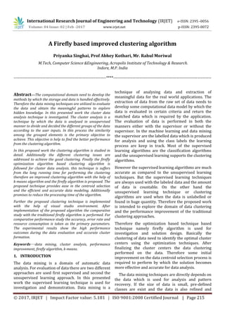 International Research Journal of Engineering and Technology (IRJET) e-ISSN: 2395 -0056
Volume: 04 Issue: 02 | Feb -2017 www.irjet.net p-ISSN: 2395-0072
© 2017, IRJET | Impact Factor value: 5.181 | ISO 9001:2008 Certified Journal | Page 215
A Firefly based improved clustering algorithm
Priyanka Singhai, Prof Abhey Kothari, Mr. Rahul Moriwal
M.Tech, Computer Science &Engineering, Acropolis Institute of Technology & Research.
Indore, M.P. India
-------------------------------------------------------------------****-----------------------------------------------------------------------
Abstract—The computational domain need to develop the
methods by which the storage and data is handled effectively.
Therefore the data mining techniques are utilized to evaluate
the data and obtain the meaningful patterns to explore
hidden knowledge. In this presented work the cluster data
analysis technique is investigated. The cluster analysis is a
technique by which the data is analysed in unsupervised
manner to divide and decided the different groups of the data
according to the user inputs. In this process the similarity
among the grouped elements is the primary objective to
achieve. This objective is help to find the better performance
from the clustering algorithm.
In this proposed work the clustering algorithm is studied in
detail. Additionally the different clustering issues are
addressed to achieve the good clustering. Finally the firefly
optimization algorithm based clustering algorithm is
followed for cluster data analysis. this technique is suffers
from the long running time for performing the clustering
therefore an improved clustering algorithm with the help of
k-means algorithm and the firefly algorithm is proposed. The
proposed technique provides ease in the centroid selection
and the efficient and accurate data modeling. Additionally
promises to reduce the processing time of the algorithm.
Further the proposed clustering technique is implemented
with the help of visual studio environment. After
implementation of the proposed algorithm the comparative
study with the traditional firefly algorithm is performed. For
comparative performance study the accuracy, error rate and
resource consumption is taken as the primary parameters.
The experimental results show the high performance
outcomes during the data evaluation and accurate cluster
formation.
Keywords—data mining, cluster analysis, performance
improvement, firefly algorithm, k-means.
1. INTRODUCTION
The data mining is a domain of automatic data
analysis. For evaluation of data there are two different
approaches are used first supervised and second the
unsupervised learning approach. In this presented
work the supervised learning technique is used for
investigation and demonstration. Data mining is a
technique of analysing data and extraction of
meaningful data for the real world applications. The
extraction of data from the raw set of data needs to
develop some computational data model by which the
data is evaluated in certain criteria and return the
matched data which is required by the application.
The evaluation of data is performed in both the
manners either with the supervisor or without the
supervisor. In the machine learning and data mining
the supervisor are the labelled data which is produced
for analysis and using the class labels the learning
process are keep in track. Most of the supervised
learning algorithms are the classification algorithms
and the unsupervised learning supports the clustering
algorithms.
However the supervised learning algorithms are much
accurate as compared to the unsupervised learning
techniques. But the supervised learning techniques
are always used with the labeled data and the amount
of data is countable. On the other hand the
unsupervised learning technique or clustering
algorithms are used when the data is unlabelled or
found in huge quantity. Therefore the proposed work
is intended to explore the domain of data clustering
and the performance improvement of the traditional
clustering approaches.
Therefore the optimization based technique based
technique namely firefly algorithm is used for
investigation and solution design. Basically the
clustering of data need to identify the optimal cluster
centers using the optimization techniques. After
finalizing the cluster centers the data clustering
performed on the data. Therefore some initial
improvement on the data centroid selection process is
required to perform by which the solution becomes
more effective and accurate for data analysis.
The data mining techniques are directly depends on
the data which is used for analysis and pattern
recovery. If the size of data is small, pre-defined
classes are exist and the data is also refined and
 