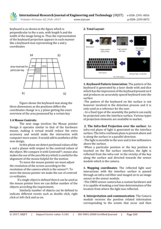 International Research Journal of Engineering and Technology (IRJET) e-ISSN: 2395 -0056
Volume: 04 Issue: 02 | Feb -2017 www.irjet.net p-ISSN: 2395-0072
© 2017, IRJET | Impact Factor value: 5.181 | ISO 9001:2008 Certified Journal | Page 260
keyboard is as shown in the figure which is
perpendicular to the x-axis, with length h and the
width of the image being w. Thus the representation
of the keyboard projection appears in such manner
like a keyboard-mat representing the x and y
coordinates
Figure shows the keyboard-mat along the
three dimensions as the positions differs the
coordinates change in x, y plane getting the exact
overview of the area possessed by a certain key
1.4 Mouse Controls:
The next stage involves the Mouse pointer
Design it operates similar to that of the hardware
mouse, making it virtual would reduce the extra
accessory and would make the interaction with
computer more easier. It would addtoaestheticsofthe
new design.
In this phase we detect positional values of the
x and y planes with respect to the centroid values of
the object. We compare it with Centroid[5], mouse also
makes the use of the java library which is useful for the
alignment of the mouse helpful for the motion.
To move the mouse pointer we must adjust
the resolution of the screen according to the
resolution of the camera which is the sensor[4]. To
move the mouse pointer we make the use of centroid
co-ordinates.
If a single object is defined then it can be used as
the mouse pointer here we can define number of the
objects according the requirement.
Similarly number of objects can be defined to
indicate different events such as double click, right
click or left click and so on.
2. Total Layout-
1. Keyboard Pattern Generation: The pattern of the
keyboard is generated by a laser diode with and dice
which has the impressionof the keyboardpresentonit
and produces an accurately spaced keyboard onto the
surface
-The pattern of the keyboard on the surface is not
however involved in the detection process and it is
only used as a reference for the user.
- In a fixed type of the assembly the pattern can easily
be projected onto the interface surface. Various types
of projection elements are available in market.
2. The Infra-Red Projection over the surface: An
infra-red plane of light is generated on the interface
surface. The Infra-red beam planeispresentaboveand
is along the surface in a parallel direction.
-The light is invisible to the user and is few millimeters
above the surface.
-When a particular position or the key position is
touched on the flat surface interface, the light is
reflected from the infra-red in the vicinity of the key
along the surface and directed towards the sensor
module which is the camera.
3. Mapping coordinates: The reflected light user
interactions with the interface surface is passed
through an infra-red filter and imaged on to an image
sensor in the sensor module.
-The CMOS sensor camera has a custom hardware and
it is capable of making a real time determination of the
location from where the light was reflected.
4. Interpretation and communication: The Camera
module receives the position related information
corresponding to the events that occur and then
 