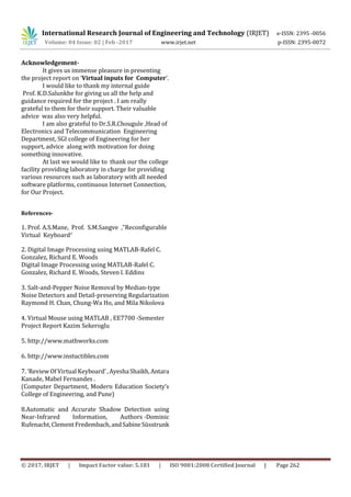 International Research Journal of Engineering and Technology (IRJET) e-ISSN: 2395 -0056
Volume: 04 Issue: 02 | Feb -2017 www.irjet.net p-ISSN: 2395-0072
© 2017, IRJET | Impact Factor value: 5.181 | ISO 9001:2008 Certified Journal | Page 262
Acknowledgement-
It gives us immense pleasure in presenting
the project report on ‘Virtual inputs for Computer’.
I would like to thank my internal guide
Prof. K.D.Salunkhe for giving us all the help and
guidance required for the project . I am really
grateful to them for their support. Their valuable
advice was also very helpful.
I am also grateful to Dr.S.R.Chougule ,Head of
Electronics and Telecommunication Engineering
Department, SGI college of Engineering for her
support, advice along with motivation for doing
something innovative.
At last we would like to thank our the college
facility providing laboratory in charge for providing
various resources such as laboratory with all needed
software platforms, continuous Internet Connection,
for Our Project.
References-
1. Prof. A.S.Mane, Prof. S.M.Sangve ,”Reconfigurable
Virtual Keyboard”
2. Digital Image Processing using MATLAB-Rafel C.
Gonzalez, Richard E. Woods
Digital Image Processing using MATLAB-Rafel C.
Gonzalez, Richard E. Woods, Steven l. Eddins
3. Salt-and-Pepper Noise Removal by Median-type
Noise Detectors and Detail-preserving Regularization
Raymond H. Chan, Chung-Wa Ho, and Mila Nikolova
4. Virtual Mouse using MATLAB , EE7700 -Semester
Project Report Kazim Sekeroglu
5. http://www.mathworks.com
6. http://www.instuctibles.com
7. ‘Review Of Virtual Keyboard’,AyeshaShaikh,Antara
Kanade, Mabel Fernandes .
(Computer Department, Modern Education Society’s
College of Engineering, and Pune)
8.Automatic and Accurate Shadow Detection using
Near-Infrared Information, Authors -Dominic
Rufenacht,ClementFredembach,andSabineSüsstrunk
 
