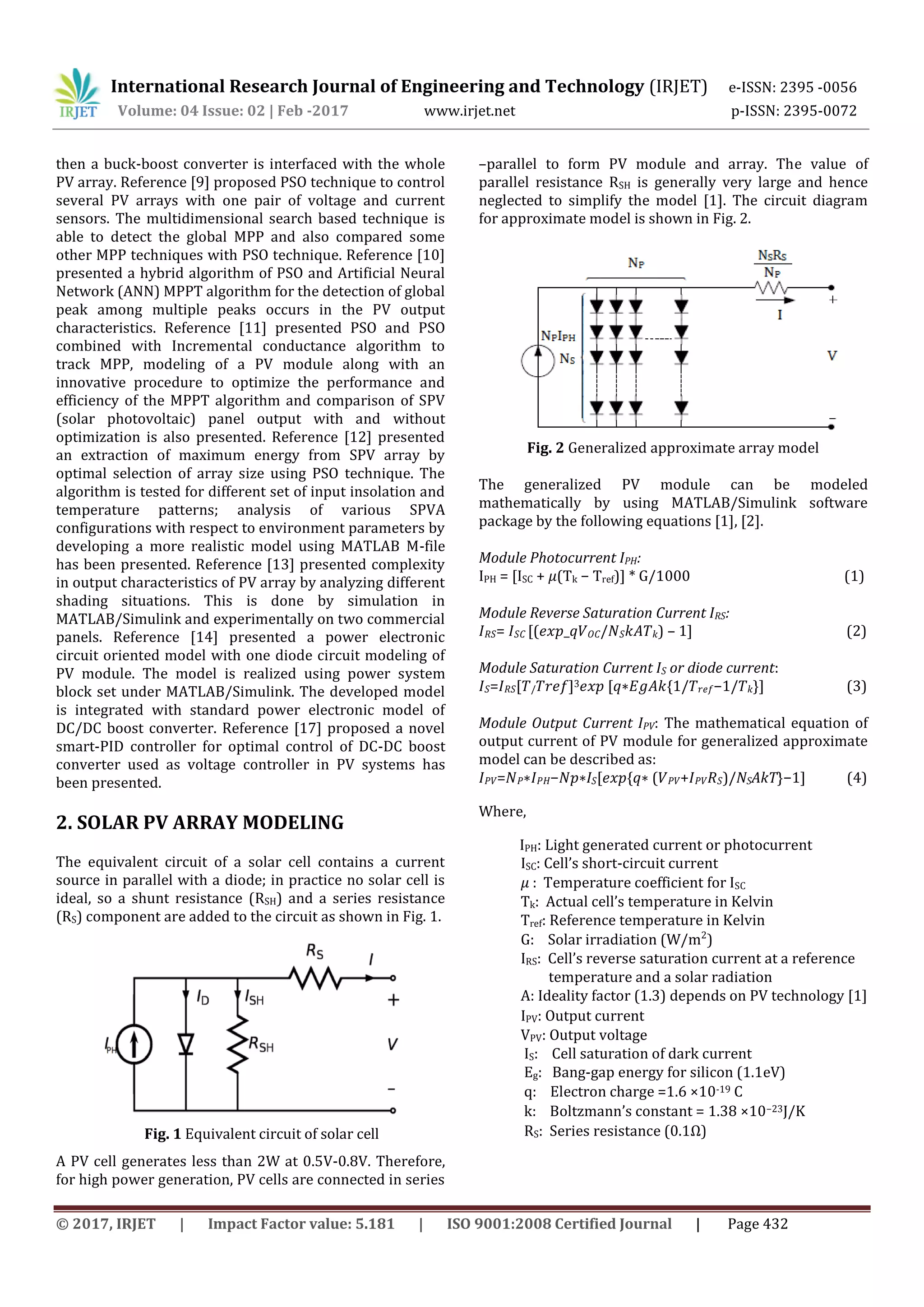 International Research Journal of Engineering and Technology (IRJET) e-ISSN: 2395 -0056 Volume: 04 Issue: 02 | Feb -2017 www.irjet.net p-ISSN: 2395-0072 © 2017, IRJET | Impact Factor value: 5.181 | ISO 9001:2008 Certified Journal | Page 432 then a buck-boost converter is interfaced with the whole PV array. Reference [9] proposed PSO technique to control several PV arrays with one pair of voltage and current sensors. The multidimensional search based technique is able to detect the global MPP and also compared some other MPP techniques with PSO technique. Reference [10] presented a hybrid algorithm of PSO and Artificial Neural Network (ANN) MPPT algorithm for the detection of global peak among multiple peaks occurs in the PV output characteristics. Reference [11] presented PSO and PSO combined with Incremental conductance algorithm to track MPP, modeling of a PV module along with an innovative procedure to optimize the performance and efficiency of the MPPT algorithm and comparison of SPV (solar photovoltaic) panel output with and without optimization is also presented. Reference [12] presented an extraction of maximum energy from SPV array by optimal selection of array size using PSO technique. The algorithm is tested for different set of input insolation and temperature patterns; analysis of various SPVA configurations with respect to environment parameters by developing a more realistic model using MATLAB M-file has been presented. Reference [13] presented complexity in output characteristics of PV array by analyzing different shading situations. This is done by simulation in MATLAB/Simulink and experimentally on two commercial panels. Reference [14] presented a power electronic circuit oriented model with one diode circuit modeling of PV module. The model is realized using power system block set under MATLAB/Simulink. The developed model is integrated with standard power electronic model of DC/DC boost converter. Reference [17] proposed a novel smart-PID controller for optimal control of DC-DC boost converter used as voltage controller in PV systems has been presented. 2. SOLAR PV ARRAY MODELING The equivalent circuit of a solar cell contains a current source in parallel with a diode; in practice no solar cell is ideal, so a shunt resistance (RSH) and a series resistance (RS) component are added to the circuit as shown in Fig. 1. Fig. 1 Equivalent circuit of solar cell A PV cell generates less than 2W at 0.5V-0.8V. Therefore, for high power generation, PV cells are connected in series –parallel to form PV module and array. The value of parallel resistance RSH is generally very large and hence neglected to simplify the model [1]. The circuit diagram for approximate model is shown in Fig. 2. Fig. 2 Generalized approximate array model The generalized PV module can be modeled mathematically by using MATLAB/Simulink software package by the following equations [1], [2]. Module Photocurrent IPH: IPH = [ISC + 𝜇(Tk − Tref)] * G/1000 (1) Module Reverse Saturation Current IRS: 𝐼 𝑅𝑆= 𝐼 𝑆𝐶 [(𝑒𝑥𝑝_𝑞𝑉 𝑂𝐶/𝑁 𝑆 𝑘𝐴𝑇 𝑘) – 1] (2) Module Saturation Current IS or diode current: 𝐼 𝑆=𝐼 𝑅𝑆[𝑇/ 𝑇𝑟𝑒𝑓]3 𝑒𝑥𝑝 [𝑞∗𝐸𝑔𝐴𝑘{1/𝑇 𝑟𝑒𝑓−1/𝑇 𝑘}] (3) Module Output Current IPV: The mathematical equation of output current of PV module for generalized approximate model can be described as: 𝐼 𝑃𝑉=𝑁 𝑃∗𝐼 𝑃𝐻−𝑁𝑝∗I 𝑆[𝑒𝑥𝑝{𝑞∗ (𝑉 𝑃𝑉+𝐼 𝑃𝑉 𝑅 𝑆)/NSAkT}−1] (4) Where, IPH: Light generated current or photocurrent ISC: Cell’s short-circuit current 𝜇 : Temperature coefficient for ISC Tk: Actual cell’s temperature in Kelvin Tref: Reference temperature in Kelvin G: Solar irradiation (W/m2 ) IRS: Cell’s reverse saturation current at a reference temperature and a solar radiation A: Ideality factor (1.3) depends on PV technology [1] IPV: Output current VPV: Output voltage IS: Cell saturation of dark current Eg: Bang-gap energy for silicon (1.1eV) q: Electron charge =1.6 ×10-19 C k: Boltzmann’s constant = 1.38 ×10−23J/K RS: Series resistance (0.1Ω) 