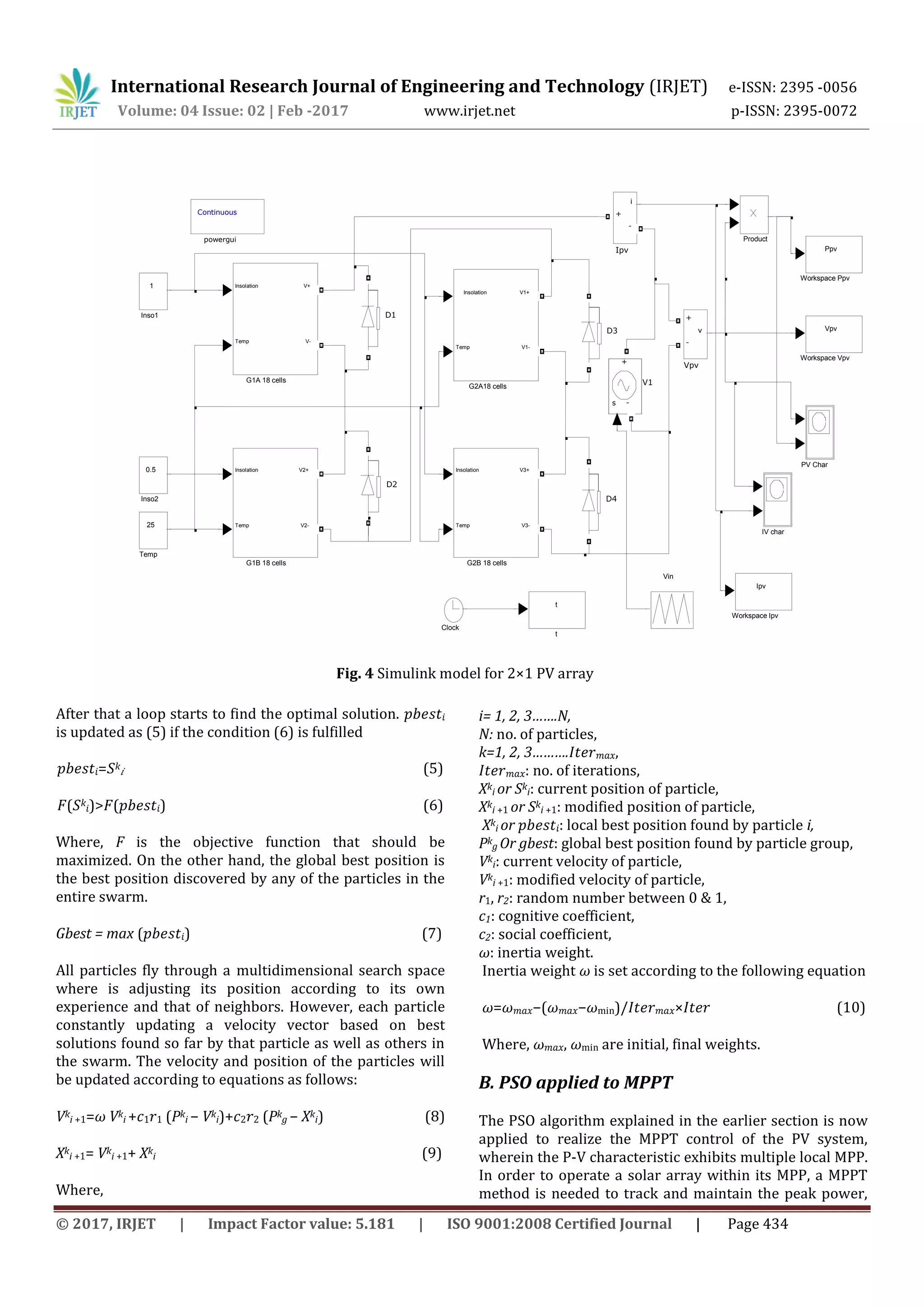 International Research Journal of Engineering and Technology (IRJET) e-ISSN: 2395 -0056 Volume: 04 Issue: 02 | Feb -2017 www.irjet.net p-ISSN: 2395-0072 © 2017, IRJET | Impact Factor value: 5.181 | ISO 9001:2008 Certified Journal | Page 434 After that a loop starts to find the optimal solution. 𝑝𝑏𝑒𝑠𝑡𝑖 is updated as (5) if the condition (6) is fulfilled 𝑝𝑏𝑒𝑠𝑡𝑖=𝑆k 𝑖 (5) 𝐹(𝑆k 𝑖)>𝐹(𝑝𝑏𝑒𝑠𝑡𝑖) (6) Where, F is the objective function that should be maximized. On the other hand, the global best position is the best position discovered by any of the particles in the entire swarm. Gbest = max (𝑝𝑏𝑒𝑠𝑡𝑖) (7) All particles fly through a multidimensional search space where is adjusting its position according to its own experience and that of neighbors. However, each particle constantly updating a velocity vector based on best solutions found so far by that particle as well as others in the swarm. The velocity and position of the particles will be updated according to equations as follows: Vk i +1=𝜔 Vk i +𝑐1 𝑟1 (Pk i − Vk i)+𝑐2 𝑟2 (Pk g − Xk i) (8) Xk i +1= Vk i +1+ Xk i (9) Where, i= 1, 2, 3…….N, N: no. of particles, k=1, 2, 3……….𝐼𝑡𝑒𝑟 𝑚𝑎𝑥, 𝐼𝑡𝑒𝑟 𝑚𝑎𝑥: no. of iterations, Xk i or Sk i: current position of particle, Xk i +1 or Sk i +1: modified position of particle, Xk i or 𝑝𝑏𝑒𝑠𝑡𝑖: local best position found by particle i, Pk g Or gbest: global best position found by particle group, Vk i: current velocity of particle, Vk i +1: modified velocity of particle, r1, r2: random number between 0 & 1, c1: cognitive coefficient, c2: social coefficient, 𝜔: inertia weight. Inertia weight 𝜔 is set according to the following equation 𝜔=𝜔 𝑚𝑎𝑥−(𝜔 𝑚𝑎𝑥−𝜔min)/𝐼𝑡𝑒𝑟 𝑚𝑎𝑥×𝐼𝑡𝑒𝑟 (10) Where, 𝜔 𝑚𝑎𝑥, 𝜔min are initial, final weights. B. PSO applied to MPPT The PSO algorithm explained in the earlier section is now applied to realize the MPPT control of the PV system, wherein the P-V characteristic exhibits multiple local MPP. In order to operate a solar array within its MPP, a MPPT method is needed to track and maintain the peak power, t t Continuous powergui Vpv Workspace Vpv Ppv Workspace Ppv Ipv Workspace Ipv v + - Vpv Vin s - + V1 25 Temp Product PV Char i + - Ipv 0.5 Inso2 1 Inso1 IV char Insolation Temp V3+ V3- G2B 18 cells Insolation Temp V1+ V1- G2A18 cells Insolation Temp V2+ V2- G1B 18 cells Insolation Temp V+ V- G1A 18 cells D4 D3 D2 D1 Clock Fig. 4 Simulink model for 2×1 PV array 