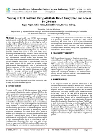 International Research Journal of Engineering and Technology (IRJET) e-ISSN: 2395 -0056
Volume: 04 Issue: 02 | Feb -2017 www.irjet.net p-ISSN: 2395-0072
© 2017, IRJET | Impact Factor value: 5.181 | ISO 9001:2008 Certified Journal | Page 445
Sharing of PHR on Cloud Using Attribute Based Encryption and Access
by QR-Code
Sagar Pagar, Rahul Yadav, Sumeet Boraste, Harshal Bairagi.
Guided By Prof. A. G. Khairnar,
Department of Information Technology, Nashik District Maratha Vidya Prasarak Samaj's Karmaveer
Adv. Baburao Ganpatrao Thakare College of Engineering.
---------------------------------------------------------------------***---------------------------------------------------------------------
Abstract - Personal health record (PHR) is an emerging
patient-centric model of healthinformationexchange, which
is often outsourced to be stored at a third party, such as
cloud providers. It help the Patient to stores his data on the
cloud. However, there have been wide privacy concerns as
personal health information could be exposed to those third
party servers and to unauthorized parties. To assure the
patient’s control over access to their own PHRs, it is a
promising method to encrypt the PHRs before outsourcing.
Yet, issues such as risks of privacy exposure, scalability in
key management, ﬂexible access, and eﬃcient user
revocation, have remained the most important challenges
toward achieving ﬁne-grained, cryptographically enforced
data access control. In this paper, we propose a novel
patient-centric framework and a suite of mechanisms for
data access control to PHRs stored in semi trusted servers.
To achieve ﬁne-grained and scalable data access control for
PHRs, we leverage attribute-based encryption (ABE)
techniques to encrypt each patient’s PHR ﬁle. And we
introduced a new technique which is known as “Break Glass
method” which is used in case of emergency.
Keywords: Personal health records, cloud computing, data
privacy, attribute-based encryption.
1. INTRODUCTION
Personal health record (PHR) has emerged as a patient-
centric model of health information exchange.APHRservice
allows a patient to create, manage, and control her personal
health data in one place through the web, which has made
the storage, retrieval, and sharingofthemedical information
more efficient. Especially, each patient is promised the full
control of her medical records and can share her health data
with a wide range of users, including healthcare providers,
family members or friends. Due to the high cost of building
and maintaining specialized data centers,manyPHR services
are outsourced to or provided by third-party service
providers, for example, Microsoft Health Vault Recently,
architectures of storing PHRs in cloud computing have been
proposed. Personal health record (PHR) is an emerging
patient-centric model of healthinformationexchange, which
is often outsourced to be stored at a third party, such as
cloud providers. However, there have been wide privacy
concerns as personal health informationcouldbe exposed to
those third party servers and to unauthorized parties. To
assure the patients’ control over access to their ownPHRs, it
is a promising method to encrypt the PHRs before
outsourcing. Yet, issues such as risks of privacy exposure,
scalability in key management, flexible access, and efficient
user revocation, have remained the most important
challenges toward achieving fine-grained,cryptographically
enforced data access control.
2. PROBLEM STATEMENT
With the rapid development of the cloud computing,
personal health record (PHR) has attracted great attention
of many researchers all over the world recently. However,
PHR, which is often outsourced to be stored at a third
party, has many security and efficiency issues. Therefore,
the study of secure and efficient Personal Health Record
Scheme to protect users' privacy in PHR files is of great
significance. Focusing on drawbacks and inadequacies of
existing process, definitely there is a need of an efficient
system which ensures data security.
3. SYSTEM DESIGN
In the proposed system, the personal information of the
patient will be stored in a form of data on cloud which will
be stored in an encrypted format on the cloud for security
purposes. Attribute Based Encryption (ABE) will be usedfor
the process of encryption. This encrypted data will be saved
on secured cloud. A QR code will be generated using
attributes like patient name and Patient ID. To extract the
data from the cloud the user will be required to scan the QR
code to access the data. After authentication the decrypted
data will be displayed to the authenticateduser.ThePHRcan
be shall be accessed by using an mobile application. The
decision of granting access rights of this PHR will given to
the patient. The patients, doctors will have a right for
modification of the information whereas pharmacists will
only have right to replace the prescribedmedicine.Theblow
diagram shown below will give a clear idea of our proposed
system.
 