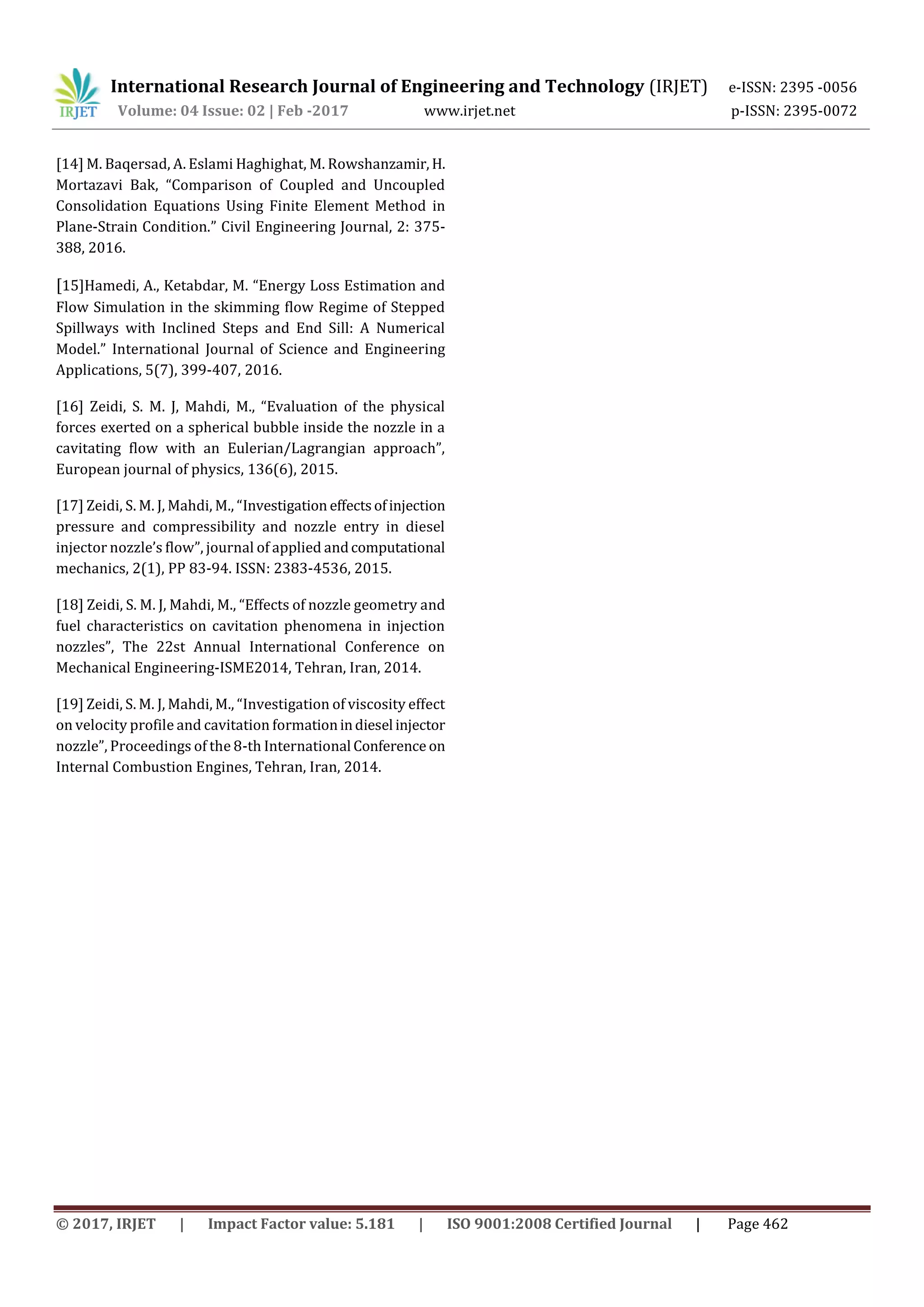 International Research Journal of Engineering and Technology (IRJET) e-ISSN: 2395 -0056
Volume: 04 Issue: 02 | Feb -2017 www.irjet.net p-ISSN: 2395-0072
© 2017, IRJET | Impact Factor value: 5.181 | ISO 9001:2008 Certified Journal | Page 462
[14] M. Baqersad, A. Eslami Haghighat, M. Rowshanzamir, H.
Mortazavi Bak, “Comparison of Coupled and Uncoupled
Consolidation Equations Using Finite Element Method in
Plane-Strain Condition.” Civil Engineering Journal, 2: 375-
388, 2016.
[15]Hamedi, A., Ketabdar, M. “Energy Loss Estimation and
Flow Simulation in the skimming flow Regime of Stepped
Spillways with Inclined Steps and End Sill: A Numerical
Model.” International Journal of Science and Engineering
Applications, 5(7), 399-407, 2016.
[16] Zeidi, S. M. J, Mahdi, M., “Evaluation of the physical
forces exerted on a spherical bubble inside the nozzle in a
cavitating flow with an Eulerian/Lagrangian approach”,
European journal of physics, 136(6), 2015.
[17] Zeidi, S. M. J, Mahdi, M., “Investigation effectsofinjection
pressure and compressibility and nozzle entry in diesel
injector nozzle’s flow”, journal of applied andcomputational
mechanics, 2(1), PP 83-94. ISSN: 2383-4536, 2015.
[18] Zeidi, S. M. J, Mahdi, M., “Effects of nozzle geometry and
fuel characteristics on cavitation phenomena in injection
nozzles”, The 22st Annual International Conference on
Mechanical Engineering-ISME2014, Tehran, Iran, 2014.
[19] Zeidi, S. M. J, Mahdi, M., “Investigation of viscosity effect
on velocity profile and cavitation formationindiesel injector
nozzle”, Proceedings of the 8-th International Conference on
Internal Combustion Engines, Tehran, Iran, 2014.
 