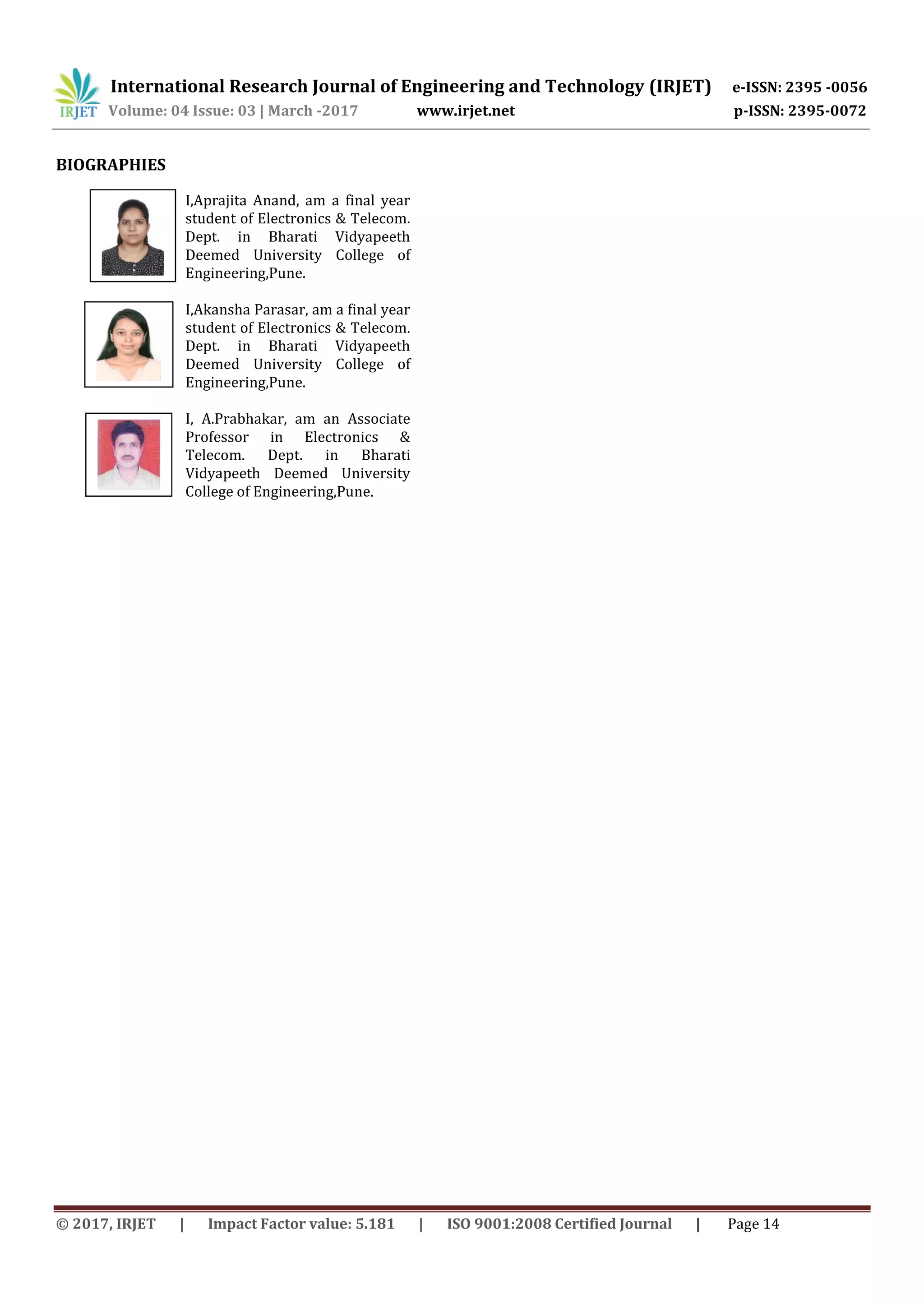 International Research Journal of Engineering and Technology (IRJET) e-ISSN: 2395 -0056
Volume: 04 Issue: 03 | March -2017 www.irjet.net p-ISSN: 2395-0072
© 2017, IRJET | Impact Factor value: 5.181 | ISO 9001:2008 Certified Journal | Page 14
BIOGRAPHIES
I,Aprajita Anand, am a final year
student of Electronics & Telecom.
Dept. in Bharati Vidyapeeth
Deemed University College of
Engineering,Pune.
I,Akansha Parasar, am a final year
student of Electronics & Telecom.
Dept. in Bharati Vidyapeeth
Deemed University College of
Engineering,Pune.
I, A.Prabhakar, am an Associate
Professor in Electronics &
Telecom. Dept. in Bharati
Vidyapeeth Deemed University
College of Engineering,Pune.
 