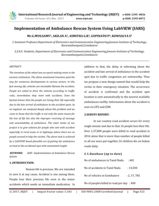 © 2017, IRJET | Impact Factor value: 5.181 | ISO 9001:2008 Certified Journal | Page 313
Implementation of Ambulance Rescue System Using LabVIEW (IARS)
Mr.G.MYILSAMY1, AKILAN A2, ASMITHA G.R3, GOPINATH P4, KOWSALYA S5
1-Assistant Professor,Department of Electronics and Communication Engineering,Jansons Institute of Technology,
Karumathampatti,Coimbatore
2,3,4,5- Students, Department of Electronics and Communication Engineering,Jansons Institute of Technology,
Karumathampatti,Coimbatore
---------------------------------------------------------------------------------------------------------------------------------------------------
ABSTRACT:
The invention of the wheel was an epoch making event in the
ancient civilization. The above mentioned invention paid the
way for numerous developments in various sectors. In this
fast moving life, vehicles are inevitable likewise the accident.
People are asked to drive the vehicles according to traffic
rules, nevertheless they meet with accidents. Even the
layman knows that the people are losing their life especially
due to the late arrival of ambulance to the accident spots. As
an engineer we analyzed deeply about this problem and we
came to know that the traffic is not only the main reason for
the loss of life but also the improper receiving of message
and unavailability of ambulance. The main motto of our
project is to give solution for people who met with accident
especially in rural areas or in highways where there are no
people around to help the victims. The above task is achieved
by a LabVIEW based plausible act of getting the ambulance
arrived at the accidental spot with automated insight.
KEYWORD: IARS- Implementation of Ambulance Rescue
System
1..INTRODUCTION:
Human life is precious. We are intended
to save it at any cause. Accident is one among them.
People lose their precious life even in the minor
accidents which needs an immediate medication. In
addition to that, the delay in informing about the
accident and late arrival of ambulance to the accident
spot due to traffic congestion are noteworthy. Thus
we propose a new design named that would help the
victim in their emergency situation. The occurrence
of accident is confirmed and the accident spot
location is sent automatically to the nearest available
ambulances swiftly. Information about the accident is
sent via GPS and GSM.
2.SURVEY REPORT:
In our country road accident occurs for every
single minute and due to that 16 people loss their life.
Over 1,37,000 people were killed in road accident in
2016 alone that is more than number of people killed
in all our wars put together.16 children die on Indian
roads daily.
2.1.Database (up to date)
No of ambulances in Tamil Nadu : 481
No of accidents in Tamil Nadu : 14,504
No of vehicles in Coimbatore : 2, 17, 785
No of peoples killed in road per day : 400
International Research Journal of Engineering and Technology (IRJET) e-ISSN: 2395 -0056
Volume: 04 Issue: 03 | Mar -2017 www.irjet.net p-ISSN: 2395-0072
 