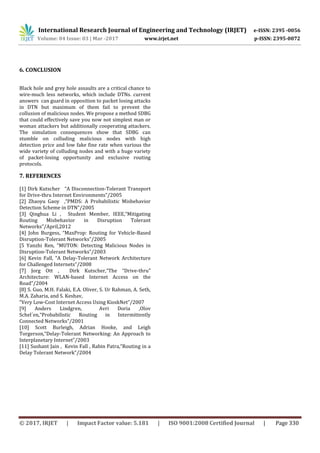 International Research Journal of Engineering and Technology (IRJET) e-ISSN: 2395 -0056
Volume: 04 Issue: 03 | Mar -2017 www.irjet.net p-ISSN: 2395-0072
© 2017, IRJET | Impact Factor value: 5.181 | ISO 9001:2008 Certified Journal | Page 330
6. CONCLUSION
Black hole and grey hole assaults are a critical chance to
wire-much less networks, which include DTNs. current
answers can guard in opposition to packet losing attacks
in DTN but maximum of them fail to prevent the
collusion of malicious nodes. We propose a method SDBG
that could effectively save you now not simplest man or
woman attackers but additionally cooperating attackers.
The simulation consequences show that SDBG can
stumble on colluding malicious nodes with high
detection price and low fake fine rate when various the
wide variety of colluding nodes and with a huge variety
of packet-losing opportunity and exclusive routing
protocols.
7. REFERENCES
[1] Dirk Kutscher “A Disconnection-Tolerant Transport
for Drive-thru Internet Environments”/2005
[2] Zhaoyu Gaoy ,“PMDS: A Probabilistic Misbehavior
Detection Scheme in DTN”/2005
[3] Qinghua Li , Student Member, IEEE,“Mitigating
Routing Misbehavior in Disruption Tolerant
Networks”/April,2012
[4] John Burgess, “MaxProp: Routing for Vehicle-Based
Disruption-Tolerant Networks”/2005
[5 Yanzhi Ren, “MUTON: Detecting Malicious Nodes in
Disruption-Tolerant Networks”/2003
[6] Kevin Fall, “A Delay-Tolerant Network Architecture
for Challenged Internets”/2008
[7] Jorg Ott , Dirk Kutscher,“The “Drive-thru”
Architecture: WLAN-based Internet Access on the
Road”/2004
[8] S. Guo, M.H. Falaki, E.A. Oliver, S. Ur Rahman, A. Seth,
M.A. Zaharia, and S. Keshav,
“Very Low-Cost Internet Access Using KioskNet”/2007
[9] Anders Lindgren, Avri Doria ,Olov
Schel´en,“Probabilistic Routing in Intermittently
Connected Networks”/2001
[10] Scott Burleigh, Adrian Hooke, and Leigh
Torgerson,“Delay-Tolerant Networking: An Approach to
Interplanetary Internet”/2003
[11] Sushant Jain , Kevin Fall , Rabin Patra,“Routing in a
Delay Tolerant Network”/2004
 