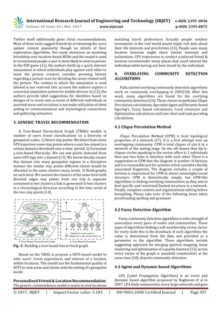 International Research Journal of Engineering and Technology (IRJET) e-ISSN: 2395 -0056
Volume: 04 Issue: 03 | Mar -2017 www.irjet.net p-ISSN: 2395-0072
© 2017, IRJET | Impact Factor value: 5.181 | ISO 9001:2008 Certified Journal | Page 357
Twitter itself additionally gives client recommendations.
Most of these tools suggest friends by scrutinizing the users
update content popularity though no details of their
exploration algorithms. Our study attentions on modeling
friendship over location-based MSNs and the model is used
to recommend people a user is morelikelytomeetinperson.
In the ESP game [11], the authors build up a quick internet
amusement in which individuals play against each other to
mark the picture creators consider perusing history
regarding a picture scan for deciding the sense related with
the picture. The context in which the annotation is used
labeled is not reserved into account the authors explore a
concerted annotation system for mobile devices. In [12], the
authors provide label suggestions for identities based on
designs of re-event and co-event of different individuals in
assorted areas and occasions is not make utilizationofclient
setting or commonsensical and etymological connections
and gathering semantics.
3. GENERIC TRAVEL RECOMMENDATION
A Tree-Based Hierarchical Graph (TBHG) models is
number of users travel classifications on a diversity of
geospatial scales. 1) Detectstaypoints:Wedetectfrom every
GPS trajectory some stay points where a user has stayed ina
certain distance threshold over a time- period. 2) Formulate
a tree-based Hierarchy. We can stat points detected from
users GPS logs into a dataset [13]. We hierarchically cluster
this dataset into many geospatial regions in a disruptive
manner the similar stay points different clients would be
allocated to the same clusters many levels. 3) Build graphs
on each level. We connect the clusters of the same level with
directed edges stay points from one trip is separate
contained in two clusters a link is generated in two clusters
in a chronological direction according to the time serial of
the two stay points [14].
Fig -2: Building a tree-based hierarchical graph
Based on the TBHG is propose a HITS-based model to
infer users’ travel experiences and interest of a location
within locations. This model use the fundamental quality of
HITS to rank areas and clients with thesettingofa geospatial
locale.
Personalized Friend & Location Recommendation:
The generic commendation model is wants to visit locations
matching travel preferences Actually people outdoor
movements in the real world would imply rich data about
their life interests and proclivities [15], People uses many
location histories might share similar interests and
inclinations. GPS trajectories is conduct a tailored friend &
location recommender many places that could interest the
individual while having not been found by the individual.
4. OVERLAYING COMMUNITY DETECTION
ALGORITHMS
Palla started overlying community detection algorithms
work on community overlapping in 2005[10]. After this
work, many algorithms are found for the overlying
community detection [16]. These classesinparticularClique
Percolation calculations,SpecialistAgentandDynamic based
figuring’s, Fuzzy based calculations, Local extension and
Optimization calculations and Line chart and Link parceling
calculations.
4.1 Clique Percolation Method
Clique Percolation Method (CPM) is local topological
properties of a network [17]. It is a first attempt over an
overlapping community. CPM is total cliques of size k in a
network at the stating stage. On the off chance that the k-
cliques circles speaking to the vertex offers k-1 individuals
then just two hubs is interface with each other There is a
supposition in CPM that the diagram is number of factions
and it is reasonable just for systems which considers thickly
associated fragments. The diagram includes a couple of
factions is impractical for CPM to detect meaningful social
structure. CPM is theoretically simple, but CPM-like
algorithms to finding overlying communities as they aim to
find specific and restricted/limited structure in a network.
Finally, complete content and organizational editing before
formatting. Please take note of the following items when
proofreading spelling and grammar:
4.2 Fuzzy Detection Algorithm
Fuzzy communitydetection algorithmsissolvestrength of
association every pairs of nodes and communities. These
types of algorithms finding a soft membership vector, factor
for every node this is the drawback of such algorithms the
value is determined from the data and provided as a
parameter to the algorithm. These algorithms include
suggesting approach for merging spectral mapping, fuzzy
clustering and optimization of a quality function [12],access
every vertex of the graph is manifold communities at the
same time [18], disjoint community detection.
4.3 Agent and Dynamic based Algorithms
LPA (Label Propagation Algorithm) is an event and
dynamic based algorithm proposed by Raghavan et al in
2007. LPA finds communities every large networksandgoes
 
