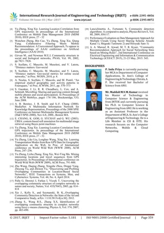 International Research Journal of Engineering and Technology (IRJET) e-ISSN: 2395 -0056
Volume: 04 Issue: 03 | Mar -2017 www.irjet.net p-ISSN: 2395-0072
© 2017, IRJET | Impact Factor value: 5.181 | ISO 9001:2008 Certified Journal | Page 359
[4] Yu Zheng, Xing Xie. Learning Location Correlation from
GPS trajectories In proceedings of the International
Conference on Mobile Data Management 2010 (MDM
2010), IEEE press, 27 - 32
[5] Wenchen Zheng, Bin Cao, Yu Zheng, Xing Xie, Qiang
Yang. Collaborative Filtering Meets Mobile
Recommendation: A Usercentered Approach, To appear in
the proceedings of AAAI conference on Artificial
Intelligence (AAAI 2010).
[6] Girvan M., and Newman M.E.J, Community structure in
social and biological networks, PNAS, Vol. 99, 2002,
pp.7821–7826.
[7] S. Scellato, C. Mascolo, M. Musolesi, and V. Latora,
“Distance matters: Geo-social
[8] S. Scellato, C. Mascolo, M. Musolesi, and V. Latora,
“Distance matters: Geo-social metrics for online social
networks,” in Proc. WOSN, 2010, p. 8.
[9] A. Noulas, S. Scellato, C. Mascolo, and M. Pontil, “An
empirical studyof geographic user activity patterns in
Foursquare,” in Proc. ICWSM, 2011, pp. 570–573
[10] S. Gaonkar, J. Li, R. R. Choudhury, L. Cox, and A.
Schmidt. Microblog: Sharing and querying content through
mobile phones and social participation. In Proceedings of
the ACM MobiSys, pages 174–186, Breckenridge, CO,
June 2008.
[11] A. B. Benitez, J. R. Smith and S.-F. Chang (2000).
MediaNet: A Multimedia Information Network for
Knowledge Representation, Proceedings of the 2000 SPIE
Conference on Internet Multimedia Management Systems
(IS&T/SPIE-2000), Nov 6-8, 2000., Boston MA.
[12] E. CHANG, K. GOH, G. SYCHAY and G. WU (2003).
CBSA: content-based soft annotation for multimodal image
retrieval using Bayes point machines
[13] Yu Zheng, Xing Xie. Learning Location Correlation from
GPS trajectories. In proceedings of the International
Conference on Mobile Data Management 2010 (MDM
2010), IEEE press, 27 - 32.
[14] Yu Zheng, Like Liu, Longhao Wang, Xing Xie. Learning
Transportation Modes from Raw GPS Data for Geographic
Application on the Web, In Proc. of International
conference on World Wild Web (WWW 2008), ACM
Press, 247–256.
[15] Yu Zheng, Lizhu Zhang, Xing Xie, Wei-Ying Ma. Mining
interesting locations and travel sequences from GPS
trajectories. In Proceedings of International conference on
World Wild Web (WWW 2009), ACM Press, 791-800.
[16] Zhu Wang, Daqing Zhang, Xingshe Zhou, Dingqi Yang,
Zhiyong Yu, and Zhiwen Yu, “Discovering and Profiling
Overlapping Communities in Location-Based Social
Networks”, IEEE Transactions on Systems, Man, and
Cybernetics: Systems, Vol. 44, No. 4, April 2014.
[17] Palla G, Derenyi I, Farkas I, Vicsek T, Uncovering the
overlapping community structure of complex networks in
nature and society, Nature, Vol. 435(7043), 2005, pp. 814–
818
[18] Xie J., Kelly S., and Szymanski, B. K.,.Overlapping
Community Detection in Networks: the State of the Art and
Comparative Study, arXiv: 1110.5813v4[cs.SI], 2012.
[19] Zhang S., Wang R.S., Zhang X.S, Identification of
overlapping community structure in complex networks
using fuzzy c-means clustering, Physics A, Vol. 374, 2007,
pp. 483-490.
[20] Lancichinettia A., Fortunato S, Community detection
algorithms: A comparative analysis, Physics Review E, Vol.
80, 2009, 056117.
[21] Performance Evaluation on Data Management Approach for
Multiple Clouds Using Secret Sharing Scheme Atsushi
Kanai 1), Shigeaki Tanimoto 2) and Hiroyuki Sato 3)
[22] A. A. Marouf, R. Ajwad, M. T. R. Kyser, “Community
Recommendation Approach for Social Networking Sites
based on Mining Rules”, 2nd International Conference on
Electrical Engineering and Information & Communication
Technology (iCEEiCT 2015), 21-23 May, 2015. 543.
BIOGRAPHIES
P. Indu Priya is currently pursuing
her MCA in Department of Computer
Applications, St. Ann’s College of
Engineering&Technology,Chirala,A.
P. She received her Bachelor of
Science from ANU.
Mr. MaddaliM.V.M.Kumar received
his Master of Technology in
Computer Science & Engineering
from JNTUK and currently pursuing
his Ph.D. in Computer Science &
Engineering from ANU.Heis working
as an Assistant Professor in the
Department of MCA, St. Ann’s College
of Engineering & Technology. He is a
Life Member in CSI & ISTE. His
research focuses on the Computer
Networks, Mobile & Cloud
Computing.
 