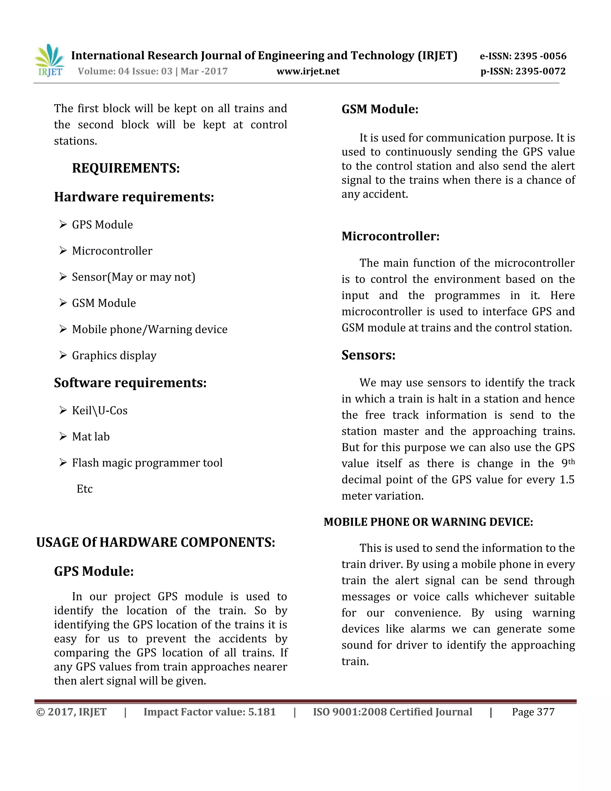 International Research Journal of Engineering and Technology (IRJET) e-ISSN: 2395 -0056
Volume: 04 Issue: 03 | Mar -2017 www.irjet.net p-ISSN: 2395-0072
© 2017, IRJET | Impact Factor value: 5.181 | ISO 9001:2008 Certified Journal | Page 377
The first block will be kept on all trains and
the second block will be kept at control
stations.
REQUIREMENTS:
Hardware requirements:
 GPS Module
 Microcontroller
 Sensor(May or may not)
 GSM Module
 Mobile phone/Warning device
 Graphics display
Software requirements:
 KeilU-Cos
 Mat lab
 Flash magic programmer tool
Etc
USAGE Of HARDWARE COMPONENTS:
GPS Module:
In our project GPS module is used to
identify the location of the train. So by
identifying the GPS location of the trains it is
easy for us to prevent the accidents by
comparing the GPS location of all trains. If
any GPS values from train approaches nearer
then alert signal will be given.
GSM Module:
It is used for communication purpose. It is
used to continuously sending the GPS value
to the control station and also send the alert
signal to the trains when there is a chance of
any accident.
Microcontroller:
The main function of the microcontroller
is to control the environment based on the
input and the programmes in it. Here
microcontroller is used to interface GPS and
GSM module at trains and the control station.
Sensors:
We may use sensors to identify the track
in which a train is halt in a station and hence
the free track information is send to the
station master and the approaching trains.
But for this purpose we can also use the GPS
value itself as there is change in the 9th
decimal point of the GPS value for every 1.5
meter variation.
MOBILE PHONE OR WARNING DEVICE:
This is used to send the information to the
train driver. By using a mobile phone in every
train the alert signal can be send through
messages or voice calls whichever suitable
for our convenience. By using warning
devices like alarms we can generate some
sound for driver to identify the approaching
train.
 
