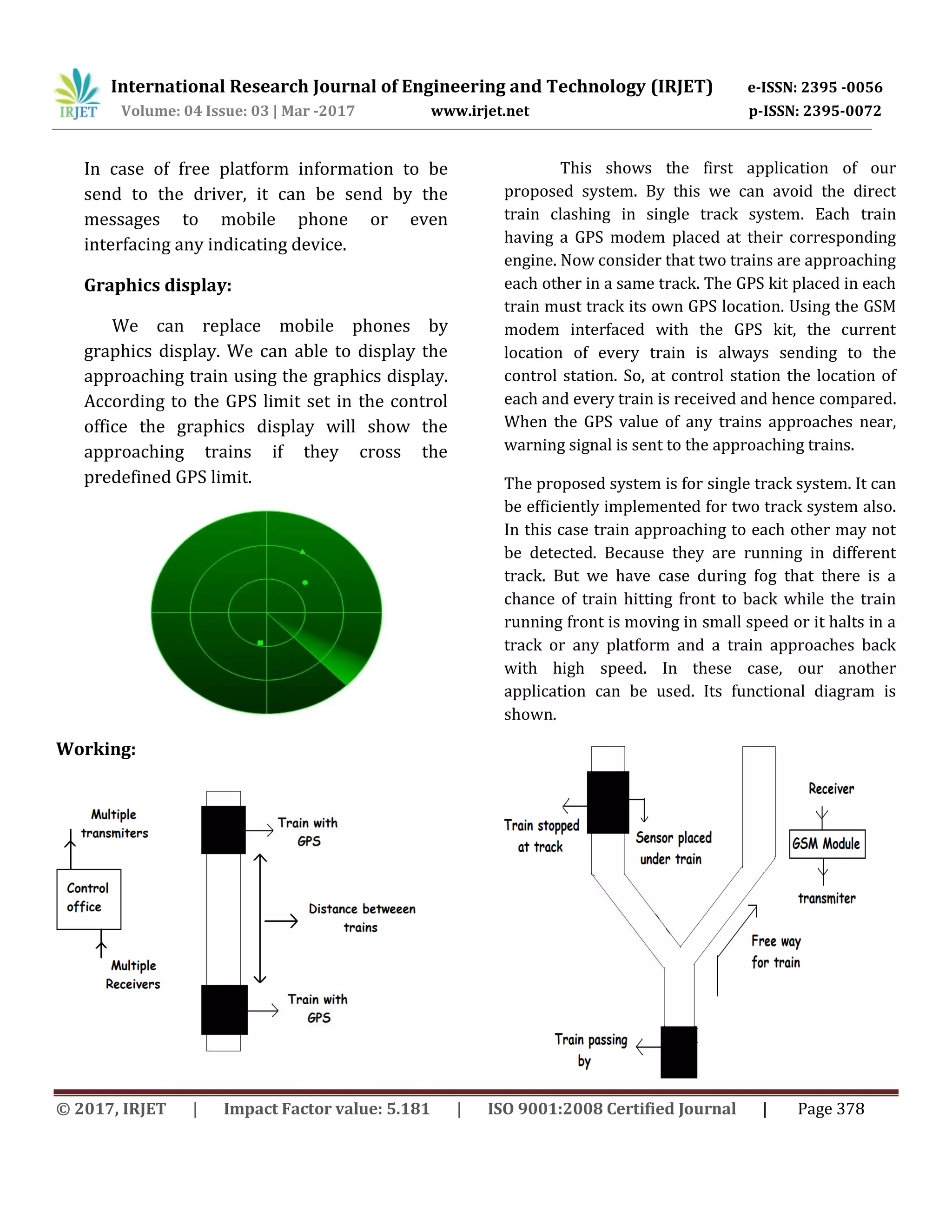 International Research Journal of Engineering and Technology (IRJET) e-ISSN: 2395 -0056
Volume: 04 Issue: 03 | Mar -2017 www.irjet.net p-ISSN: 2395-0072
© 2017, IRJET | Impact Factor value: 5.181 | ISO 9001:2008 Certified Journal | Page 378
In case of free platform information to be
send to the driver, it can be send by the
messages to mobile phone or even
interfacing any indicating device.
Graphics display:
We can replace mobile phones by
graphics display. We can able to display the
approaching train using the graphics display.
According to the GPS limit set in the control
office the graphics display will show the
approaching trains if they cross the
predefined GPS limit.
Working:
This shows the first application of our
proposed system. By this we can avoid the direct
train clashing in single track system. Each train
having a GPS modem placed at their corresponding
engine. Now consider that two trains are approaching
each other in a same track. The GPS kit placed in each
train must track its own GPS location. Using the GSM
modem interfaced with the GPS kit, the current
location of every train is always sending to the
control station. So, at control station the location of
each and every train is received and hence compared.
When the GPS value of any trains approaches near,
warning signal is sent to the approaching trains.
The proposed system is for single track system. It can
be efficiently implemented for two track system also.
In this case train approaching to each other may not
be detected. Because they are running in different
track. But we have case during fog that there is a
chance of train hitting front to back while the train
running front is moving in small speed or it halts in a
track or any platform and a train approaches back
with high speed. In these case, our another
application can be used. Its functional diagram is
shown.
 