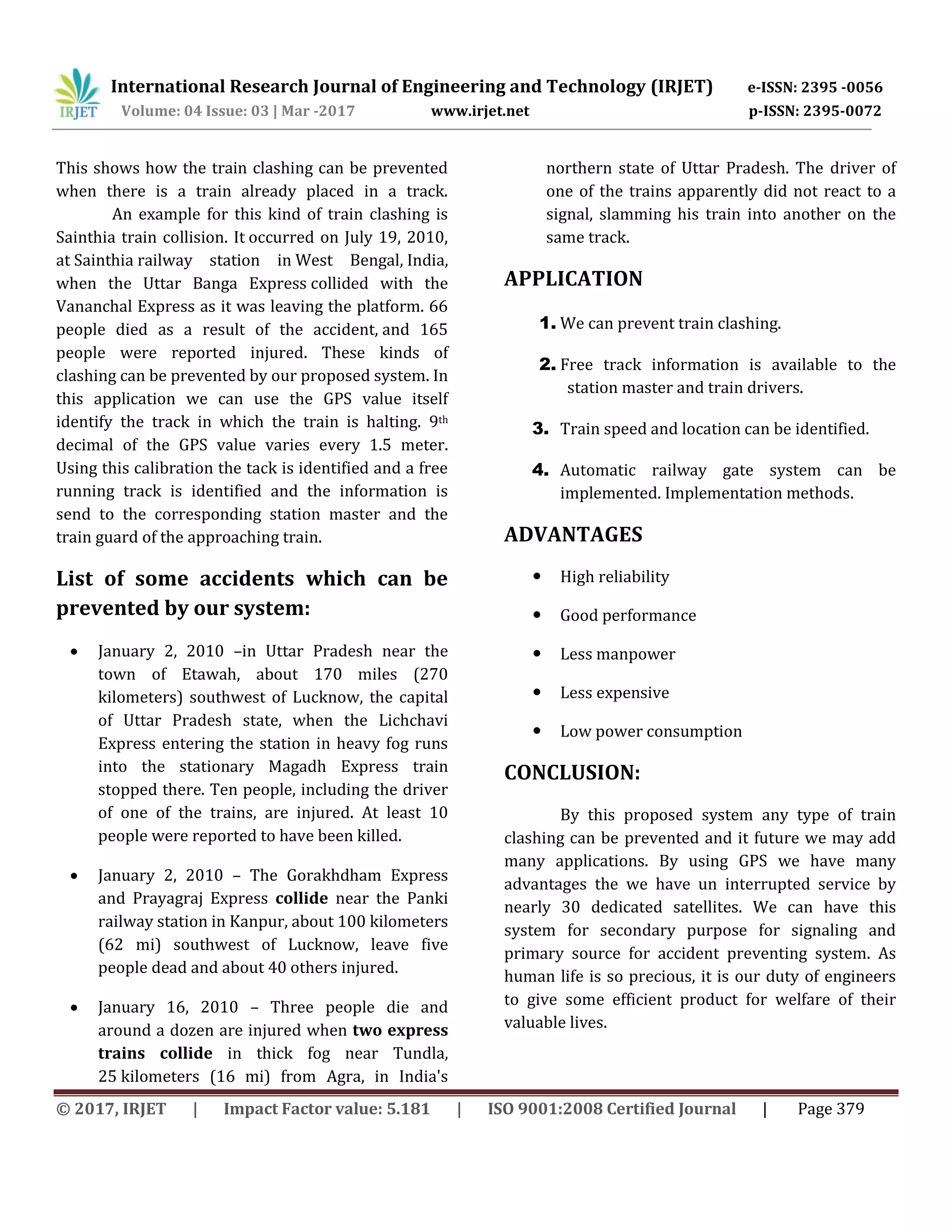 International Research Journal of Engineering and Technology (IRJET) e-ISSN: 2395 -0056
Volume: 04 Issue: 03 | Mar -2017 www.irjet.net p-ISSN: 2395-0072
© 2017, IRJET | Impact Factor value: 5.181 | ISO 9001:2008 Certified Journal | Page 379
This shows how the train clashing can be prevented
when there is a train already placed in a track.
An example for this kind of train clashing is
Sainthia train collision. It occurred on July 19, 2010,
at Sainthia railway station in West Bengal, India,
when the Uttar Banga Express collided with the
Vananchal Express as it was leaving the platform. 66
people died as a result of the accident, and 165
people were reported injured. These kinds of
clashing can be prevented by our proposed system. In
this application we can use the GPS value itself
identify the track in which the train is halting. 9th
decimal of the GPS value varies every 1.5 meter.
Using this calibration the tack is identified and a free
running track is identified and the information is
send to the corresponding station master and the
train guard of the approaching train.
List of some accidents which can be
prevented by our system:
 January 2, 2010 –in Uttar Pradesh near the
town of Etawah, about 170 miles (270
kilometers) southwest of Lucknow, the capital
of Uttar Pradesh state, when the Lichchavi
Express entering the station in heavy fog runs
into the stationary Magadh Express train
stopped there. Ten people, including the driver
of one of the trains, are injured. At least 10
people were reported to have been killed.
 January 2, 2010 – The Gorakhdham Express
and Prayagraj Express collide near the Panki
railway station in Kanpur, about 100 kilometers
(62 mi) southwest of Lucknow, leave five
people dead and about 40 others injured.
 January 16, 2010 – Three people die and
around a dozen are injured when two express
trains collide in thick fog near Tundla,
25 kilometers (16 mi) from Agra, in India's
northern state of Uttar Pradesh. The driver of
one of the trains apparently did not react to a
signal, slamming his train into another on the
same track.
APPLICATION
1. We can prevent train clashing.
2. Free track information is available to the
station master and train drivers.
3. Train speed and location can be identified.
4. Automatic railway gate system can be
implemented. Implementation methods.
ADVANTAGES
 High reliability
 Good performance
 Less manpower
 Less expensive
 Low power consumption
CONCLUSION:
By this proposed system any type of train
clashing can be prevented and it future we may add
many applications. By using GPS we have many
advantages the we have un interrupted service by
nearly 30 dedicated satellites. We can have this
system for secondary purpose for signaling and
primary source for accident preventing system. As
human life is so precious, it is our duty of engineers
to give some efficient product for welfare of their
valuable lives.
 