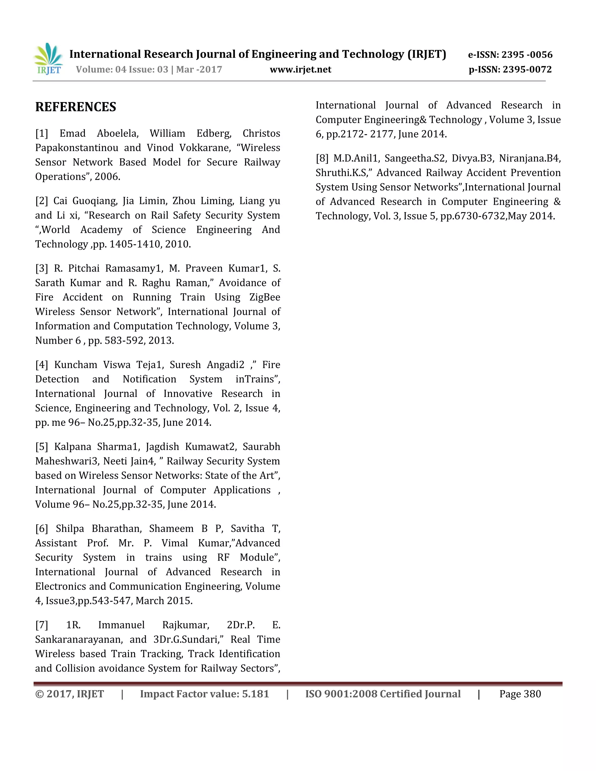 International Research Journal of Engineering and Technology (IRJET) e-ISSN: 2395 -0056
Volume: 04 Issue: 03 | Mar -2017 www.irjet.net p-ISSN: 2395-0072
© 2017, IRJET | Impact Factor value: 5.181 | ISO 9001:2008 Certified Journal | Page 380
REFERENCES
[1] Emad Aboelela, William Edberg, Christos
Papakonstantinou and Vinod Vokkarane, “Wireless
Sensor Network Based Model for Secure Railway
Operations”, 2006.
[2] Cai Guoqiang, Jia Limin, Zhou Liming, Liang yu
and Li xi, “Research on Rail Safety Security System
“,World Academy of Science Engineering And
Technology ,pp. 1405-1410, 2010.
[3] R. Pitchai Ramasamy1, M. Praveen Kumar1, S.
Sarath Kumar and R. Raghu Raman,” Avoidance of
Fire Accident on Running Train Using ZigBee
Wireless Sensor Network”, International Journal of
Information and Computation Technology, Volume 3,
Number 6 , pp. 583-592, 2013.
[4] Kuncham Viswa Teja1, Suresh Angadi2 ,” Fire
Detection and Notification System inTrains”,
International Journal of Innovative Research in
Science, Engineering and Technology, Vol. 2, Issue 4,
pp. me 96– No.25,pp.32-35, June 2014.
[5] Kalpana Sharma1, Jagdish Kumawat2, Saurabh
Maheshwari3, Neeti Jain4, ” Railway Security System
based on Wireless Sensor Networks: State of the Art”,
International Journal of Computer Applications ,
Volume 96– No.25,pp.32-35, June 2014.
[6] Shilpa Bharathan, Shameem B P, Savitha T,
Assistant Prof. Mr. P. Vimal Kumar,”Advanced
Security System in trains using RF Module”,
International Journal of Advanced Research in
Electronics and Communication Engineering, Volume
4, Issue3,pp.543-547, March 2015.
[7] 1R. Immanuel Rajkumar, 2Dr.P. E.
Sankaranarayanan, and 3Dr.G.Sundari,” Real Time
Wireless based Train Tracking, Track Identification
and Collision avoidance System for Railway Sectors”,
International Journal of Advanced Research in
Computer Engineering& Technology , Volume 3, Issue
6, pp.2172- 2177, June 2014.
[8] M.D.Anil1, Sangeetha.S2, Divya.B3, Niranjana.B4,
Shruthi.K.S,” Advanced Railway Accident Prevention
System Using Sensor Networks”,International Journal
of Advanced Research in Computer Engineering &
Technology, Vol. 3, Issue 5, pp.6730-6732,May 2014.
 
