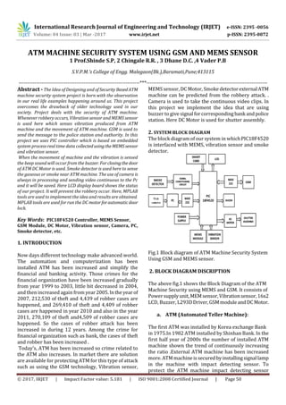 International Research Journal of Engineering and Technology (IRJET) e-ISSN: 2395 -0056
Volume: 04 Issue: 03 | Mar -2017 www.irjet.net p-ISSN: 2395-0072
© 2017, IRJET | Impact Factor value: 5.181 | ISO 9001:2008 Certified Journal | Page 50
ATM MACHINE SECURITY SYSTEM USING GSM AND MEMS SENSOR
1 Prof.Shinde S.P, 2 Chingale R.R. , 3 Dhane D.C. ,4 Vader P.B
S.V.P.M.’s College of Engg. Malegaon(Bk.),Baramati,Pune;413115
---------------------------------------------------------------------***---------------------------------------------------------------------
Abstract - The Idea of Designing and ofSecurity BasedATM
machine security system project is born with the observation
in our real life examples happening around us. This project
overcomes the drawback of older technology used in our
society. Project deals with the security of ATM machine.
Whenever robbery occurs, Vibration sensor and MEMS sensor
is used here which senses vibration produced from ATM
machine and the movement of ATM machine. GSM is used to
send the message to the police station and authority. In this
project we uses PIC controller which is based on embedded
system process real time data collected usingtheMEMSsensor
and vibration sensor.
When the movement of machine and the vibration is sensed
the beep sound will occur from the buzzer. Forclosingthe door
of ATM DC Motor is used. Smoke detector is used here to sense
the gaseous or smoke near ATM machine. The use of camera is
always in processing and sending video continuous to the Pc
and it will be saved. Here LCD display board shows the status
of our project. It will prevent the robbery occur. Here, MPLAB
tools are used to implement the idea and results are obtained.
MPLAB tools are used for run the DC motorforautomaticdoor
lock.
Key Words: PIC18F4520 Controller, MEMS Sensor,
GSM Module, DC Motor, Vibration sensor, Camera, PC,
Smoke detector, etc.
1. INTRODUCTION
Now days different technology make advanced world.
The automation and computerization has been
installed ATM has been increased and simplify the
financial and banking activity. Those crimes for the
financial organization have been increased gradually
from year 1999 to 2003, little bit decreased in 2004,
and then increased again from year2005.Inthe yearof
2007, 212,530 of theft and 4,439 of robber cases are
happened, and 269,410 of theft and 4,409 of robber
cases are happened in year 2010 and also in the year
2011, 270,109 of theft and4,509 of robber cases are
happened. So the cases of robber attack has been
increased in during 12 years. Among the crime for
financial organization such as bank, the cases of theft
and robber has been increased .
Today’s, ATM has been increased so crime related to
the ATM also increases. In market there are solution
are available for protecting ATM for this type of attack
such as using the GSM technology, Vibration sensor,
MEMS sensor, DC Motor, Smoke detectorexternalATM
machine can be predicted from the robbery attack. .
Camera is used to take the continuous video clips. In
this project we implement the idea that are using
buzzer to give signalforcorrespondingbankandpolice
station. Here DC Motor is used for shutter assembly.
2. SYSTEM BLOCK DIAGRAM
The block diagram of our system in whichPIC18F4520
is interfaced with MEMS, vibration sensor and smoke
detector.
Fig.1 Block diagram of ATM Machine Security System
Using GSM and MEMS sensor.
2. BLOCK DIAGRAM DISCRIPTION
The above fig.1 shows the Block Diagram of the ATM
Machine Security using MEMS and GSM. It consists of
Power supplyunit,MEMsensor,Vibrationsensor,16x2
LCD, Buzzer, L293DDriver,GSMmoduleandDCMotor.
a. ATM (Automated Teller Machine):
The first ATM was installed by Korea exchange Bank
in 1975.In 1982 ATM installed by Shinhan Bank. In the
first half year of 2000s the number of installed ATM
machine shown the trend of continuously increasing
the ratio .External ATM machine has been increased
more. ATMmachineissecuredbyinstallingsignallamp
in the machine with impact detecting sensor. To
protect the ATM machine impact detecting sensor
 