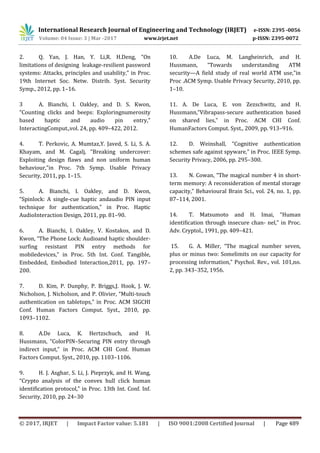 International Research Journal of Engineering and Technology (IRJET) e-ISSN: 2395 -0056
Volume: 04 Issue: 3 | Mar -2017 www.irjet.net p-ISSN: 2395-0072
© 2017, IRJET | Impact Factor value: 5.181 | ISO 9001:2008 Certified Journal | Page 489
2. Q. Yan, J. Han, Y. Li,R. H.Deng, “On
limitations of designing leakage-resilient password
systems: Attacks, principles and usability,” in Proc.
19th Internet Soc. Netw. Distrib. Syst. Security
Symp., 2012, pp. 1–16.
3 A. Bianchi, I. Oakley, and D. S. Kwon,
“Counting clicks and beeps: Exploringnumerosity
based haptic and audio pin entry,”
InteractingComput.,vol. 24, pp. 409–422, 2012.
4. T. Perkovic, A. Mumtaz,Y. Javed, S. Li, S. A.
Khayam, and M. Cagalj, “Breaking undercover:
Exploiting design ﬂaws and non uniform human
behaviour,”in Proc. 7th Symp. Usable Privacy
Security, 2011, pp. 1–15.
5. A. Bianchi, I. Oakley, and D. Kwon,
“Spinlock: A single-cue haptic andaudio PIN input
technique for authentication,” in Proc. Haptic
AudioInteraction Design, 2011, pp. 81–90.
6. A. Bianchi, I. Oakley, V. Kostakos, and D.
Kwon, “The Phone Lock: Audioand haptic shoulder-
surfing resistant PIN entry methods for
mobiledevices,” in Proc. 5th Int. Conf. Tangible,
Embedded, Embodied Interaction,2011, pp. 197–
200.
7. D. Kim, P. Dunphy, P. Briggs,J. Hook, J. W.
Nicholson, J. Nicholson, and P. Olivier, “Multi-touch
authentication on tabletops,” in Proc. ACM SIGCHI
Conf. Human Factors Comput. Syst., 2010, pp.
1093–1102.
8. A.De Luca, K. Hertzschuch, and H.
Hussmann, “ColorPIN–Securing PIN entry through
indirect input,” in Proc. ACM CHI Conf. Human
Factors Comput. Syst., 2010, pp. 1103–1106.
9. H. J. Asghar, S. Li, J. Pieprzyk, and H. Wang,
“Crypto analysis of the convex hull click human
identiﬁcation protocol,” in Proc. 13th Int. Conf. Inf.
Security, 2010, pp. 24–30
10. A.De Luca, M. Langheinrich, and H.
Hussmann, “Towards understanding ATM
security—A ﬁeld study of real world ATM use,”in
Proc .ACM Symp. Usable Privacy Security, 2010, pp.
1–10.
11. A. De Luca, E. von Zezschwitz, and H.
Hussmann,“Vibrapass-secure authentication based
on shared lies,” in Proc. ACM CHI Conf.
HumanFactors Comput. Syst., 2009, pp. 913–916.
12. D. Weinshall, “Cognitive authentication
schemes safe against spyware,” in Proc. IEEE Symp.
Security Privacy, 2006, pp. 295–300.
13. N. Cowan, “The magical number 4 in short-
term memory: A reconsideration of mental storage
capacity,” Behavioural Brain Sci., vol. 24, no. 1, pp.
87–114, 2001.
14. T. Matsumoto and H. Imai, “Human
identiﬁcation through insecure chan- nel,” in Proc.
Adv. Cryptol., 1991, pp. 409–421.
15. G. A. Miller, “The magical number seven,
plus or minus two: Somelimits on our capacity for
processing information,” Psychol. Rev., vol. 101,no.
2, pp. 343–352, 1956.
 