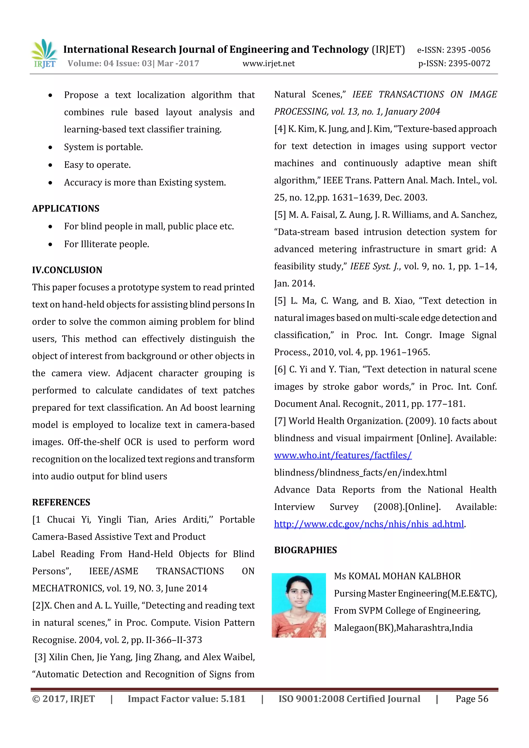 International Research Journal of Engineering and Technology (IRJET) e-ISSN: 2395 -0056
Volume: 04 Issue: 03| Mar -2017 www.irjet.net p-ISSN: 2395-0072
© 2017, IRJET | Impact Factor value: 5.181 | ISO 9001:2008 Certified Journal | Page 56
 Propose a text localization algorithm that
combines rule based layout analysis and
learning-based text classifier training.
 System is portable.
 Easy to operate.
 Accuracy is more than Existing system.
APPLICATIONS
 For blind people in mall, public place etc.
 For Illiterate people.
IV.CONCLUSION
This paper focuses a prototype system to read printed
text on hand-held objects for assisting blindpersonsIn
order to solve the common aiming problem for blind
users, This method can effectively distinguish the
object of interest from background or other objects in
the camera view. Adjacent character grouping is
performed to calculate candidates of text patches
prepared for text classification. An Ad boost learning
model is employed to localize text in camera-based
images. Off-the-shelf OCR is used to perform word
recognition on the localized textregionsandtransform
into audio output for blind users
REFERENCES
[1 Chucai Yi, Yingli Tian, Aries Arditi,’’ Portable
Camera-Based Assistive Text and Product
Label Reading From Hand-Held Objects for Blind
Persons”, IEEE/ASME TRANSACTIONS ON
MECHATRONICS, vol. 19, NO. 3, June 2014
[2]X. Chen and A. L. Yuille, “Detecting and reading text
in natural scenes,” in Proc. Compute. Vision Pattern
Recognise. 2004, vol. 2, pp. II-366–II-373
[3] Xilin Chen, Jie Yang, Jing Zhang, and Alex Waibel,
“Automatic Detection and Recognition of Signs from
Natural Scenes,” IEEE TRANSACTIONS ON IMAGE
PROCESSING, vol. 13, no. 1, January 2004
[4] K. Kim, K. Jung,andJ.Kim,“Texture-basedapproach
for text detection in images using support vector
machines and continuously adaptive mean shift
algorithm,” IEEE Trans. Pattern Anal. Mach. Intel., vol.
25, no. 12,pp. 1631–1639, Dec. 2003.
[5] M. A. Faisal, Z. Aung, J. R. Williams, and A. Sanchez,
“Data-stream based intrusion detection system for
advanced metering infrastructure in smart grid: A
feasibility study,” IEEE Syst. J., vol. 9, no. 1, pp. 1–14,
Jan. 2014.
[5] L. Ma, C. Wang, and B. Xiao, “Text detection in
naturalimagesbasedonmulti-scaleedgedetectionand
classification,” in Proc. Int. Congr. Image Signal
Process., 2010, vol. 4, pp. 1961–1965.
[6] C. Yi and Y. Tian, “Text detection in natural scene
images by stroke gabor words,” in Proc. Int. Conf.
Document Anal. Recognit., 2011, pp. 177–181.
[7] World Health Organization. (2009). 10 facts about
blindness and visual impairment [Online]. Available:
www.who.int/features/factfiles/
blindness/blindness_facts/en/index.html
Advance Data Reports from the National Health
Interview Survey (2008).[Online]. Available:
http://www.cdc.gov/nchs/nhis/nhis_ad.html.
BIOGRAPHIES
Ms KOMAL MOHAN KALBHOR
PursingMasterEngineering(M.E.E&TC),
From SVPM College of Engineering,
Malegaon(BK),Maharashtra,India
 