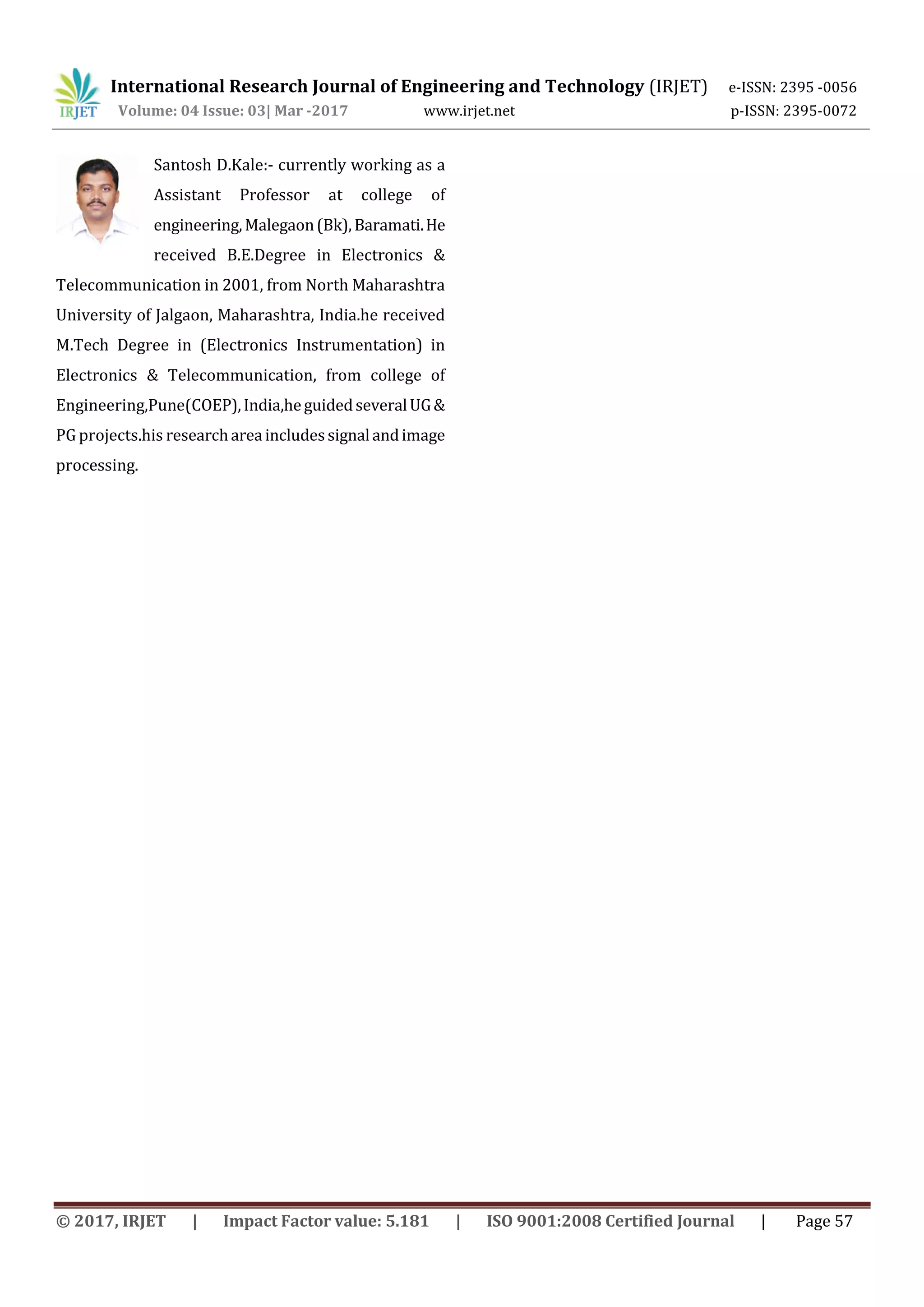 International Research Journal of Engineering and Technology (IRJET) e-ISSN: 2395 -0056
Volume: 04 Issue: 03| Mar -2017 www.irjet.net p-ISSN: 2395-0072
© 2017, IRJET | Impact Factor value: 5.181 | ISO 9001:2008 Certified Journal | Page 57
Santosh D.Kale:- currently working as a
Assistant Professor at college of
engineering,Malegaon(Bk),Baramati.He
received B.E.Degree in Electronics &
Telecommunication in 2001, from North Maharashtra
University of Jalgaon, Maharashtra, India.he received
M.Tech Degree in (Electronics Instrumentation) in
Electronics & Telecommunication, from college of
Engineering,Pune(COEP),India,heguidedseveralUG&
PG projects.his researchareaincludessignalandimage
processing.
 